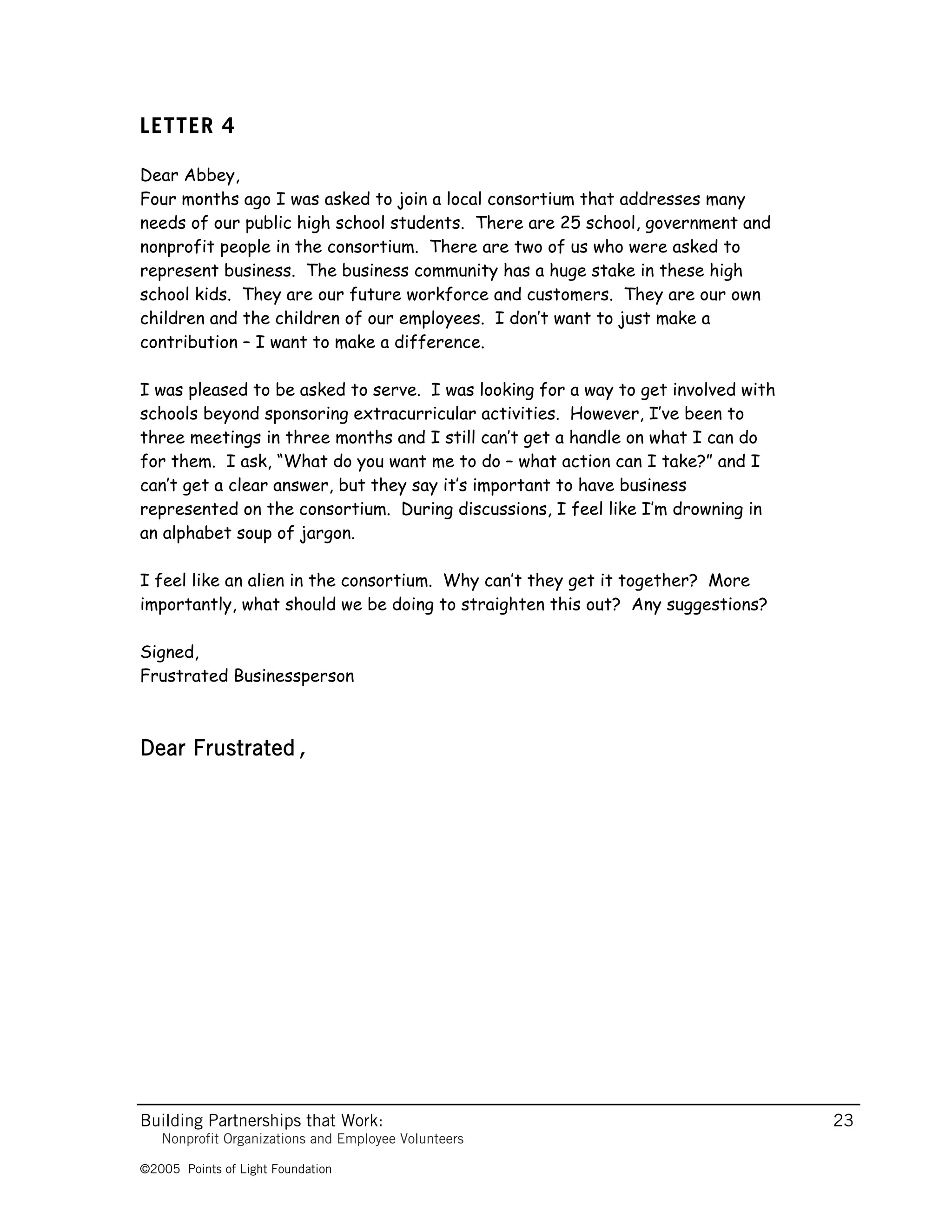 LETTER 4

Dear Abbey,
Four months ago I was asked to join a local consortium that addresses many
needs of our public high school students. There are 25 school, government and
nonprofit people in the consortium. There are two of us who were asked to
represent business. The business community has a huge stake in these high
school kids. They are our future workforce and customers. They are our own
children and the children of our employees. I don’t want to just make a
contribution – I want to make a difference.

I was pleased to be asked to serve. I was looking for a way to get involved with
schools beyond sponsoring extracurricular activities. However, I’ve been to
three meetings in three months and I still can’t get a handle on what I can do
for them. I ask, “What do you want me to do – what action can I take?” and I
can’t get a clear answer, but they say it’s important to have business
represented on the consortium. During discussions, I feel like I’m drowning in
an alphabet soup of jargon.

I feel like an alien in the consortium. Why can’t they get it together? More
importantly, what should we be doing to straighten this out? Any suggestions?

Signed,
Frustrated Businessperson



Dear Frustrated,




Building Partnerships that Work:                                                   23
   Nonprofit Organizations and Employee Volunteers

©2005 Points of Light Foundation
 