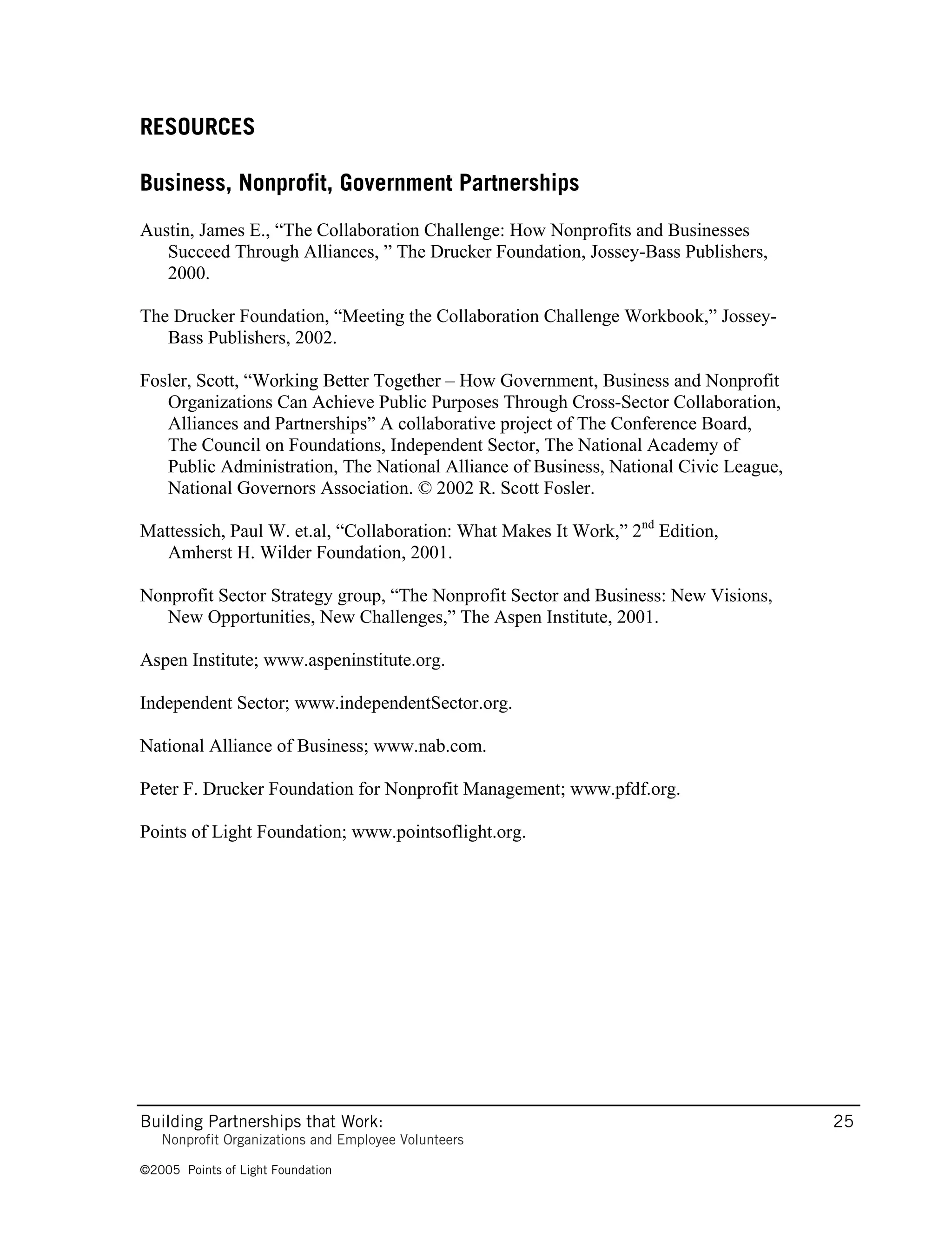 RESOURCES

Business, Nonprofit, Government Partnerships
Austin, James E., “The Collaboration Challenge: How Nonprofits and Businesses
   Succeed Through Alliances, ” The Drucker Foundation, Jossey-Bass Publishers,
   2000.

The Drucker Foundation, “Meeting the Collaboration Challenge Workbook,” Jossey-
   Bass Publishers, 2002.

Fosler, Scott, “Working Better Together – How Government, Business and Nonprofit
   Organizations Can Achieve Public Purposes Through Cross-Sector Collaboration,
   Alliances and Partnerships” A collaborative project of The Conference Board,
   The Council on Foundations, Independent Sector, The National Academy of
   Public Administration, The National Alliance of Business, National Civic League,
   National Governors Association. © 2002 R. Scott Fosler.

Mattessich, Paul W. et.al, “Collaboration: What Makes It Work,” 2nd Edition,
   Amherst H. Wilder Foundation, 2001.

Nonprofit Sector Strategy group, “The Nonprofit Sector and Business: New Visions,
   New Opportunities, New Challenges,” The Aspen Institute, 2001.

Aspen Institute; www.aspeninstitute.org.

Independent Sector; www.independentSector.org.

National Alliance of Business; www.nab.com.

Peter F. Drucker Foundation for Nonprofit Management; www.pfdf.org.

Points of Light Foundation; www.pointsoflight.org.




Building Partnerships that Work:                                                      25
   Nonprofit Organizations and Employee Volunteers

©2005 Points of Light Foundation
 