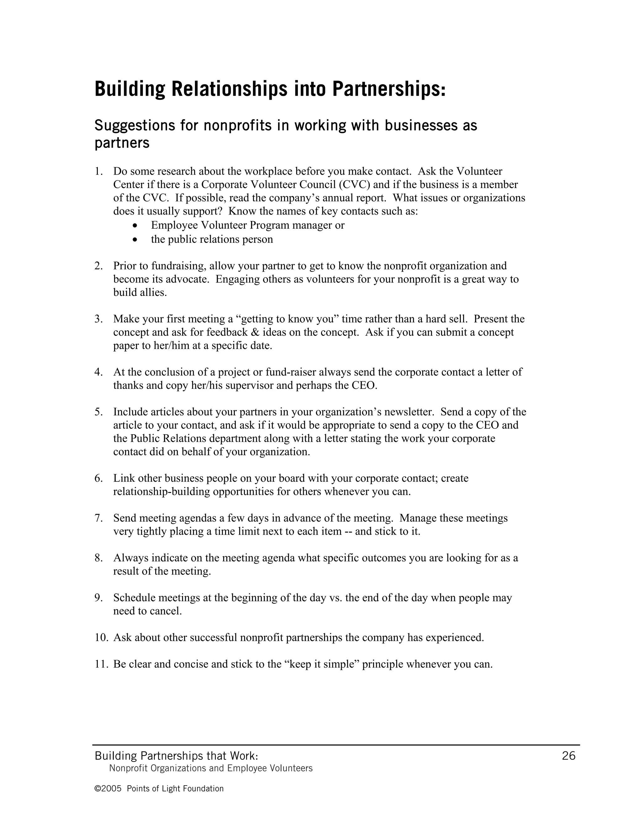 Building Relationships into Partnerships:
Suggestions for nonprofits in working with businesses as
partners
1. Do some research about the workplace before you make contact. Ask the Volunteer
   Center if there is a Corporate Volunteer Council (CVC) and if the business is a member
   of the CVC. If possible, read the company’s annual report. What issues or organizations
   does it usually support? Know the names of key contacts such as:
        • Employee Volunteer Program manager or
        • the public relations person

2. Prior to fundraising, allow your partner to get to know the nonprofit organization and
   become its advocate. Engaging others as volunteers for your nonprofit is a great way to
   build allies.

3. Make your first meeting a “getting to know you” time rather than a hard sell. Present the
   concept and ask for feedback & ideas on the concept. Ask if you can submit a concept
   paper to her/him at a specific date.

4. At the conclusion of a project or fund-raiser always send the corporate contact a letter of
   thanks and copy her/his supervisor and perhaps the CEO.

5. Include articles about your partners in your organization’s newsletter. Send a copy of the
   article to your contact, and ask if it would be appropriate to send a copy to the CEO and
   the Public Relations department along with a letter stating the work your corporate
   contact did on behalf of your organization.

6. Link other business people on your board with your corporate contact; create
   relationship-building opportunities for others whenever you can.

7. Send meeting agendas a few days in advance of the meeting. Manage these meetings
   very tightly placing a time limit next to each item -- and stick to it.

8. Always indicate on the meeting agenda what specific outcomes you are looking for as a
   result of the meeting.

9. Schedule meetings at the beginning of the day vs. the end of the day when people may
   need to cancel.

10. Ask about other successful nonprofit partnerships the company has experienced.

11. Be clear and concise and stick to the “keep it simple” principle whenever you can.




Building Partnerships that Work:                                                                 26
   Nonprofit Organizations and Employee Volunteers

©2005 Points of Light Foundation
 