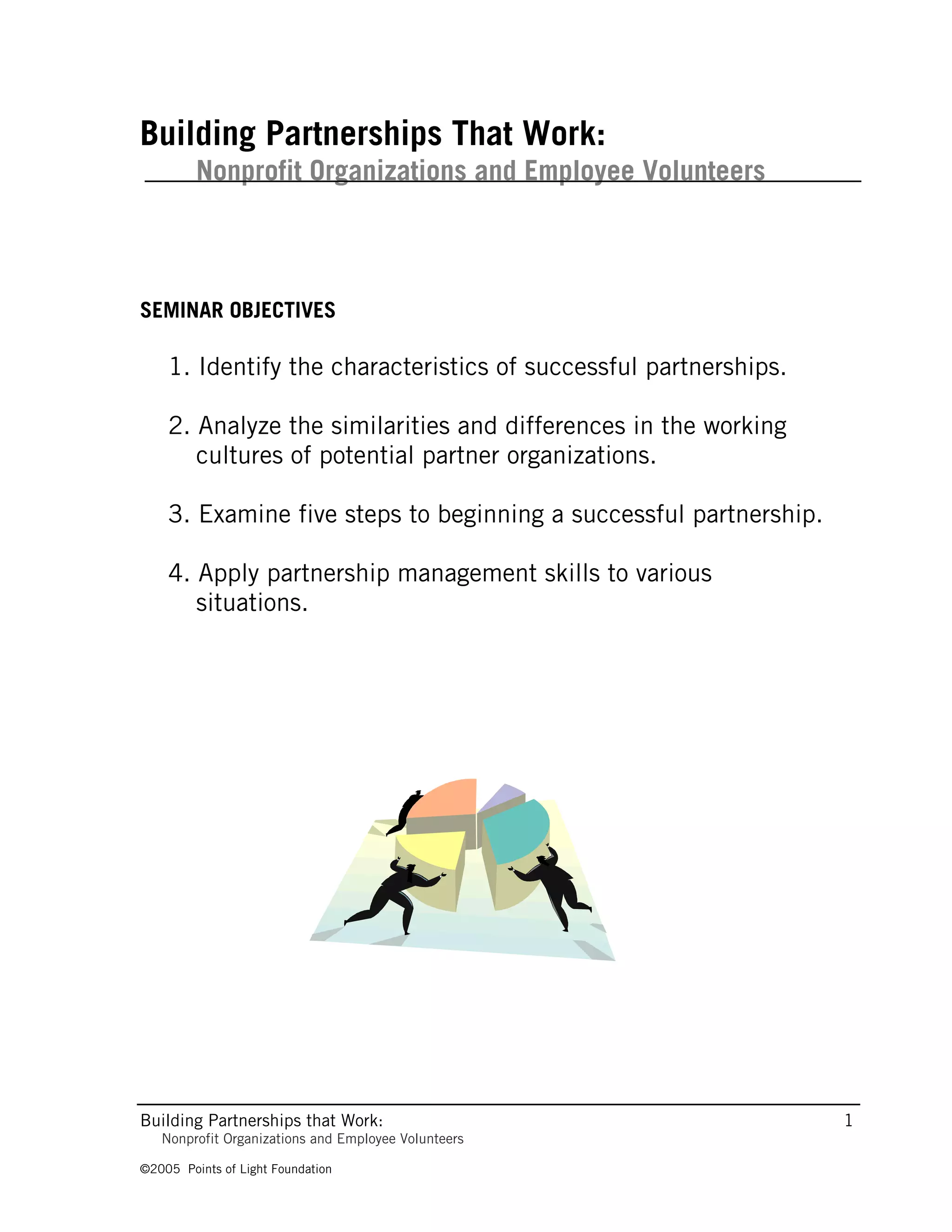 Building Partnerships That Work:
         Nonprofit Organizations and Employee Volunteers



SEMINAR OBJECTIVES

    1. Identify the characteristics of successful partnerships.

    2. Analyze the similarities and differences in the working
       cultures of potential partner organizations.

    3. Examine five steps to beginning a successful partnership.

    4. Apply partnership management skills to various
       situations.




Building Partnerships that Work:                                   1
   Nonprofit Organizations and Employee Volunteers

©2005 Points of Light Foundation
 