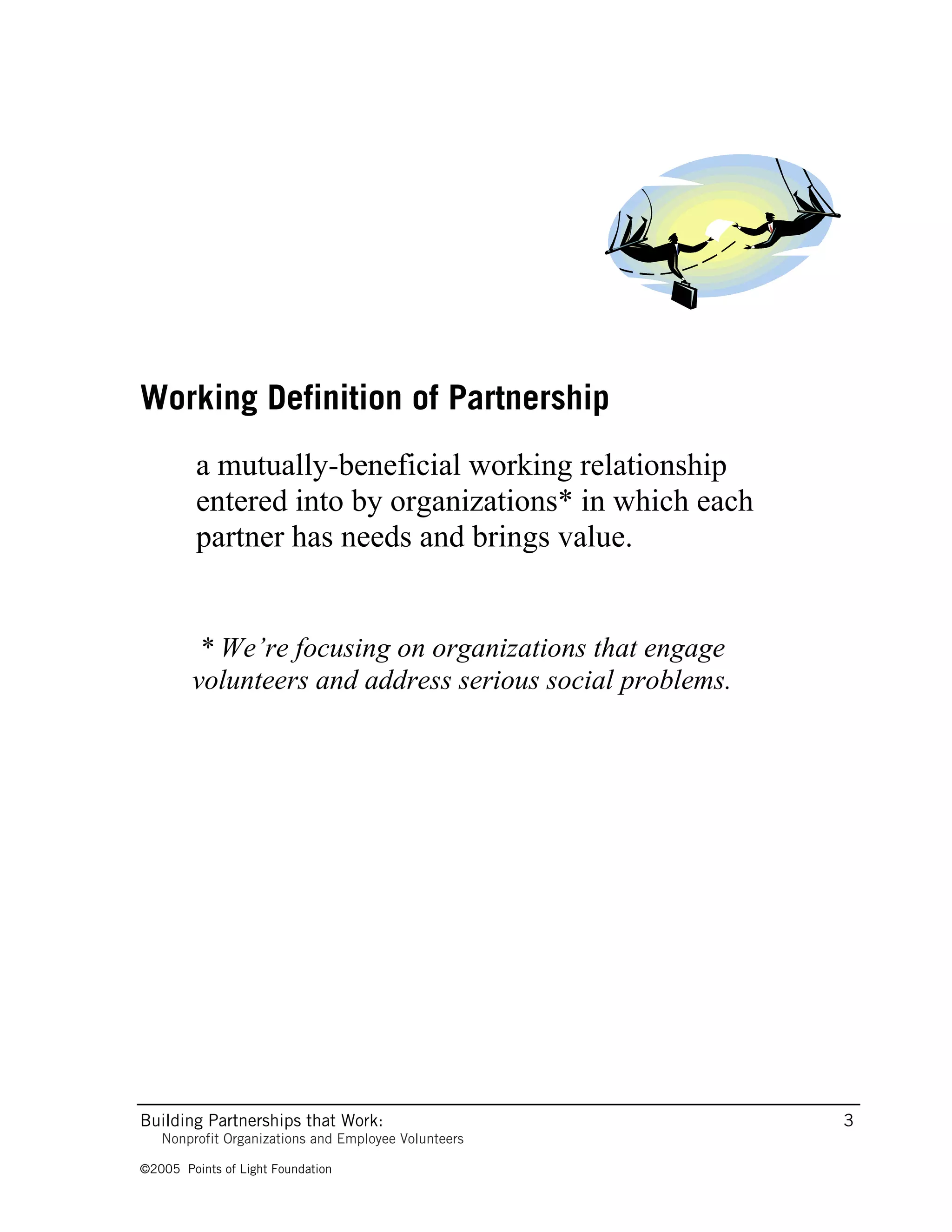 Working Definition of Partnership
         a mutually-beneficial working relationship
         entered into by organizations* in which each
         partner has needs and brings value.


         * We’re focusing on organizations that engage
        volunteers and address serious social problems.




Building Partnerships that Work:                          3
   Nonprofit Organizations and Employee Volunteers

©2005 Points of Light Foundation
 
