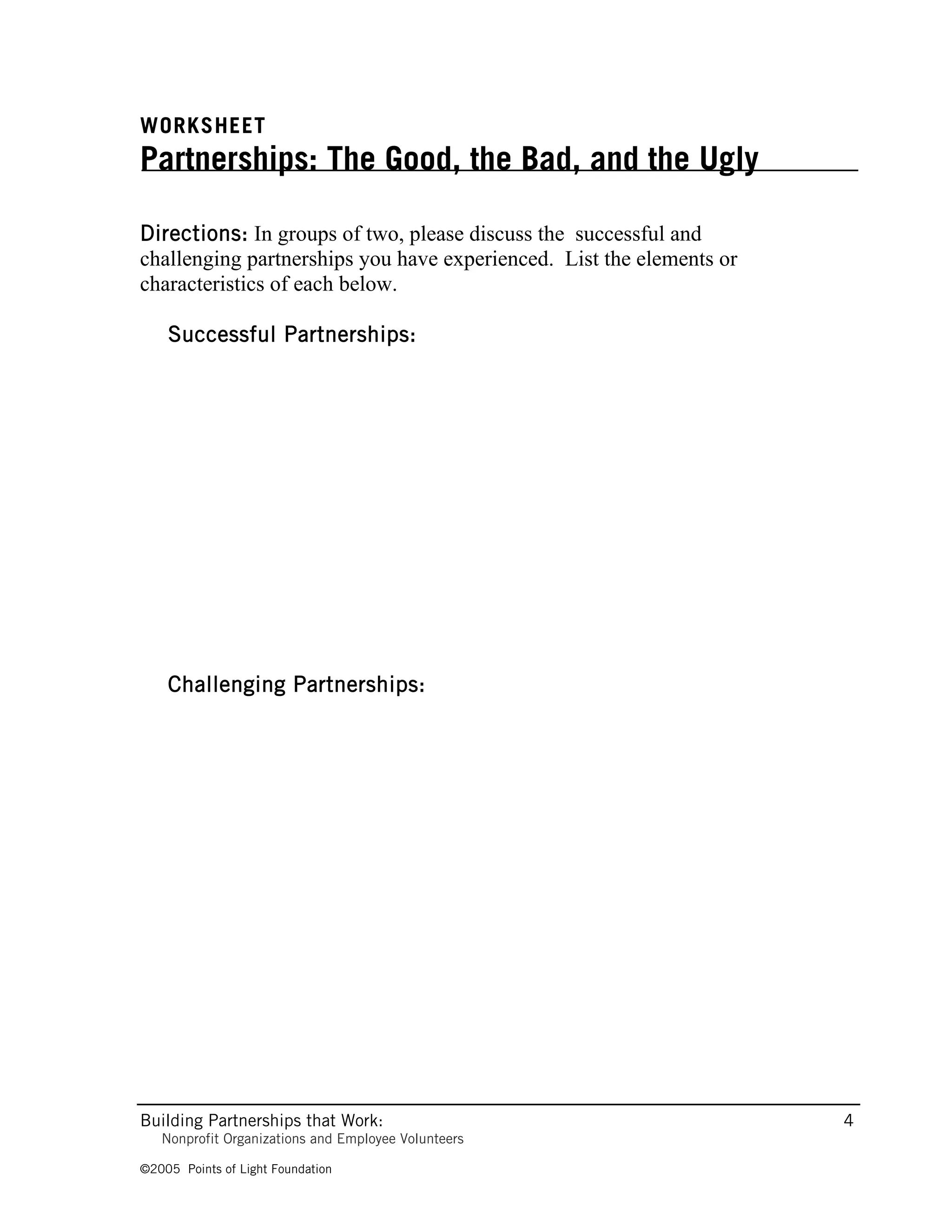 WORKSHEET
Partnerships: The Good, the Bad, and the Ugly

Directions: In groups of two, please discuss the successful and
challenging partnerships you have experienced. List the elements or
characteristics of each below.

    Successful Partnerships:




    Challenging Partnerships:




Building Partnerships that Work:                                      4
   Nonprofit Organizations and Employee Volunteers

©2005 Points of Light Foundation
 
