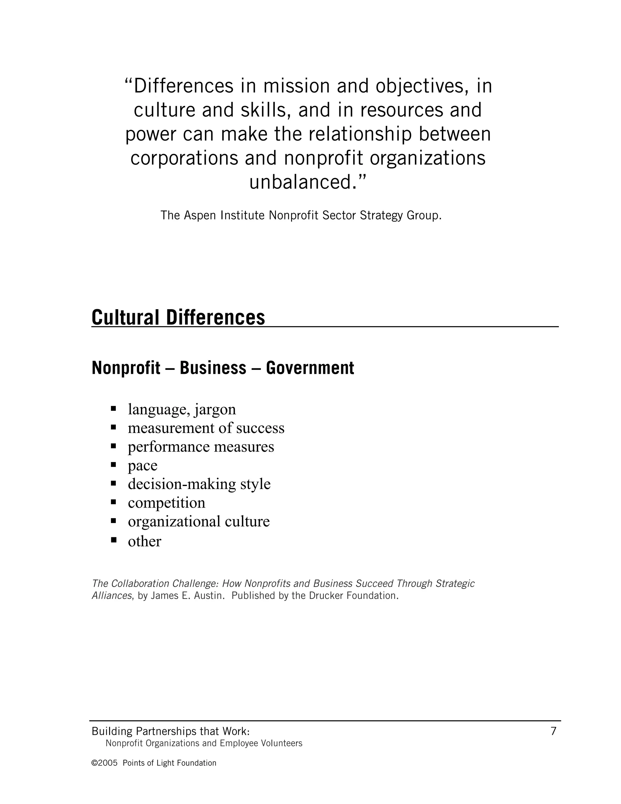 “Differences in mission and objectives, in
         culture and skills, and in resources and
        power can make the relationship between
         corporations and nonprofit organizations
                      unbalanced.”
                 The Aspen Institute Nonprofit Sector Strategy Group.




Cultural Differences

Nonprofit – Business – Government

     language, jargon
     measurement of success
     performance measures
     pace
     decision-making style
     competition
     organizational culture
     other

The Collaboration Challenge: How Nonprofits and Business Succeed Through Strategic
Alliances, by James E. Austin. Published by the Drucker Foundation.




Building Partnerships that Work:                                                     7
   Nonprofit Organizations and Employee Volunteers

©2005 Points of Light Foundation
 
