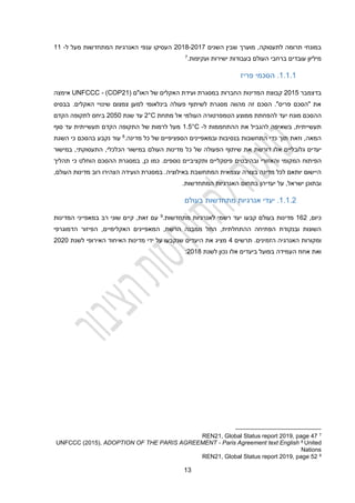 13
‫תרומה‬ ‫במונחי‬
‫לתעסוקה‬
‫השנים‬ ‫שבין‬ ‫מוערך‬ ,
2014-2012
‫ל‬ ‫מעל‬ ‫המתחדשות‬ ‫האנרגיות‬ ‫ענפי‬ ‫העסיקו‬
-
11
‫ועקיפות‬ ‫ישירות‬ ‫בעבודות‬ ‫העולם‬ ‫ברחבי‬ ‫עובדים‬ ‫מיליון‬
.
7
1.1.1
.
‫פריז‬ ‫הסכמי‬
‫בדצמבר‬
2012
‫המדינות‬ ‫קבוצת‬
( ‫האו"ם‬ ‫של‬ ‫האקלים‬ ‫ועידת‬ ‫במסגרת‬ ‫החברות‬
COP21
)
-
UNFCCC
‫אימצה‬
‫בבסיס‬ .‫האקלים‬ ‫שינויי‬ ‫צמצום‬ ‫למען‬ ‫בינלאומי‬ ‫פעולה‬ ‫לשיתוף‬ ‫מסגרת‬ ‫מהווה‬ ‫זה‬ ‫הסכם‬ ."‫פריס‬ ‫"הסכם‬ ‫את‬
‫ההסכם‬
‫מונח‬
‫מתחת‬ ‫אל‬ ‫העולמי‬ ‫הטמפרטורה‬ ‫ממוצע‬ ‫להפחתת‬ ‫יעד‬
2°C
‫שנת‬ ‫עד‬
2020
‫הקדם‬ ‫לתקופה‬ ‫ביחס‬
‫ל‬ ‫ההתחממות‬ ‫את‬ ‫להגביל‬ ‫בשאיפה‬ ,‫תעשייתית‬
-
1.5°C
‫סוף‬ ‫עד‬ ‫תעשייתית‬ ‫הקדם‬ ‫התקופה‬ ‫של‬ ‫לרמות‬ ‫מעל‬
‫מדינה‬ ‫כל‬ ‫של‬ ‫הספציפיים‬ ‫ובמאפיינים‬ ‫בנסיבות‬ ‫התחשבות‬ ‫כדי‬ ‫תוך‬ ‫וזאת‬ ,‫המאה‬
.
8
‫השגת‬ ‫כי‬ ‫בהסכם‬ ‫נקבע‬ ‫עוד‬
‫אלו‬ ‫גלובליים‬ ‫יעדים‬
‫דורשת‬
‫כל‬ ‫של‬ ‫הפעולה‬ ‫שיתוף‬ ‫את‬
,‫הכלכלי‬ ‫במישור‬ ‫העולם‬ ‫מדינות‬
‫ה‬
,‫תעסוקתי‬
‫במישור‬
‫ה‬
‫פיתוח‬
‫ה‬
‫ו‬ ‫מקומי‬
‫ה‬
‫כן‬ ‫כמו‬ .‫נוספים‬ ‫ותקציביים‬ ‫פיסקליים‬ ‫ובהיבטים‬ ‫אזורי‬
,
‫ההסכם‬ ‫במסגרת‬
‫הוחלט‬
‫תהליך‬ ‫כי‬
,‫העולם‬ ‫מדינות‬ ‫רוב‬ ‫הצהירו‬ ‫הועידה‬ ‫במסגרת‬ .‫באילוציה‬ ‫המתחשבת‬ ‫עצמאית‬ ‫בצורה‬ ‫מדינה‬ ‫לכל‬ ‫יותאם‬ ‫היישום‬
‫יעדיהן‬ ‫על‬ ,‫ישראל‬ ‫ובתוכן‬
‫המתחדש‬ ‫האנרגיות‬ ‫בתחום‬
‫ו‬
.‫ת‬
1.1.2
.
‫מתחדשות‬ ‫אנרגיות‬ ‫יעדי‬
‫בעולם‬
,‫כיום‬
112
‫בעולם‬ ‫מדינות‬
‫קבעו‬
‫מתחדשות‬ ‫לאנרגיות‬ ‫רשמי‬ ‫יעד‬
.
9
‫המדינות‬ ‫במאפייני‬ ‫רב‬ ‫שוני‬ ‫קיים‬ ,‫זאת‬ ‫עם‬
‫הדמוגרפי‬ ‫הפיזור‬ ,‫האקלימיים‬ ‫המאפיינים‬ ,‫הרשת‬ ‫ממבנה‬ ‫החל‬ ,‫ההתחלתית‬ ‫הפתיחה‬ ‫ובנקודת‬ ‫השונות‬
.‫הזמינים‬ ‫האנרגיה‬ ‫ומקורות‬
‫תרשים‬
2
‫לשנת‬ ‫האירופי‬ ‫האיחוד‬ ‫מדינות‬ ‫ידי‬ ‫על‬ ‫שנקבעו‬ ‫היעדים‬ ‫את‬ ‫מציג‬
2020
‫בפועל‬ ‫העמידה‬ ‫אחוז‬ ‫ואת‬
‫אלו‬ ‫ביעדים‬
‫לשנת‬ ‫נכון‬
2014
:
7
REN21, Global Status report 2019, page 47
United
8
Paris Agreement text English
-
ADOPTION OF THE PARIS AGREEMENT
UNFCCC (2015),
Nations
9
REN21, Global Status report 2019, page 52
 