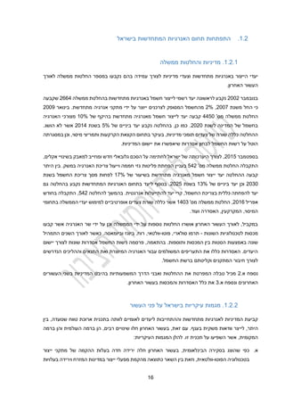 11
1.2
.
‫בישראל‬ ‫המתחדשות‬ ‫האנרגיות‬ ‫תחום‬ ‫התפתחות‬
1.2.1
.
‫ממשלה‬ ‫והחלטות‬ ‫מדיניות‬
‫לצורך‬ ‫מדיניות‬ ‫וצעדי‬ ‫מתחדשות‬ ‫באנרגיות‬ ‫הייצור‬ ‫יעדי‬
‫בהם‬ ‫עמידה‬
‫לאורך‬ ‫ממשלה‬ ‫החלטות‬ ‫במספר‬ ‫נקבעו‬
.‫האחרון‬ ‫העשור‬
‫בנובמבר‬
2002
‫ממשלה‬ ‫בהחלטת‬ ‫מתחדשות‬ ‫באנרגיות‬ ‫חשמל‬ ‫לייצור‬ ‫רשמי‬ ‫יעד‬ ‫לראשונה‬ ‫נקבע‬
2112
‫שקבעה‬
‫משנת‬ ‫החל‬ ‫כי‬
2002
,
2%
‫אנ‬ ‫מתקני‬ ‫ידי‬ ‫על‬ ‫ייוצר‬ ‫לצרכנים‬ ‫המסופק‬ ‫מהחשמל‬
.‫מתחדשת‬ ‫רגיה‬
‫בינואר‬
2009
'‫מס‬ ‫ממשלה‬ ‫החלטת‬
2220
‫י‬ ‫קבעה‬
‫חשמל‬ ‫לייצור‬ ‫עד‬
‫של‬ ‫בהיקף‬ ‫מתחדשת‬ ‫מאנרגיה‬
10%
‫האנרגיה‬ ‫מצורכי‬
‫לשנת‬ ‫המדינה‬ ‫של‬ ‫בחשמל‬
2020
‫של‬ ‫ביניים‬ ‫יעד‬ ‫נקבע‬ ‫בהחלטה‬ ,‫כן‬ ‫כמו‬ .
2%
‫בשנת‬
2012
.‫הושג‬ ‫לא‬ ‫אשר‬
‫הקצאת‬ ‫בתחום‬ ‫בעיקר‬ ,‫מדיניות‬ ‫תומכי‬ ‫צעדים‬ ‫של‬ ‫שורה‬ ‫כללה‬ ‫ההחלטה‬
‫במסגרתה‬ ‫וכן‬ ,‫מיסוי‬ ‫ותמריצי‬ ‫הקרקעות‬
.‫המדיניות‬ ‫יישום‬ ‫את‬ ‫שיאפשרו‬ ‫אסדרות‬ ‫לבחון‬ ‫החשמל‬ ‫רשות‬ ‫על‬ ‫הוטל‬
‫בספטמבר‬
2012
,‫אקלים‬ ‫בשינויי‬ ‫למאבק‬ ‫ומחייב‬ ‫חדש‬ ‫גלובאלי‬ ‫הסכם‬ ‫על‬ ‫לחתימה‬ ‫ישראל‬ ‫של‬ ‫היערכותה‬ ‫לצורך‬ ,
'‫מס‬ ‫ממשלה‬ ‫החלטת‬ ‫התקבלה‬
222
‫צריכת‬ ‫וייעול‬ ‫חממה‬ ‫גזי‬ ‫פליטות‬ ‫הפחתת‬ ‫בעניין‬
‫היתר‬ ‫בין‬ .‫במשק‬ ‫האנרגיה‬
‫י‬ ‫יעד‬ ‫ההחלטה‬ ‫קבעה‬
‫י‬
‫של‬ ‫בשיעור‬ ‫מתחדשת‬ ‫מאנרגיה‬ ‫חשמל‬ ‫צור‬
12%
‫בשנת‬ ‫החשמל‬ ‫צריכת‬ ‫מסך‬ ‫לפחות‬
2030
‫של‬ ‫ביניים‬ ‫יעד‬ ‫וכן‬
13%
‫בשנת‬
2022
‫גם‬ ‫בהחלטה‬ ‫נקבע‬ ‫המתחדשות‬ ‫האנרגיות‬ ‫בתחום‬ ‫ליעד‬ ‫בנוסף‬ .
‫בהמ‬ .‫אנרגטית‬ ‫להתייעלות‬ ‫יעד‬ ‫קרי‬ ,‫החשמל‬ ‫בצריכת‬ ‫כללית‬ ‫להפחתה‬ ‫יעד‬
‫להחלטה‬ ‫שך‬
222
‫בחודש‬ ‫התקבלה‬ ,
‫אפריל‬
2011
'‫מס‬ ‫ממשלה‬ ‫החלטת‬ ,
1203
‫בתחומי‬ ‫הממשלה‬ ‫יעדי‬ ‫למימוש‬ ‫אופרטיביים‬ ‫צעדים‬ ‫שורת‬ ‫כללה‬ ‫אשר‬
,‫המקרקעין‬ ,‫המיסוי‬
‫האסדרה‬
.‫ועוד‬
‫ו‬ ‫הממשלה‬ ‫ידי‬ ‫על‬ ‫נוספות‬ ‫החלטות‬ ‫אושרו‬ ‫האחרון‬ ‫העשור‬ ‫לאורך‬ ,‫במקביל‬
‫ידי‬ ‫על‬ ‫כן‬
‫אש‬ ‫האנרגיה‬ ‫שר‬
‫קבעו‬ ‫ר‬
‫מכסות‬
‫השונות‬ ‫לטכנולוגיות‬
-
‫פוטו‬ ,‫סולארי‬ ‫תרמו‬
-
‫התמהיל‬ ‫השנים‬ ‫לאורך‬ ‫כאשר‬ .‫וביומאסה‬ ‫ביוגז‬ ,‫רוח‬ ,‫וולטאי‬
.‫ותוספות‬ ‫המכסות‬ ‫בין‬ ‫הסטות‬ ‫באמצעות‬ ‫שונה‬
‫בהתאמה‬
‫יישום‬ ‫לצורך‬ ‫שונות‬ ‫אסדרות‬ ‫החשמל‬ ‫רשות‬ ‫פרסמה‬ ,
‫ו‬ ‫התנאים‬ ‫ואת‬ ‫המיוצרת‬ ‫האנרגיה‬ ‫עבור‬ ‫המשולמים‬ ‫התעריפים‬ ‫את‬ ‫כללו‬ ‫האסדרות‬ .‫היעדים‬
‫הנדרשים‬ ‫ההליכים‬
.‫החשמל‬ ‫ברשת‬ ‫וקליטתם‬ ‫המתקנים‬ ‫חיבור‬ ‫לצורך‬
.‫א‬ ‫נספח‬
2
‫בהיבט‬ ‫המשמעותיות‬ ‫הדרך‬ ‫ואבני‬ ‫ההחלטות‬ ‫את‬ ‫המפרטת‬ ‫טבלה‬ ‫מכיל‬
‫העשורים‬ ‫בשני‬ ‫המדיניות‬
.‫א‬ ‫ונספח‬ ‫האחרונים‬
3
.‫האחרון‬ ‫בעשור‬ ‫והמכסות‬ ‫האסדרות‬ ‫כלל‬ ‫את‬
1.2.2
.
‫העשור‬ ‫פני‬ ‫על‬ ‫בישראל‬ ‫עיקריות‬ ‫מגמות‬
‫לאנרגיו‬ ‫המדיניות‬ ‫קביעת‬
‫וה‬ ‫מתחדשות‬ ‫ת‬
‫ה‬
‫בת‬ ‫לוותה‬ ‫לאומיים‬ ‫ליעדים‬ ‫תחייבות‬
‫בין‬ ,‫שנועדה‬ ‫טווח‬ ‫ארוכת‬ ‫כנית‬
‫לי‬ ,‫היתר‬
‫י‬
‫ברמה‬ ‫והן‬ ‫העולמית‬ ‫ברמה‬ ‫הן‬ ,‫רבים‬ ‫שינויים‬ ‫חלו‬ ‫האחרון‬ ‫בעשור‬ ,‫זאת‬ ‫עם‬ .‫בענף‬ ‫משקית‬ ‫וודאות‬ ‫צר‬
‫המקומית‬
,
:‫העיקריות‬ ‫המגמות‬ ‫להלן‬ .‫זו‬ ‫תכנית‬ ‫על‬ ‫השפיעו‬ ‫אשר‬
‫א‬
.
‫בעשור‬ ,‫הבינלאומית‬ ‫בסקירה‬ ‫שהוצג‬ ‫כפי‬
‫ייצור‬ ‫מתקני‬ ‫של‬ ‫ההקמה‬ ‫בעלות‬ ‫חדה‬ ‫ירידה‬ ‫חלה‬ ‫האחרון‬
‫הפוטו‬ ‫בטכנולוגיה‬
-
‫וזאת‬ ,‫וולטאית‬
‫השאר‬ ‫בין‬
‫ייצור‬ ‫מפעלי‬ ‫מהקמת‬ ‫כתוצאה‬
‫בעלויות‬ ‫וירידה‬ ‫המזרח‬ ‫במדינות‬
 