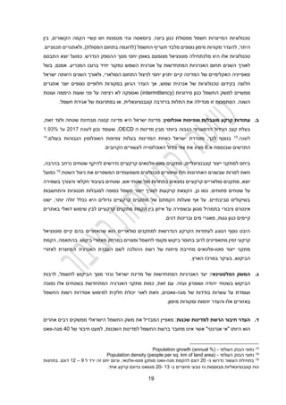 19
‫קשי‬ ‫חוו‬ ‫מטמנות‬ ‫וגזי‬ ‫ביומאסה‬ ,‫ביוגז‬ ‫כגון‬ ‫מפסולת‬ ‫חשמל‬ ‫המייצרות‬ ‫טכנולוגיות‬
‫י‬
‫הקשורים‬ ‫הקמה‬
‫בין‬ ,
,‫היתר‬
‫החשמל‬ ‫תעריף‬ ‫מלבד‬ ‫נוספים‬ ‫מימון‬ ‫מקורות‬ ‫להעדר‬
‫(לדוגמה‬
‫בתחום‬
‫הפסולת‬
,)
‫ו‬
‫ל‬
‫תכנוניים‬ ‫אתגרים‬
.
‫אלו‬ ‫טכנולוגיות‬
‫מלכתחילה‬ ‫היוו‬
‫מצומצם‬ ‫פוטנציאל‬
‫מסך‬ ‫יחסי‬ ‫באופן‬
.‫הנדרש‬ ‫ההספק‬
‫יוצא‬ ‫כפועל‬
‫התבסס‬
‫השנים‬ ‫לאורך‬
‫יחיד‬ ‫כמקור‬ ‫השמש‬ ‫אנרגית‬ ‫על‬ ‫המתחדשות‬ ‫האנרגיות‬ ‫תחום‬
‫המכריע‬ ‫ברובו‬
‫אמנם‬ .
,
‫בשל‬
‫ישראל‬ ‫היוותה‬ ‫השנים‬ ‫ולאורך‬ ,‫הסולארי‬ ‫התחום‬ ‫לניצול‬ ‫יחסי‬ ‫יתרון‬ ‫קיים‬ ‫המדינה‬ ‫של‬ ‫האקלימיים‬ ‫מאפייניה‬
‫ה‬ ‫העדר‬ ‫אך‬ ,‫שמש‬ ‫אנרגית‬ ‫של‬ ‫טכנולוגיות‬ ‫בקידום‬ ‫חלוצה‬
‫אתגרים‬ ‫יוצר‬ ‫נוספים‬ ‫חלופיים‬ ‫במקורות‬ ‫גיוון‬
‫ממשיים‬
( ‫סירוגיות‬ ‫כגון‬ ‫החשמל‬ ‫למשק‬
intermittency
‫ועונות‬ ‫היממה‬ ‫שעות‬ ‫פני‬ ‫על‬ ‫רציפה‬ ‫לא‬ ‫ואספקה‬ )
‫קונבנציונאלית‬ ‫ברזרבה‬ ‫התלות‬ ‫את‬ ‫מגדילה‬ ‫זו‬ ‫הסתמכות‬ .‫השנה‬
.‫חשמל‬ ‫אגירת‬ ‫של‬ ‫בפתרונות‬ ‫או‬ ,
‫ב‬
.
:‫אוכלוסין‬ ‫וצפיפות‬ ‫מוגבלות‬ ‫קרקע‬ ‫עתודות‬
‫מדינ‬
‫ישראל‬ ‫ת‬
‫היא‬
‫שטחה‬ ‫מבחינת‬ ‫קטנה‬ ‫מדינה‬
‫ולצד‬
‫זאת‬
,
‫הגבוה‬ ‫הדמוגרפי‬ ‫הגידול‬ ‫קצב‬ ‫בעלת‬
‫ביותר‬
‫ה‬ ‫מדינות‬ ‫מבין‬
OECD
,
‫שעומד‬
‫ל‬ ‫נכון‬
‫שנת‬
7
201
‫על‬
%
1.93
‫לשנה‬
.
13
‫לכך‬ ‫בנוסף‬
,
‫מוגדרת‬
‫ישראל‬
‫בעולם‬ ‫הגבוהות‬ ‫האוכלוסין‬ ‫צפיפות‬ ‫בעלות‬ ‫המדינות‬ ‫כאחת‬
.
14
‫התרשים‬
‫ש‬
‫בנספח‬
‫א‬
.
1
.‫הקרובים‬ ‫לעשורים‬ ‫האוכלוסייה‬ ‫גידול‬ ‫צפי‬ ‫את‬ ‫מציג‬
‫פוטו‬ ‫מתקנים‬ ,‫קונבנציונליים‬ ‫ייצור‬ ‫למתקני‬ ‫ביחס‬
-
‫נרחב‬ ‫שטחים‬ ‫להיקף‬ ‫נדרשים‬ ‫קרקעיים‬ ‫וולטאים‬
‫בהרבה‬
,
‫השטח‬ ‫ניצול‬ ‫את‬ ‫המשפרים‬ ‫משמעותיים‬ ‫טכנולוגים‬ ‫שיפורים‬ ‫חלו‬ ‫האחרונות‬ ‫שבשנים‬ ‫למרות‬ ‫וזאת‬
.
15
‫כפועל‬
‫קרקעיי‬ ‫סולאריים‬ ‫מתקנים‬ ,‫יוצא‬
‫מול‬ ‫בתחרות‬ ‫נמצאים‬ ‫ם‬
‫ב‬ ‫והצורך‬ ‫חקלאי‬ ‫בעיבוד‬ ‫שטחים‬ ,‫אש‬ ‫שטחי‬
‫שמירה‬
‫פתוחים‬ ‫שטחים‬ ‫על‬
.
‫כן‬ ‫כמו‬
,
‫והתחשבות‬ ‫תכנוניות‬ ‫למגבלות‬ ‫כפופה‬ ‫חשמל‬ ‫ייצור‬ ‫לצורך‬ ‫קרקעות‬ ‫הקצאת‬
,‫יותר‬ ‫זולה‬ ‫ככלל‬ ‫היא‬ ‫גדולים‬ ‫קרקעיים‬ ‫מתקנים‬ ‫של‬ ‫הקמתם‬ ‫שעלות‬ ‫אף‬ ‫על‬ .‫סביבתיים‬ ‫בשיקולים‬
‫ישנו‬
‫אינטרס‬
‫ציבורי‬
‫ב‬
‫מגוון‬ ‫תמהיל‬
‫ובשמירה‬
‫על‬
‫בין‬ ‫איזון‬
‫הקמת‬
‫מתקנים‬
‫קרקע‬
‫יים‬
‫לבין‬
‫שימוש‬
‫דואלי‬
‫באתרים‬
‫קיימים‬
‫דגים‬ ‫ובריכות‬ ‫מים‬ ‫מאגרי‬ ,‫גגות‬ ‫כגון‬
.
‫פוטנציאל‬ ‫קיים‬ ‫בהם‬ ‫שהאזורים‬ ‫הוא‬ ‫סולאריים‬ ‫למתקנים‬ ‫הנדרשות‬ ‫הקרקע‬ ‫לעתודות‬ ‫הנוגע‬ ‫נוסף‬ ‫היבט‬
‫מתאפיינים‬ ‫זמין‬ ‫קרקעי‬
‫לרוב‬
‫ו‬ ‫לחשמל‬ ‫מקומי‬ ‫ביקוש‬ ‫בחוסר‬
‫ב‬ ‫מצויים‬
.‫ביקוש‬ ‫מאזורי‬ ‫מרחק‬
,‫בהתאמה‬
‫הקמת‬
‫פוטו‬ ‫ייצור‬ ‫מתקני‬
-
‫לאזורי‬ ‫המיוצרת‬ ‫האנרגיה‬ ‫העברת‬ ‫לשם‬ ‫ההולכה‬ ‫רשת‬ ‫של‬ ‫פיתוח‬ ‫מחייבת‬ ‫וולטאים‬
.‫הארץ‬ ‫במרכז‬ ‫בעיקר‬ ,‫הביקוש‬
‫ג‬
.
:‫הפלסטינאי‬ ‫המשק‬
‫לחשמל‬ ‫הביקוש‬ ‫מסך‬ ‫נגזר‬ ‫ישראל‬ ‫מדינת‬ ‫של‬ ‫המתחדשות‬ ‫האנרגיות‬ ‫יעד‬
,
‫לרבות‬
‫בשטחי‬ ‫הביקוש‬
‫ושו‬ ‫יהודה‬
‫מרון‬
‫נמוכה‬ ‫אלו‬ ‫בשטחים‬ ‫המתחדשת‬ ‫האנרגיה‬ ‫מתקני‬ ‫כמות‬ ,‫זאת‬ ‫עם‬ .‫ועזה‬
‫מגה‬ ‫של‬ ‫בודדות‬ ‫עשרות‬ ‫על‬ ‫ועומדת‬
-
‫החשמל‬ ‫רשות‬ ‫אסדרות‬ ‫למימוש‬ ‫חלקית‬ ‫יכולת‬ ‫לאור‬ ‫וזאת‬ ,‫וואטים‬
‫אלו‬ ‫באזורים‬
‫ו‬
‫מימון‬ ‫ומקורות‬ ‫יוזמות‬ ‫העדר‬
.
‫ד‬
.
‫שכנות‬ ‫למדינות‬ ‫הרשת‬ ‫חיבור‬ ‫העדר‬
:
‫מאפיין‬
‫המבדיל‬
‫את‬
‫הישראלי‬ ‫החשמל‬ ‫משק‬
‫ממשקים‬
‫רבים‬
‫אחרים‬
‫היותו‬ ‫הוא‬
"
‫אנרגטי‬ ‫אי‬
"
‫למעט‬ ,‫השכנות‬ ‫למדינות‬ ‫החשמל‬ ‫ברשת‬ ‫מחובר‬ ‫אינו‬ ‫אשר‬
‫של‬ ‫חיבור‬
20
‫מגה‬
-
‫וואט‬
13
‫העולמי‬ ‫הבנק‬ ‫נתוני‬
-
Population growth (annual %)
14
‫העולמי‬ ‫הבנק‬ ‫נתוני‬
-
Population density (people per sq. km of land area)
15
‫כ‬ ‫נדרשו‬ ‫העשור‬ ‫בתחילת‬
-
20
‫מגה‬ ‫להקמת‬ ‫דונם‬
-
‫פוטו‬ ‫מותקן‬ ‫וואט‬
-
‫ל‬ ‫ירד‬ ‫זה‬ ‫יחס‬ ‫וכיום‬ ,‫וולטאי‬
9
–
12
‫בתחנות‬ .‫דונם‬
‫טבעי‬ ‫גז‬ ‫מבוססות‬ ‫קונבנציונאליות‬ ‫כוח‬
‫מיוצרים‬
‫כ‬
-
13
-
20
‫אחד‬ ‫קרקע‬ ‫בדונם‬ ‫מגוואט‬
.
 