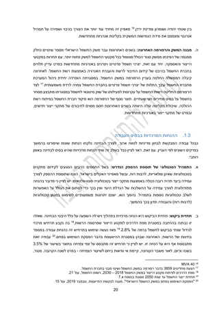 20
‫ירדן‬ ‫ומדינת‬ ‫ושומרון‬ ‫יהודה‬ ‫שטחי‬ ‫בין‬
.
16
‫זה‬ ‫מאפיין‬
‫מחדד‬
‫תמהיל‬ ‫על‬ ‫ושמירה‬ ‫בגיבוי‬ ‫הצורך‬ ‫את‬ ‫יותר‬ ‫עוד‬
.‫מתחדשות‬ ‫אנרגיות‬ ‫בקליטת‬ ‫המשקית‬ ‫הגמישות‬ ‫מידת‬ ‫את‬ ‫ומצמצם‬ ‫אנרגטי‬
‫ה‬
.
‫האחרונה‬ ‫והרפורמה‬ ‫המשק‬ ‫מבנה‬
:
‫כחלק‬ ‫שינויים‬ ‫מספר‬ ‫הישראלי‬ ‫החשמל‬ ‫משק‬ ‫עבר‬ ‫האחרונות‬ ‫בשנים‬
‫מונופול‬ ‫הכולל‬ ‫סגור‬ ‫ממשק‬ ‫הפיכתו‬ ‫של‬ ‫ממגמה‬
‫בכל‬
‫מקטעי‬
‫החשמל‬
‫פתוח‬ ‫למשק‬
‫יותר‬
,
‫במקטעי‬ ‫תחרות‬ ‫עם‬
.‫והאספקה‬ ‫הייצור‬
‫יחד‬
‫תלויים‬ ‫עדיין‬ ‫בפרט‬ ‫מתחדשות‬ ‫באנרגיות‬ ‫ויצרנים‬ ‫פרטיים‬ ‫חשמל‬ ‫יצרני‬ ,‫זאת‬ ‫עם‬
‫לאחרונה‬ .‫החשמל‬ ‫רשת‬ ‫באמצעות‬ ‫האנרגיה‬ ‫והעברת‬ ‫לרשת‬ ‫החיבור‬ ‫קידום‬ ‫של‬ ‫בהיבט‬ ‫החשמל‬ ‫בחברת‬
‫בעניין‬ ‫החלטה‬ ‫הממשלה‬ ‫קיבלה‬
‫ה‬
‫החשמל‬ ‫במשק‬ ‫רפורמה‬
,
‫יחי‬ ‫הופרדה‬ ‫במסגרתה‬
‫המערכת‬ ‫ניהול‬ ‫דת‬
‫לרדת‬ ‫צפויה‬ ‫החשמל‬ ‫בחברת‬ ‫פרטיים‬ ‫חשמל‬ ‫יצרני‬ ‫של‬ ‫התלות‬ ‫ובכך‬ ‫החשמל‬ ‫מחברת‬
‫משמעותית‬
.
17
‫לצד‬
‫מסחר‬ ‫מתבצע‬ ‫במסגרתו‬ ‫לחשמל‬ ‫סיטונאי‬ ‫שוק‬ ‫של‬ ‫לפעילותו‬ ‫עקרונות‬ ‫על‬ ‫החשמל‬ ‫רשות‬ ‫החליטה‬ ‫הרפורמה‬
‫ע‬ ‫בחשמל‬
‫תוצר‬ .‫שעתיים‬ ‫חצי‬ ‫מחירים‬ ‫בסיס‬ ‫ל‬
‫הרפורמה‬ ‫של‬ ‫נוסף‬
‫הוא‬
‫החש‬ ‫חברת‬ ‫מיקוד‬
‫רשת‬ ‫בפיתוח‬ ‫מל‬
,‫חדשים‬ ‫ייצור‬ ‫מתקני‬ ‫של‬ ‫לחיבורם‬ ‫מסוים‬ ‫חסם‬ ‫האחרונות‬ ‫בשנים‬ ‫היוותה‬ ‫שלה‬ ‫הקליטה‬ ‫שיכולת‬ ,‫ההולכה‬
‫ו‬
.‫מתחדשות‬ ‫באנרגיות‬ ‫ייצור‬ ‫מתקני‬ ‫של‬ ‫בפרט‬
1.3
.
‫המרכזיות‬ ‫ההנחות‬
‫בבסיס‬
‫העבודה‬
,‫ארוך‬ ‫לטווח‬ ‫מדיניות‬ ‫לבחון‬ ‫המבקשת‬ ‫עבודה‬ ‫כבכל‬
‫הבחינה‬ ‫לצורך‬
‫שונות‬ ‫הנחות‬ ‫נלקחו‬
‫שיפורטו‬
‫בהמשך‬
‫השונים‬ ‫בפרקים‬
‫לפי‬
‫העניין‬
‫זאת‬ ‫עם‬ .
,
‫כבר‬ ‫לציין‬ ‫ראוי‬
‫זה‬ ‫בשלב‬
‫הנחות‬ ‫שתי‬
‫מרכזיות‬
‫באופן‬ ‫לבחינה‬ ‫בסיס‬ ‫שהיוו‬
:‫רוחבי‬
‫א‬
.
‫הנדרש‬ ‫ההספק‬ ‫תוספת‬ ‫של‬ ‫הטכנולוגי‬ ‫התמהיל‬
:
‫מתקנים‬ ‫לקידום‬ ‫הנוגעים‬ ‫הרבים‬ ‫החסמים‬ ‫בשל‬
‫בטכנולוגיות‬
‫סולאריות‬ ‫שאינן‬
,
‫לרבות‬
,‫רוח‬
‫ו‬
‫בשל‬
,‫בישראל‬ ‫האקלים‬ ‫מאפייני‬
‫הונח‬
‫לצורך‬ ‫ההספק‬ ‫שתוספת‬
‫פוטו‬ ‫בטכנולוגיה‬ ‫ייצור‬ ‫מתקני‬ ‫באמצעות‬ ‫ככולה‬ ‫רובה‬ ‫תהיה‬ ‫ביעד‬ ‫עמידה‬
-
.‫וולטאית‬
‫בהנחה‬ ‫מדובר‬ ‫כי‬ ‫לציין‬ ‫יש‬
‫מתודולוגית‬
‫לצורך‬
‫ו‬ ‫היעד‬ ‫הגדלת‬ ‫של‬ ‫ההשלכות‬ ‫על‬ ‫עמידה‬
‫האפשרות‬ ‫על‬ ‫הגולל‬ ‫את‬ ‫לסתום‬ ‫כדי‬ ‫בכך‬ ‫אין‬
‫לשלב‬
‫בתמ‬ ‫נוספות‬ ‫טכנולוגיות‬
‫היל‬
.
‫טכנולוגיות‬ ‫במגוון‬ ‫לשימוש‬ ‫משמעותיים‬ ‫יתרונות‬ ‫ישנם‬ ,‫הוא‬ ‫נהפוך‬
)‫רוח‬ ‫(לרבות‬
‫תדון‬ ‫והעבודה‬
.‫בהמשך‬ ‫בכך‬
‫ב‬
.
‫ביקוש‬ ‫תחזית‬
:
‫ת‬
‫הביקוש‬ ‫חזית‬
‫היא‬
‫מרכזית‬ ‫הנחה‬
‫בתהליך‬
‫ויש‬
‫השפעה‬ ‫לה‬
‫כל‬ ‫על‬
‫ל‬
‫הבחינה‬ ‫היבטי‬
‫שאלה‬ .
‫זו‬
‫הרשות‬ ‫שפרסמה‬ ‫הייצור‬ ‫למקטע‬ ‫הדרכים‬ ‫מפת‬ ‫במסגרת‬ ‫בהרחבה‬ ‫נבחנה‬
,
18
‫מרכזי‬ ‫תרחיש‬ ‫נקבע‬ ‫בה‬
‫לגידול‬
‫שנתי‬
‫בביקוש‬
‫לחשמל‬
‫ברמה‬
‫של‬
%
2.4
.
19
‫במספר‬ ‫עבודה‬ ‫כהנחת‬ ‫זה‬ ‫בתרחיש‬ ‫שימוש‬ ‫נעשה‬ ‫מאז‬
‫האחרונה‬ ,‫הרשות‬ ‫של‬ ‫בחינות‬
‫ש‬
‫בה‬
‫ן‬
‫בפחם‬ ‫השימוש‬ ‫הפסקת‬ ‫בדבר‬ ‫ההיוועצות‬ ‫במסגרת‬
.
20
‫זאת‬ ‫עבודה‬
‫מתבססת‬
‫היא‬ ‫אף‬
‫על‬
‫זו‬ ‫הנחה‬
‫מתבסס‬ ‫זה‬ ‫תרחיש‬ ‫כי‬ ‫לציין‬ ‫יש‬ .
‫צפי‬ ‫על‬
‫בתוצ‬ ‫צמיחה‬
‫של‬ ‫בשיעור‬ ‫ר‬
3.2%
‫הצמיחה‬ ‫לשיעור‬ ‫ביחס‬ ‫וודאות‬ ‫אי‬ ‫קיימת‬ ,‫הקורונה‬ ‫משבר‬ ‫לאור‬ ,‫וכיום‬ ‫בשנה‬
-
‫בפרט‬
‫ל‬
‫שנה‬
,‫מנגד‬ .‫הקרובה‬
16
20
MVA
17
‫מחליטים‬ ‫הצעת‬
3429
‫החשמל‬ ‫בחברת‬ ‫מבני‬ ‫ושינוי‬ ‫החשמל‬ ‫במשק‬ ‫רפורמה‬ ‫בדבר‬
.
18
‫מקטע‬ ‫לפיתוח‬ ‫הדרכים‬ ‫מפת‬
‫החשמל‬ ‫במשק‬ ‫הייצור‬
2014
–
2030
'‫עמ‬ ,‫החשמל‬ ‫רשות‬ ,
21
.
19
‫י‬ ‫תחזית‬
‫י‬
‫צור‬
‫ה‬
‫שנת‬ ‫עד‬ ‫חשמל‬
2020
.‫א‬ ‫בנספח‬ ‫מוצגת‬
2
20
‫נובמבר‬ ,‫התייעצות‬ ‫לבקשת‬ ‫מענה‬ ,"‫הישראלי‬ ‫החשמל‬ ‫במשק‬ ‫בפחם‬ ‫השימוש‬ ‫"הפסקת‬
2019
'‫עמ‬ ,
12
.
 