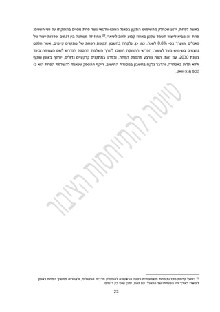 23
‫באשר‬
‫לפחת‬
‫הפוטו‬ ‫בפאנל‬ ‫התקין‬ ‫מהשימוש‬ ‫שכחלק‬ ‫ידוע‬ ,
-
‫השנים‬ ‫פני‬ ‫על‬ ‫בתפוקתו‬ ‫מסוים‬ ‫פחת‬ ‫נוצר‬ ‫וולטאי‬
.
‫חשמל‬ ‫לייצור‬ ‫מביא‬ ‫זה‬ ‫פחת‬
‫שקטן‬
‫ולר‬ ‫קבוע‬ ‫באחוז‬
‫ו‬
‫ליניארי‬ ‫ב‬
.
23
‫י‬ ‫וסדרות‬ ‫דגמים‬ ‫בין‬ ‫משתנה‬ ‫זה‬ ‫אחוז‬
‫י‬
‫של‬ ‫צור‬
‫בכ‬ ‫והוערך‬ ‫פאנלים‬
-
0.1%
‫של‬ ‫הפחת‬ ‫תקופת‬ ‫בחשבון‬ ‫נלקחה‬ ,‫כן‬ ‫כמו‬ .‫לשנה‬
‫מתקנים‬
‫קיימים‬
,
‫אשר‬
‫חלקם‬
‫הפרשי‬ .‫לעשור‬ ‫מעל‬ ‫בשימוש‬ ‫נמצאים‬
‫התפוקה‬
‫לצורך‬ ‫חושבו‬
‫השלמת‬
‫ביעד‬ ‫העמידה‬ ‫לשם‬ ‫הנדרש‬ ‫ההספק‬
‫בשנת‬
2030
.
‫זאת‬ ‫עם‬
,
‫מה‬ ‫שרבע‬ ‫הונח‬
‫במתקנים‬ ‫ובפרט‬ ,‫הפחת‬ ‫ספק‬
‫קרקעיים‬
‫יוחלף‬ ,‫גדולים‬
‫שוטף‬ ‫באופן‬
,‫באסדרה‬ ‫תלות‬ ‫וללא‬
.‫החישוב‬ ‫במסגרת‬ ‫בחשבון‬ ‫נלקח‬ ‫והדבר‬
‫הפחת‬ ‫להשלמת‬ ‫שנאמד‬ ‫ההספק‬ ‫היקף‬
‫ה‬
‫וא‬
‫כ‬
-
200
‫מגה‬
-
.‫וואט‬
23
‫פחת‬ ‫מדרגת‬ ‫קיימת‬ ‫בפועל‬
‫באופן‬ ‫הפחת‬ ‫ממשיך‬ ‫ולאחריה‬ ,‫הפאנלים‬ ‫מרבית‬ ‫להפעלת‬ ‫הראשונה‬ ‫בשנה‬ ‫משמעותית‬
‫הפא‬ ‫של‬ ‫הפעלתו‬ ‫חיי‬ ‫לאורך‬ ‫ליניארי‬
‫נ‬
.‫ל‬
.‫דגמים‬ ‫בין‬ ‫שוני‬ ‫יתכן‬ ,‫זאת‬ ‫עם‬
 