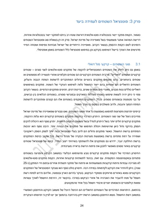 22
‫פרק‬
3
:
‫פוטנציאל‬
‫השטחים‬
‫ביעד‬ ‫לעמידה‬
,‫כאמור‬
‫פוטו‬ ‫בטכנולוגיה‬ ‫ייצור‬ ‫מתקני‬ ‫הקמת‬
-
‫שטח‬ ‫דורשת‬ ‫וולטאית‬
‫רב‬
‫אחרות‬ ‫בטכנולוגיות‬ ‫ייצור‬ ‫למתקני‬ ‫ביחס‬
,
‫דרישה‬
‫ב‬ ‫משמעותי‬ ‫אתגר‬ ‫המהווה‬
‫של‬ ‫מאפייניה‬ ‫של‬
‫מדינת‬
‫ישראל‬
.
‫זה‬ ‫פרק‬
‫בשאלת‬ ‫דן‬
‫ו‬ ‫סוג‬
‫השטח‬ ‫פוטנציאל‬
‫ים‬
‫הזמי‬
‫נים‬
‫ההספק‬ ‫הקמת‬ ‫לשם‬
‫הקרוב‬ ‫בעשור‬
‫הפיזי‬ ‫ושטחה‬ ‫צפיפות‬ ‫מבחינת‬ ‫ישראל‬ ‫של‬ ‫הייחודיים‬ ‫מאפייניה‬ .
‫ו‬ ‫בקרקע‬ ‫השימוש‬ ‫בייעול‬ ‫הצורך‬ ‫את‬ ‫מדגישים‬
‫כן‬
‫ב‬
‫אופטימ‬ ‫באופן‬ ‫השטחים‬ ‫כלל‬ ‫פוטנציאל‬ ‫מימוש‬
‫לי‬
.
3.1
‫השטחים‬ ‫סוגי‬
–
‫דואלי‬ ‫מול‬ ‫קרקעי‬
‫פוטו‬ ‫מתקנים‬ ‫של‬ ‫להקמה‬ ‫הפוטנציאליים‬ ‫השטחים‬ ‫את‬ ‫לחלק‬ ‫ניתן‬ ‫גס‬ ‫באופן‬
-
‫סוגים‬ ‫לשני‬ ‫וולטאים‬
–
‫שטחים‬
‫ושטחים‬ ‫קרקעיים‬
"
‫דואליים‬
"
.
‫הם‬ ‫הקרקעיים‬ ‫השטחים‬ ‫מרבית‬
‫תעשייה‬ ‫ואזורי‬ ‫חקלאיים‬ ‫שטחים‬
‫או‬ ‫ממומשים‬ ‫לא‬
,‫ביטחוניים‬ ‫שטחים‬
‫בהם‬
‫מתקנים‬ ‫מוקמים‬
.‫והעליון‬ ‫הגבוה‬ ‫המתח‬ ‫לרשתות‬ ‫המתחברים‬ ‫וגדולים‬ ‫בינוניים‬
‫הדואליים‬ ‫השטחים‬
‫ייצור‬ ‫בהם‬ ‫שטחים‬ ‫הם‬
‫ה‬
‫חשמל‬
‫נלווה‬
‫לשימוש‬
‫בשימושים‬ ‫מתקנים‬ .‫השטח‬ ‫של‬ ‫העיקרי‬
‫דואליים‬
‫גגות‬ ‫כוללים‬
‫מבנים‬
‫הקרוב‬ ‫בעשור‬ .‫הנדסיים‬ ‫ומתקנים‬ ‫חניונים‬ ,‫דגים‬ ‫בריכות‬ ,‫שונים‬ ‫מסוגים‬ ‫מים‬ ‫מאגרי‬ ,
‫צפוי‬
‫יהי‬ ‫ניתן‬ ‫כי‬
‫ו‬ ‫בפארקים‬ ‫מצללות‬ ‫בשטחי‬ ‫שימוש‬ ‫לעשות‬ ‫ה‬
‫ב‬
‫בשטחים‬ ,‫ספורט‬ ‫מגרשי‬
‫ה‬
‫כלואים‬
‫בין‬
‫כבישים‬
,
‫גבי‬ ‫על‬
.‫נוספים‬ ‫ובשטחים‬ ‫מטמנות‬
,‫ככלל‬
‫לרשתות‬ ‫ומתחברים‬ ‫קטנים‬ ‫הם‬ ‫אלו‬ ‫בשטחים‬ ‫המוקמים‬ ‫המתקנים‬
,‫והגבוה‬ ‫הנמוך‬ ‫המתח‬
‫ולר‬
‫ו‬
‫ב‬
‫במקום‬ ‫משולבים‬
‫נצרך‬ ‫בו‬
‫חשמל‬
.
‫באמצעות‬ ‫למימוש‬ ‫וחסרונות‬ ‫יתרונות‬ ‫קיימים‬
‫השטחים‬ ‫מסוגי‬ ‫אחד‬ ‫כל‬
,
‫סבורים‬ ‫ואנו‬
‫ש‬
‫של‬ ‫מאפייניה‬
‫מדינת‬
‫ישראל‬
.‫השטחים‬ ‫סוגי‬ ‫שני‬ ‫של‬ ‫ניצול‬ ‫מחייבים‬
‫המרכזי‬ ‫היתרון‬
‫ב‬
‫ה‬ ‫קרקעיים‬ ‫בשטחים‬ ‫מתקנים‬ ‫הקמת‬
‫ו‬
.‫ההקמה‬ ‫עלות‬ ‫א‬
‫לגודל‬ ‫היתרון‬ ‫בשל‬ ‫יותר‬ ‫זולים‬ ‫קרקעיים‬ ‫מתקנים‬
‫ו‬
‫הוא‬ ‫נוסף‬ ‫יתרון‬ .‫היחסית‬ ‫ההקמה‬ ‫פשטות‬ ‫בשל‬
‫להקים‬ ‫היכולת‬
‫בהיק‬ ‫הספק‬
‫גדול‬ ‫ף‬
‫של‬ ‫המימוש‬ ‫ויכולת‬ ‫שהישימות‬ ‫כיוון‬
‫אלו‬ ‫מתקנים‬
‫יותר‬ ‫גבוהה‬
‫נוסף‬ ‫היבט‬ .
‫הו‬
‫א‬
‫יציבות‬
‫ה‬
‫ב‬ ‫מתחים‬
‫רשת‬
,‫החשמל‬
‫פוטנציאל‬ ‫בעלי‬ ‫לרוב‬ ‫הם‬ ‫גדולים‬ ‫מתקנים‬ ‫כאשר‬
‫גבוה‬
‫ל‬ ‫יותר‬
‫ספק‬
‫ריאקטיבי‬ ‫הספק‬
‫רמת‬ ‫על‬ ‫ושמירה‬
‫ברשת‬ ‫מתחים‬
‫מערכות‬ ‫באמצעות‬
‫ה‬
‫בקרה‬
‫של‬
‫מנהל‬
‫הרשת‬
.
‫ש‬ ‫ככל‬
‫המתקנים‬ ‫כניסת‬ ‫קצב‬
‫ייצו‬ ‫בשירותי‬ ‫להשתתף‬ ‫אלו‬ ‫ממתקנים‬ ‫גם‬ ‫יידרש‬ ,‫יגבר‬ ‫החלוקה‬ ‫ברשת‬
‫ב‬
‫ה‬
.‫תדר‬
‫שטחים‬ ‫פוטנציאל‬ ‫של‬ ‫קיומו‬
.‫מערכתית‬ ‫בראייה‬ ‫הרשת‬ ‫פיתוח‬ ‫את‬ ‫לתכנן‬ ‫מאפשר‬ ‫מסוים‬ ‫באזור‬ ‫קרקעיים‬
‫בשטחים‬ ‫והפגיעה‬ ‫הקרקע‬ ‫במשאב‬ ‫הבלעדי‬ ‫מהשימוש‬ ‫נובע‬ ‫קרקעיים‬ ‫מתקנים‬ ‫הקמת‬ ‫של‬ ‫המרכזי‬ ‫החיסרון‬
‫פתוחים‬
‫וב‬
‫אקוסיסטמה‬
‫המקומית‬
.
‫זאת‬ ‫עם‬
,
,‫אחרות‬ ‫קרקעיות‬ ‫לתשתיות‬ ‫בניגוד‬
‫הקמ‬
‫ת‬
‫מתקני‬
‫פוטו‬ ‫ם‬
-
‫וולטאים‬
‫מצריכה‬ ‫לא‬
‫אחרים‬ ‫תשתית‬ ‫מתקני‬ ‫של‬ ‫פיתוח‬ ‫או‬ ‫משמעותיות‬ ‫קרקעיות‬ ‫פיתוח‬ ‫עבודות‬
‫המתקן‬ ‫חיי‬ ‫ובתום‬
‫(כ‬
-
22
‫שנה‬
)
.‫רבה‬ ‫במידה‬ ‫לקדמותה‬ ‫הקרקע‬ ‫את‬ ‫להחזיר‬ ‫ניתן‬ ,
‫המתקנ‬ ‫של‬ ‫הפוטנציאל‬ ‫שעיקר‬ ‫הוא‬ ‫נוסף‬ ‫בולט‬ ‫חיסרון‬
‫ים‬
‫הביקוש‬ ‫ממוקדי‬ ‫מרוחקים‬ ‫באזורים‬ ‫נמצא‬ ‫הקרקעיים‬
,
‫הארץ‬ ‫בדרום‬ ‫בעיקר‬
,‫ובצפונה‬
‫לפתח‬ ‫נדרש‬ ‫אליהם‬
‫רשת‬
‫הביקוש‬ ‫אזורי‬ ‫אל‬ ‫האנרגיה‬ ‫את‬ ‫להעביר‬ ‫מנת‬ ‫על‬ ‫חשמל‬
‫במרכז‬
.
,‫זה‬ ‫בהקשר‬
‫עשרות‬ ‫לאורך‬ ‫החשמל‬ ‫הזרמת‬
.‫מהמקטעים‬ ‫אחד‬ ‫בכל‬ ‫חשמל‬ ‫איבודי‬ ‫יוצרים‬ ‫והשנאתו‬ ‫קילומטרים‬ ‫ומאות‬
,‫בהתאם‬
‫והחיס‬ ‫הקרקע‬ ‫משאב‬ ‫של‬ ‫היעיל‬ ‫הניצול‬ ‫הם‬ ‫הדואליים‬ ‫השטחים‬ ‫של‬ ‫המרכזיים‬ ‫היתרונות‬
‫כ‬
‫ון‬
‫האפשרי‬
‫בהמשך‬ ‫בהרחבה‬ ‫יידון‬ ‫הרשת‬ ‫במשאב‬ ‫החיסכון‬ ‫נושא‬ .‫החשמל‬ ‫רשת‬ ‫במשאב‬
‫אך‬
‫לציין‬ ‫יש‬
‫העיקרית‬ ‫תרומתו‬ ‫כי‬
 
