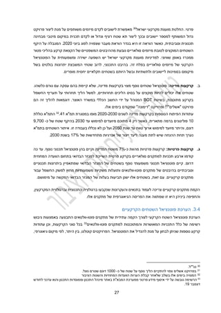 22
‫ישראל‬ ‫מקרקעי‬ ‫מועצת‬ ‫החלטת‬ .‫פרטי‬
30
‫פרויקט‬ ‫ליצור‬ ‫מנת‬ ‫על‬ ‫משותפים‬ ‫מיזמים‬ ‫לקדם‬ ‫לישובים‬ ‫מאפשרת‬
‫רציף‬ ‫שטח‬ ‫תא‬ ‫ליצור‬ ‫ובכך‬ ‫יישובים‬ ‫למספר‬ ‫המשותף‬ ‫גדול‬
‫מבחינה‬ ‫מיטבי‬ ‫במיקום‬ ‫תכנית‬ ‫לקדם‬ ‫או‬ ‫וגדול‬
‫וסביבתית‬ ‫תכנונית‬
,
‫ביוני‬ ‫לפוג‬ ‫שצפויה‬ ‫מעבר‬ ‫הוראת‬ ‫בגדר‬ ‫היא‬ ‫זו‬ ‫הוראה‬ ‫כאשר‬
2020
.
‫היקף‬ ‫על‬ ‫המגבלה‬
‫פטור‬ ‫בהליכי‬ ‫קרקע‬ ‫הקצאת‬ ‫של‬ ‫המשפטיים‬ ‫מההיבטים‬ ‫נובעת‬ ‫סולאריים‬ ‫מיזמים‬ ‫לטובת‬ ‫המוקצים‬ ‫השטחים‬
‫מק‬ ‫מועצת‬ ‫למדיניות‬ .‫שוויוני‬ ‫באופן‬ ‫ממכרז‬
‫ישירה‬ ‫השפעה‬ ‫יש‬ ‫ישראל‬ ‫רקעי‬
‫ומשמעותית‬
‫הפוטנציאל‬ ‫על‬
‫שטחי‬ ‫לרוב‬ ,‫התכנוני‬ ‫בהיבט‬ .‫זה‬ ‫בפלח‬ ‫סולאריים‬ ‫מיזמים‬ ‫של‬ ‫הקרקעי‬
‫ה‬
‫בשל‬ ‫בולטים‬ ‫יתרונות‬ ‫משבצת‬
‫ו‬ ‫ולתשתיות‬ ‫ליישובים‬ ‫בסמיכות‬ ‫מיקומם‬
‫בשל‬
‫בשטחים‬ ‫היותם‬
‫חקלאיים‬
.‫מופרים‬ ‫יחסית‬
‫ב‬
.
‫מדינה‬ ‫קרקעות‬
:
‫בקרקעות‬ ‫מצוי‬ ‫נוסף‬ ‫שטחים‬ ‫פוטנציאל‬
.‫כלשהו‬ ‫גורם‬ ‫עם‬ ‫עסקה‬ ‫בהם‬ ‫קיימת‬ ‫שלא‬ ,‫מדינה‬
‫אלו‬ ‫שטחים‬
‫מו‬ ‫להיות‬ ‫יכולים‬
‫קצ‬
‫ים‬
‫הליך‬ ‫למשל‬ ,‫תחרותיים‬ ‫הליכים‬ ‫בסיס‬ ‫על‬
‫ת‬ ‫על‬ ‫תחרותי‬
‫החשמל‬ ‫עריף‬
‫בשיטת‬ ,‫מתוכננת‬ ‫בקרקע‬
BOT
‫דוגמא‬ .‫האוצר‬ ‫במשרד‬ ‫הכללי‬ ‫החשב‬ ‫ידי‬ ‫על‬ ‫המנוהל‬
‫ות‬
‫זה‬ ‫להליך‬
‫הם‬
"‫"אשלים‬ ‫פרויקט‬
31
‫ופרוייקט‬
.‫אלו‬ ‫בימים‬ ‫שמקודם‬ "‫"דימונה‬
‫עתוד‬
‫ו‬
‫הנוספ‬ ‫הפיתוח‬ ‫ת‬
‫ו‬
‫ל‬ ‫מדינה‬ ‫בקרקעות‬ ‫ת‬
‫שנים‬
2030
-
2020
‫תמ"א‬ ‫במסגרת‬ ‫מופו‬
21
.
32
‫כוללת‬ ‫התמ"א‬
10
‫כאשר‬ ,‫מתארית‬ ‫ברמה‬ ‫פוליגונים‬
‫רק‬
2
‫עד‬ ‫למימוש‬ ‫מיועדים‬ ‫מתוכם‬
2030
‫כ‬ ‫של‬ ‫שטח‬ ‫בהיקף‬
-
9,200
‫שנת‬ ‫עד‬ ‫טווח‬ ‫ארוך‬ ‫למימוש‬ ‫מיועד‬ ‫והיתר‬ ,‫דונם‬
2020
.‫זו‬ ‫בעבודה‬ ‫נכללו‬ ‫לא‬ ‫כן‬ ‫ועל‬
‫בתמ"א‬ ‫השטחים‬ ‫איתור‬
‫נערך‬
‫ל‬ ‫מענה‬ ‫לתת‬ ‫שיש‬ ‫ההנחה‬ ‫תחת‬
‫יעד‬
‫של‬ ‫ייצור‬
‫אנרגי‬
‫ו‬
‫מתחדשות‬ ‫ת‬
‫של‬
12%
‫בשנת‬
2030
.
‫ג‬
.
‫ק‬
‫פרטיות‬ ‫רקעות‬
:
‫כ‬ ‫מהוות‬ ‫פרטיות‬ ‫קרקעות‬
-
2%
‫ע‬ .‫נוסף‬ ‫תכנוני‬ ‫פוטנציאל‬ ‫בהן‬ ‫וקיים‬ ‫המדינה‬ ‫משטח‬
‫כה‬ ‫ד‬
‫קודמו‬
‫ארבע‬
‫המחוזית‬ ‫הוועדה‬ ‫בתחום‬ ‫הבדואי‬ ‫למגזר‬ ‫השייכת‬ ‫פרטית‬ ‫בקרקע‬ ‫סולאריים‬ ‫למתקנים‬ ‫תכניות‬
‫תכנוני‬ ‫פוטנציאל‬ ‫קיים‬ .‫דרום‬
‫משמעותי‬
‫הב‬ ‫המגזר‬ ‫של‬ ‫בשטחים‬ ‫נוסף‬
‫תכנוניים‬ ‫ביתרונות‬ ‫שמתאפיין‬ ‫דואי‬
‫ו‬
‫סביבתיים‬
‫מתקני‬ ‫של‬ ‫בהיבטים‬
‫פוטו‬ ‫ם‬
-
‫וולטאים‬
‫החשמל‬ ‫למשק‬ ‫מחוץ‬ ‫משמעותיות‬ ‫משקיות‬ ‫ותועלות‬
‫עבור‬
.‫מימושם‬ ‫על‬ ‫המקשה‬ ‫הבדואי‬ ‫המגזר‬ ‫של‬ ‫בעלות‬ ‫תביעות‬ ‫ישנן‬ ‫אלו‬ ‫בשטחים‬ ,‫זאת‬ ‫עם‬ .‫קרקעיים‬ ‫מתקנים‬
‫ו‬ ‫התכנונית‬ ‫ברגולציה‬ ‫שנקבעו‬ ‫והעקרונות‬ ‫בתנאים‬ ‫לעמוד‬ ‫צריכה‬ ‫קרקעיים‬ ‫מתקנים‬ ‫הקמת‬
‫ב‬
‫רגולצי‬
‫ת‬
‫ה‬
‫מקרקעי‬
‫ן‬
,
‫ב‬ ‫והחפיפה‬
‫י‬
‫זו‬ ‫היא‬ ‫ניהן‬
‫שמתווה‬
‫ה‬ ‫את‬
.‫אלו‬ ‫מתקנים‬ ‫של‬ ‫הגיאוגרפית‬ ‫פריסה‬
3.2
.
‫הערכת‬
‫פוטנציאל‬
‫הקרקעיים‬ ‫השטחים‬
‫פ‬ ‫הערכת‬
‫ה‬ ‫וטנציאל‬
‫הקמה‬ ‫לצורך‬ ‫הקרקעי‬ ‫שטח‬
‫עתידית‬
‫של‬
‫פוטו‬ ‫מתקנים‬
-
‫וולטאים‬
‫גיבוש‬ ‫באמצעות‬ ‫התבצעה‬
‫רשימה‬
‫כלל‬ ‫של‬
‫ה‬
‫תכניות‬
‫והמתוכננות‬ ‫המאושרות‬
‫ל‬
‫פוטו‬ ‫מתקנים‬
-
‫וולטאי‬
‫ם‬
33
,‫הקרקעות‬ ‫סוגי‬ ‫בכל‬
‫עתודות‬ ‫וכן‬
‫לבחון‬ ‫שניתן‬ ‫נוספות‬ ‫קרקע‬
‫הפוטנציאל‬ ‫את‬ ‫להגדיל‬ ‫מנת‬ ‫על‬
.
‫קוטלגו‬ ‫הפרויקטים‬
,‫היתר‬ ‫בין‬ ,
,‫גיאוגרפי‬ ‫מיקום‬ ‫לפי‬
30
.‫כנ""ל‬
31
‫כ‬ ‫של‬ ‫שטח‬ ‫על‬ ‫נוסף‬ ‫הליך‬ ‫להתקיים‬ ‫צפוי‬ ‫אשלים‬ ‫בפרויקט‬
-
1000
.‫נוצל‬ ‫שטרם‬ ‫דונם‬
32
‫הציבור‬ ‫והשגות‬ ‫המחוזיות‬ ‫הוועדות‬ ‫הערות‬ ‫קבלת‬ ‫שלאחר‬ ‫בשלב‬ ‫אלו‬ ‫בימים‬ ‫המצויה‬
33
‫ידי‬ ‫על‬ ‫גובשה‬ ‫הרשימה‬
‫לחודש‬ ‫עדכני‬ ‫והוא‬ ‫התכנון‬ ‫וממוסדות‬ ‫התכנון‬ ‫מינהל‬ ‫באתר‬ ‫המבא"ת‬ ‫ממערכת‬ ‫פרטני‬ ‫מידע‬ ‫איסוף‬
‫דצמבר‬
19
.
 