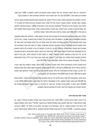 32
‫יהוו‬ ‫הנוכחית‬ ‫השנה‬ ‫סוף‬ ‫עד‬ ,‫ההערכות‬
‫כלל‬
‫כ‬ ‫החשמל‬ ‫לרשת‬ ‫המחוברים‬ ‫הגגות‬ ‫מתקני‬
-
1,100
‫מגה‬
-
,‫וואט‬
‫ב‬ ‫שמוערכים‬
‫שטח‬
‫של‬
‫כ‬
-
20,200
‫דונם‬
‫לפי‬ ,
‫מ‬ ‫הנגזר‬ ‫השטח‬ ‫יחס‬
‫נצילות‬
‫בעבר‬ ‫נפוצים‬ ‫היו‬ ‫אשר‬ ‫הפאנלים‬
.
‫הערכת‬
‫של‬ ‫ראשונית‬
‫פוטנציאל‬
‫הגגות‬ ‫שטח‬
‫הריאלי‬
‫ל‬
‫פוטו‬ ‫מתקנים‬ ‫של‬ ‫הקמה‬
-
‫וולטאים‬
‫נוספים‬
‫הקרוב‬ ‫בעשור‬
‫שלבים‬ ‫בשני‬ ‫נעשתה‬
:
‫ראשית‬
‫הערכ‬ ‫בוצעה‬
‫ה‬
‫של‬
‫שטח‬ ‫כלל‬
‫י‬
‫לקום‬ ‫והעתידים‬ ‫הקיימים‬ ‫המבנים‬ ‫גגות‬
‫ידי‬ ‫על‬
‫נתוני‬ ‫ניתוח‬
‫מידע‬ ‫שכבות‬
‫מרחביות‬
46
‫גיאוגרפיות‬ ‫מידע‬ ‫מערכות‬ ‫באמצעות‬
(
GIS
‫הנתונים‬ .)
‫שנלקחו‬
‫לחישוב‬
‫הם‬
:
‫שטח‬
‫גג‬ ‫פוליגון‬
‫המבנה‬
‫המבנה‬ ‫סוג‬ ,‫המבנה‬ ‫גובה‬ ,
,
‫המבנה‬ ‫ומיקום‬
.‫בארץ‬
‫שטח‬
‫הגגות‬
‫הגולמי‬
‫שמופה‬
‫הוא‬
‫של‬ ‫בהיקף‬
‫כ‬
-
211,200
.‫דונם‬
‫נספח‬
‫ג‬
.
2
‫מציג‬
‫את‬
.‫הגולמיים‬ ‫השטח‬ ‫נתוני‬ ‫פילוח‬
‫ב‬
‫שלב‬
‫השני‬
‫הפחתות‬ ‫בוצעו‬
‫סטטיסטיות‬
‫של‬
‫סבירות‬ ‫בעלי‬ ‫שטחים‬
‫מימוש‬
‫נמוכה‬
.
‫באמצעות‬ ‫בוצעו‬ ‫אלו‬ ‫הפחתות‬
‫סטטיסטיים‬ ‫מקדמים‬
‫בכל‬ ‫המבנים‬ ‫אחוז‬ ‫לפי‬ ‫הראשון‬ :‫אופנים‬ ‫בשני‬
‫סוג‬ ‫קטגורית‬
)‫וכיו"ב‬ ‫ביתי‬ ,‫מסחר‬ ,‫(תעשיה‬
‫אינם‬ ‫אשר‬
‫מתאימים‬
‫כלל‬
‫והשני‬ ‫סולארית‬ ‫להתקנה‬
‫אחוז‬ ‫לפי‬
‫מקטגוריות‬ ‫אחת‬ ‫בכל‬ ‫הגג‬ ‫שטח‬
‫ה‬
‫סוג‬
‫לא‬ ‫אשר‬
‫י‬
‫וכלו‬
‫הפאנלים‬ ‫להנחת‬ ‫לשמש‬
‫וחיבורם‬
‫מסיבות‬
‫ותכנוניות‬ ‫הנדסיות‬
.
‫נספח‬
‫ג‬
.
3
‫נת‬ ‫את‬ ‫מציג‬
‫המקדמים‬ ‫וני‬
‫לפי‬
‫המבנה‬ ‫סוג‬ ‫קטגורית‬
.‫החישוב‬ ‫ומתודולוגית‬
,‫כן‬ ‫כמו‬
‫בחשבון‬ ‫נלקחו‬ ‫לא‬ ‫המגורים‬ ‫בנייני‬ ‫בקטגוריית‬ ‫כי‬ ‫לציין‬ ‫יש‬
‫בנייני‬
‫ם‬
‫משותפים‬
‫מ‬ ‫למעלה‬ ‫עם‬
‫קומות‬ ‫חמש‬
‫הפנוי‬ ‫הגג‬ ‫שטח‬ ‫אחוז‬ ‫לאור‬
‫ו‬ ‫הנמוך‬
‫המורכבות‬
‫הביצועית‬
‫שנובעת‬
‫מ‬
‫ריבוי‬
‫הדיירים‬
‫בבניין‬
‫ו‬
‫מ‬
‫ה‬
‫לה‬ ‫קושי‬
‫ג‬
‫י‬
‫להסכמה‬ ‫ע‬
.
‫בלבד‬ ‫הקיימת‬ ‫לבנייה‬ ‫תקפה‬ ‫זו‬ ‫הנחה‬
‫חדשה‬ ‫בניה‬ ‫שכן‬ ,
‫הגג‬ ‫שטח‬ ‫של‬ ‫סולארי‬ ‫לניצול‬ ‫בתקנות‬ ‫מחויבת‬
.
47
‫להתחדשות‬ ‫גבוה‬ ‫נדל"ני‬ ‫ערך‬ ‫בעלי‬ ‫גגות‬ ‫שטחי‬ ‫נוכו‬ ,‫לבסוף‬
‫עירונית‬
48
‫ההפחתות‬ ‫לאחר‬ ‫הריאלי‬ ‫השטח‬ ‫פוטנציאל‬ .
‫הוא‬
‫כ‬
-
200
,
23
.‫דונם‬
‫היות‬
‫המידע‬ ‫ושכבת‬
‫שנת‬ ‫עד‬ ‫קיימים‬ ‫מבנים‬ ‫נתוני‬ ‫כללה‬ ‫הגאוגרפית‬
2012
‫הבניה‬ ‫נתוני‬ ‫של‬ ‫השלמה‬ ‫בוצעה‬ ,
‫וה‬ ‫החדשה‬
‫שנת‬ ‫עד‬ ‫עתידית‬
2030
‫כ‬ ‫של‬ ‫בהיקף‬
-
4,100
.‫נוספים‬ ‫דונם‬
‫בנספח‬ ‫מופיע‬ ‫הצפי‬ ‫חישוב‬ ‫אופן‬ ‫על‬ ‫פירוט‬
‫ג‬
.
2
,‫כן‬ ‫כמו‬ .
‫הגיאו‬ ‫המידע‬ ‫שכבת‬
‫מבנים‬ ‫אודות‬ ‫נתונים‬ ‫כללה‬ ‫לא‬ ‫גרפית‬
‫בשימוש‬
‫הביטחון‬ ‫משרד‬
‫צפויים‬ ‫אשר‬
‫לקום‬
‫בהיקף‬
342
‫דונם‬
‫שנת‬ ‫עד‬
2030
‫הושלמו‬ ‫ואלו‬
‫הם‬ ‫אף‬
,
‫באופן‬
‫פרטני‬
.
‫היות‬
‫ומיפוי‬
‫כלל‬ ‫הפוטנציאל‬
‫נתוני‬
‫כבר‬ ‫עליהם‬ ‫גגות‬
‫קיימים‬
‫פוטו‬ ‫מתקנים‬
-
‫וולטאים‬
‫מעלה‬ ‫כנזכר‬
‫שטח‬ ‫הופחת‬ ,
‫של‬
20,220
‫מסך‬ ‫דונם‬
‫השטח‬
‫שמופה‬
‫הפוטנציאל‬ ‫סה"כ‬ .
‫הריאלי‬
‫לשנת‬ ‫מבנים‬ ‫גגות‬ ‫שטחי‬ ‫של‬
2030
‫הוא‬
‫כ‬
-
22,000
‫כ‬ ‫מהם‬ ,‫דונם‬
-
13%
‫מגורים‬ ‫בבנייני‬
.
‫של‬ ‫הגולמי‬ ‫הפוטנציאל‬ ‫מימוש‬ ‫היקף‬ ‫כי‬ ‫להדגיש‬ ‫יש‬ ,‫זאת‬ ‫עם‬
‫בישראל‬ ‫הגגות‬
‫הוא‬
.‫בחסמים‬ ‫והטיפול‬ ‫בתחום‬ ‫המדיניות‬ ‫צעדי‬ ‫של‬ ‫פונקציה‬
‫מים‬ ‫מאגרי‬
‫ובריכות‬
‫דגים‬
‫כ‬ ‫קיימים‬ ‫המים‬ ‫רשות‬ ‫נתוני‬ ‫פי‬ ‫על‬
-
390
‫על‬ .‫הקמה‬ ‫בתהליך‬ ‫המצויים‬ ‫עשרות‬ ‫ועוד‬ ‫בארץ‬ ‫פעילים‬ ‫מים‬ ‫מאגרי‬
‫קולחין‬ ‫מאגרי‬ ‫על‬ ‫סולאריים‬ ‫פאנלים‬ ‫הצבת‬ ‫לתכנון‬ ‫הבריאות‬ ‫משרד‬ ‫הנחיות‬ ‫סמך‬
,
49
‫נקבע‬ ‫הפאנלים‬ ‫כיסוי‬ ‫אחוז‬
‫בין‬ ‫נע‬ ‫המים‬ ‫פני‬ ‫שטח‬ ‫קירוי‬ ‫פוטנציאל‬ ,‫לכך‬ ‫אי‬ .‫במאגר‬ ‫הקולחין‬ ‫טיב‬ ‫דרגת‬ ‫לפי‬
10%
‫לכ‬
-
40%
‫ו‬ ,
‫בהערכה‬
‫שבוצעה‬
‫מסתכם‬
‫ב‬
-
21,000
‫דונם‬
‫עם‬ ‫יחד‬
‫שטח‬
‫י‬
‫סוללה‬
‫בחשבון‬ ‫שנלקחו‬
.
‫שלאור‬ ‫לציין‬ ‫יש‬
‫איכות‬ ‫שיפור‬ ‫מגמת‬
46
‫לשנת‬ "‫"בנט"ל‬ ‫הגאוגרפי‬ ‫המידע‬ ‫שכבות‬
2012
‫ישראל‬ ‫למיפוי‬ ‫המרכז‬ ‫ידי‬ ‫על‬ ‫סופקו‬ ‫אשר‬ ,
-
‫מפ"י‬
.
47
‫תש"ף‬ ,)‫(תברואה‬ )‫הבנייה‬ ‫(תכן‬ ‫והבנייה‬ ‫התכנון‬ ‫תקנות‬
-
9
201
‫סעיף‬ .
22.2
)‫(ב‬,)‫(א‬.
.
48
‫המוכרזים‬ ‫מתחמים‬ ‫בגבולות‬ ‫הממוקמים‬ ‫הגגות‬ ‫שטחי‬ ‫נוכו‬ ‫עירונית‬ ‫להתחדשות‬ ‫מהרשות‬ ‫שהתקבלו‬ ‫נתונים‬ ‫פי‬ ‫על‬
‫עירונית‬ ‫להתחדשות‬ ‫מתאר‬ ‫תוכניות‬ ‫בגבולות‬ ‫הממוקמים‬ ‫או‬ ,‫עירונית‬ ‫להתחדשות‬
.
49
'‫עמ‬ ,‫קולחין‬ ‫מאגרי‬ ‫על‬ ‫סולאריים‬ ‫פאנלים‬ ‫הצבת‬ ‫לתכנון‬ ‫"הנחיות‬
2
‫סעיף‬ ,
2.2
.
 