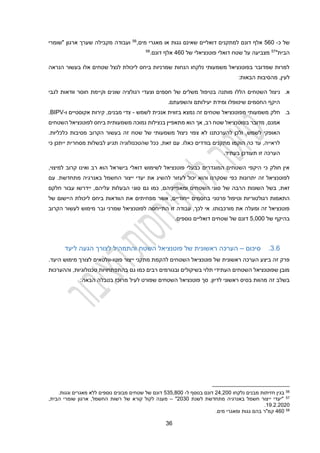 31
‫של‬
‫כ‬
-
210
‫אלף‬
‫דונם‬
‫דואל‬ ‫למתקנים‬
‫י‬
‫גגות‬ ‫שאינם‬ ‫ים‬
‫או‬
‫מים‬ ‫מאגרי‬
,
56
‫מקבילה‬ ‫ועבודה‬
‫ארגון‬ ‫שערך‬
"
‫שומרי‬
‫הבית‬
"
57
‫מצביע‬
‫ה‬
‫על‬
‫שטח‬
‫דואלי‬
‫פוטנציאל‬
‫י‬
‫של‬
210
‫דונם‬ ‫אלף‬
.
58
‫הנראה‬ ‫בעשור‬ ‫אלו‬ ‫שטחים‬ ‫לנצל‬ ‫ליכולת‬ ‫ביחס‬ ‫שמרניות‬ ‫הנחות‬ ‫נלקחו‬ ‫משמעותי‬ ‫בפוטנציאל‬ ‫שמדובר‬ ‫למרות‬
:‫הבאות‬ ‫מהסיבות‬ ,‫לעין‬
‫א‬
.
‫ניצול‬
‫ה‬
‫שטחים‬
‫הללו‬
‫לגבי‬ ‫וודאות‬ ‫חוסר‬ ‫וקיימת‬ ‫שונים‬ ‫רגולציה‬ ‫וצעדי‬ ‫חסמים‬ ‫של‬ ‫משלים‬ ‫בטיפול‬ ‫מותנה‬
.‫והשפעתם‬ ‫יעילותם‬ ‫ומידת‬ ‫שיטופלו‬ ‫החסמים‬ ‫היקף‬
‫ב‬
.
‫חלק‬
‫משמעותי‬
‫מ‬
‫שטחים‬ ‫פוטנציאל‬
‫זה‬
‫בזווית‬ ‫נמצא‬
‫אנכי‬
‫ל‬ ‫ת‬
‫שמש‬
-
‫אקוסטיים‬ ‫קירות‬ ,‫מבנים‬ ‫צדי‬
‫ו‬
-
BIPV
.
,‫אמנם‬
‫שטח‬ ‫בפוטנציאל‬ ‫מדובר‬
‫רב‬
,
‫בנ‬ ‫מתאפיין‬ ‫הוא‬ ‫אך‬
‫השטחים‬ ‫לפוטנציאל‬ ‫ביחס‬ ‫משמעותית‬ ‫נמוכה‬ ‫צילות‬
,‫לשמש‬ ‫האופקי‬
‫ולכן‬
‫להערכתנו‬
‫הקרוב‬ ‫בעשור‬ ‫זה‬ ‫שטח‬ ‫של‬ ‫משמעותי‬ ‫ניצול‬ ‫צפוי‬ ‫לא‬
‫כלכליות‬ ‫מסיבות‬
.
‫לראייה‬
‫כה‬ ‫עד‬ ,
‫הוקמו‬
‫כ‬ ‫בודדים‬ ‫מתקנים‬
.‫אלו‬
,‫זאת‬ ‫עם‬
‫שהטכנולוגיה‬ ‫ככל‬
‫תגיע‬
‫כי‬ ‫ייתכן‬ ‫מסחרית‬ ‫לבשלות‬
‫ה‬
‫ערכה‬
‫זו‬
‫ת‬
.‫בעתיד‬ ‫עודכן‬
‫קר‬ ‫ואינו‬ ‫רב‬ ‫הוא‬ ‫בישראל‬ ‫דואלי‬ ‫לשימוש‬ ‫פוטנציאל‬ ‫כבעלי‬ ‫המוגדרים‬ ‫השטחים‬ ‫היקפי‬ ‫כי‬ ‫חולק‬ ‫אין‬
‫למיצוי‬ ‫וב‬
,
‫שסקרנו‬ ‫כפי‬ ‫יתרונות‬ ‫זה‬ ‫לפוטנציאל‬
‫והוא‬
‫יכול‬
‫ל‬
‫עזור‬
‫להש‬
‫את‬ ‫יג‬
‫עם‬ .‫מתחדשת‬ ‫באנרגיה‬ ‫החשמל‬ ‫ייצור‬ ‫יעדי‬
,‫זאת‬
‫הרבה‬ ‫השונות‬ ‫בשל‬
,‫ומאפייניהם‬ ‫השטחים‬ ‫סוגי‬ ‫של‬
‫כמו‬
‫גם‬
‫חלקם‬ ‫עבור‬ ‫יידרשו‬ ,‫עליהם‬ ‫הבעלות‬ ‫סוגי‬
,‫ייחודיים‬ ‫בחסמים‬ ‫פרטני‬ ‫וטיפול‬ ‫רגולטוריות‬ ‫התאמות‬
‫אשר‬
‫מפחיתי‬
‫ם‬
‫של‬ ‫היישום‬ ‫ליכולת‬ ‫ביחס‬ ‫הוודאות‬ ‫את‬
‫שמרני‬ ‫לפוטנציאל‬ ‫התייחסה‬ ‫זו‬ ‫עבודה‬ ,‫לכך‬ ‫אי‬ .‫מורכבותו‬ ‫את‬ ‫ומעלה‬ ‫זה‬ ‫פוטנציאל‬
‫ו‬
‫מימוש‬ ‫בר‬
‫ל‬
‫הקרו‬ ‫עשור‬
‫ב‬
‫של‬ ‫בהיקף‬
2,000
‫דונם‬
‫דואלי‬ ‫שטחים‬ ‫של‬
‫י‬
.‫נוספים‬ ‫ם‬
3.1
.
‫סיכום‬
–
‫של‬ ‫ראשונית‬ ‫הערכה‬
‫השטח‬ ‫פוטנציאל‬
‫ליעד‬ ‫הגעה‬ ‫לצורך‬ ‫והתמהיל‬
‫פוטו‬ ‫ייצור‬ ‫מתקני‬ ‫להקמת‬ ‫השטחים‬ ‫פוטנציאל‬ ‫של‬ ‫ראשונית‬ ‫הערכה‬ ‫ביצע‬ ‫זה‬ ‫פרק‬
-
.‫היעד‬ ‫מימוש‬ ‫לצורך‬ ‫וולטאים‬
‫וההערכות‬ ,‫טכנולוגיות‬ ‫בהתפתחויות‬ ‫גם‬ ‫כמו‬ ‫רבים‬ ‫ובגורמים‬ ‫בשיקולים‬ ‫תלוי‬ ‫העתידי‬ ‫השטחים‬ ‫שפוטנציאל‬ ‫מובן‬
.‫לדיון‬ ‫ראשוני‬ ‫בסיס‬ ‫מהוות‬ ‫זה‬ ‫בשלב‬
‫לעיל‬ ‫שפורט‬ ‫השטחים‬ ‫פוטנציאל‬ ‫סך‬
‫מרו‬
‫כז‬
:‫הבאה‬ ‫בטבלה‬
56
‫נלקחו‬ ‫מבנים‬ ‫חזיתות‬ ‫בגין‬
22,200
‫ל‬ ‫בנוסף‬ ‫דונם‬
-
232,400
‫וגגות‬ ‫מאגרים‬ ‫ללא‬ ‫נוספים‬ ‫מבונים‬ ‫שטחים‬ ‫של‬ ‫דונם‬
.
57
‫"יעדי‬
‫י‬
‫לשנת‬ ‫מתחדשת‬ ‫באנרגיה‬ ‫חשמל‬ ‫יצור‬
2030
"
–
‫של‬ ‫קורא‬ ‫לקול‬ ‫מענה‬
,‫הבית‬ ‫שומרי‬ ‫ארגון‬ ,‫החשמל‬ ‫רשות‬
19.2.2020
.
58
210
‫מים‬ ‫ומאגרי‬ ‫גגות‬ ‫בהם‬ ‫קמ"ר‬
.
 