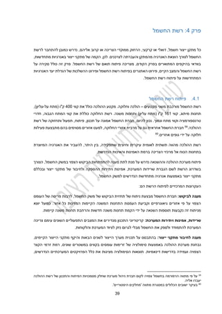 39
‫פרק‬
2
:
‫החשמל‬ ‫רשת‬
,‫קרקעי‬ ‫או‬ ‫דואלי‬ ,‫חשמל‬ ‫ייצור‬ ‫מתקן‬ ‫כל‬
‫הצריכה‬ ‫ממוקדי‬ ‫הרחוק‬
‫או‬
‫אליהם‬ ‫קרוב‬
‫לרשת‬ ‫להתחבר‬ ‫כמובן‬ ‫נדרש‬ ,
‫מהמתקן‬ ‫האנרגיה‬ ‫הוצאת‬ ‫לצורך‬ ‫החשמל‬
‫והעברת‬
‫ה‬
‫לכן‬ .‫לצרכנים‬
,
,‫מתחדשות‬ ‫באנרגיות‬ ‫ייצור‬ ‫מתקני‬ ‫של‬ ‫הקמה‬
‫פ‬ .‫החשמל‬ ‫רשת‬ ‫של‬ ‫תואם‬ ‫פיתוח‬ ‫מצריכה‬ ,‫הקודם‬ ‫בפרק‬ ‫המתוארים‬ ‫בהיקפים‬ ‫בוודאי‬
‫על‬ ‫סקירה‬ ‫כולל‬ ‫זה‬ ‫רק‬
‫האנרגיות‬ ‫יעד‬ ‫הגדלת‬ ‫של‬ ‫ההשלכות‬ ‫ופירוט‬ ‫החשמל‬ ‫רשת‬ ‫בפיתוח‬ ‫האתגרים‬ ‫פירוט‬ ,‫הקיים‬ ‫והמצב‬ ‫החשמל‬ ‫רשת‬
.‫החשמל‬ ‫רשת‬ ‫פיתוח‬ ‫על‬ ‫המתחדשות‬
2.1
.
‫החשמל‬ ‫רשת‬ ‫פיתוח‬
‫מורכבת‬ ‫החשמל‬ ‫רשת‬
‫מקטעים‬ ‫משני‬
–
‫קווי‬ ‫את‬ ‫כולל‬ ‫ההולכה‬ ‫מקטע‬ .‫וחלוקה‬ ‫הולכה‬
200
‫על‬ ‫(מתח‬ ‫ק"ו‬
-
,)‫עליון‬
‫קווי‬ ,‫מיתוג‬ ‫תחנות‬
111
‫חדרי‬ ,‫הגבוה‬ ‫המתח‬ ‫קווי‬ ‫את‬ ‫כוללת‬ ‫החלוקה‬ ‫רשת‬ .‫משנה‬ ‫ותחנות‬ )‫עליון‬ ‫(מתח‬ ‫ק"ו‬
‫ותחז‬ ‫תפעול‬ ,‫פיתוח‬ ,‫תכנון‬ ‫על‬ ‫אמונה‬ ‫החשמל‬ ‫חברת‬ ,‫להיום‬ ‫נכון‬ .‫ונמוך‬ ‫מתח‬ ‫וקווי‬ ‫טרנספורמציה‬
‫רשת‬ ‫של‬ ‫וקה‬
‫ההולכה‬
.
59
‫פעילות‬ ‫מתבצעת‬ ‫בהם‬ ‫מסוימים‬ ‫אזורים‬ ‫למעט‬ ,‫החלוקה‬ ‫אזורי‬ ‫מרבית‬ ‫על‬ ‫גם‬ ‫אחראית‬ ‫החשמל‬ ‫חברת‬
‫אחרים‬ ‫גופים‬ ‫ידי‬ ‫על‬ ‫חלוקה‬
.
60
‫להעב‬ ,‫היתר‬ ‫בין‬ ,‫שתפקידה‬ ‫וחיונית‬ ‫עיקרית‬ ‫לאומית‬ ‫תשתית‬ ‫מהווה‬ ‫ההולכה‬ ‫רשת‬
‫המיוצרת‬ ‫האנרגיה‬ ‫את‬ ‫יר‬
‫הכ‬ ‫בתחנות‬
‫ו‬
‫האמי‬ ‫ברמת‬ ‫הצריכה‬ ‫מרכזי‬ ‫אל‬ ‫ח‬
.‫הנדרשת‬ ‫והאיכות‬ ‫נות‬
‫הצורך‬ ,‫החשמל‬ ‫במשק‬ ‫הצפוי‬ ‫הביקוש‬ ‫להתפתחות‬ ‫מענה‬ ‫לתת‬ ‫מנת‬ ‫על‬ ‫נדרש‬ ‫וההשנאה‬ ‫ההולכה‬ ‫מערכת‬ ‫פיתוח‬
‫אמ‬ ,‫המערכת‬ ‫שרידות‬ ‫הגברת‬ ‫לשם‬ ‫הרשת‬ ‫בשדרוג‬
‫של‬ ‫ולחיבור‬ ‫ההספקה‬ ‫ויתירות‬ ‫ינות‬
‫מתקני‬
‫י‬
‫ובכללם‬ ‫יצור‬
‫אנ‬ ‫באמצעות‬ ‫ייצור‬ ‫מתקני‬
.‫החשמל‬ ‫למשק‬ ‫הנדרשים‬ ‫מתחדשת‬ ‫רגיה‬
‫העק‬
:‫הם‬ ‫הרשת‬ ‫לפיתוח‬ ‫המרכזיים‬ ‫רונות‬
‫לביקוש‬ ‫מענה‬
:
‫ניתוח‬ ‫מבצעת‬ ‫החשמל‬ ‫חברת‬
‫של‬
‫העומס‬ ‫של‬ ‫פריסה‬ ‫לרבות‬ ,‫החשמל‬ ‫משק‬ ‫של‬ ‫הביקוש‬ ‫תחזית‬
‫יוצא‬ ‫כפועל‬ .‫אזור‬ ‫כל‬ ‫המזינות‬ ‫הקיימות‬ ‫המשנה‬ ‫התחנות‬ ‫העמסת‬ ‫וקביעת‬ ‫גיאוגרפיים‬ ‫אזורים‬ ‫פי‬ ‫על‬ ‫הצפוי‬
‫חדשות‬ ‫משנה‬ ‫תחנות‬ ‫הקמת‬ ‫ידי‬ ‫על‬ ‫השנאה‬ ‫תוספות‬ ‫נקבעות‬ ‫זה‬ ‫מניתוח‬
‫ו‬
.‫קיימות‬ ‫משנה‬ ‫תחנות‬ ‫הרחבת‬
‫המערכת‬ ‫ויתירות‬ ‫אמינות‬ 4‫שרידות‬
:
‫צריכה‬ ‫עימם‬ ‫השונים‬ ‫התפעוליים‬ ‫המצבים‬ ‫את‬ ‫מגדירים‬ ‫התכנון‬ ‫קריטריוני‬
.‫והלקוחות‬ ‫המערכת‬ ‫לציוד‬ ‫נזק‬ ‫לגרום‬ ‫מבלי‬ ‫החשמל‬ ‫את‬ ‫ולספק‬ ‫להתמודד‬ ‫המערכת‬
‫ייצור‬ ‫מתקני‬ ‫לחיבור‬ ‫מענה‬
:
‫מער‬ ‫תכנית‬ ‫על‬ ‫בהתבסס‬
‫ך‬
‫הקיימים‬ ‫הייצור‬ ‫מתקני‬ ‫והיקף‬ ‫הבאות‬ ‫לשנים‬ ‫הייצור‬
,
‫סימו‬ ‫באמצעות‬ ‫ההולכה‬ ‫מערכת‬ ‫נבחנת‬
‫הקצר‬ ‫זרמי‬ ‫רמת‬ ,‫שונים‬ ‫במשטרים‬ ‫בקווים‬ ‫עומסים‬ ‫זרימות‬ ‫של‬ ‫לציה‬
,‫הנדרשים‬ ‫המערכתיים‬ ‫הפרויקטים‬ ‫כלל‬ ‫את‬ ‫מציגות‬ ‫הסימולציה‬ ‫תוצאות‬ .‫דינאמיות‬ ‫בדרישות‬ ‫ועמידה‬ ‫הצפויה‬
59
‫על‬
‫פי‬
‫מתווה‬
‫הרפורמה‬
‫בחשמל‬
‫צפויה‬
‫לקום‬
‫חברת‬
‫ניהול‬
‫מערכת‬
‫שחלק‬
‫מסמכויות‬
‫הפיתוח‬
‫והתכנון‬
‫של‬
‫רשת‬
‫ההולכה‬
‫יעברו‬
‫אליה‬
.
60
‫בעיקר‬
‫ישובים‬
‫הכלולים‬
‫במסגרת‬
‫מתווה‬
‫'מחלקים‬
‫היסטוריים‬
'
.
 