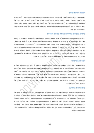 22
‫זמנים‬ ‫ולוחות‬ ‫ישימות‬
‫מתקני‬ ‫להוסיף‬ ‫ניתן‬ ‫משמעותית‬ ‫פרויקטים‬ ‫תוספת‬ ‫נדרשת‬ ‫לא‬ ‫בהם‬ ‫באזורים‬ ,‫טבעי‬ ‫באופן‬
‫ייצור‬
‫זמנים‬ ‫בלוחות‬
‫הע‬ ‫בתחילת‬ ‫כבר‬ ,‫קצרים‬
‫בהם‬ ‫לאזורים‬ ‫הרשת‬ ‫את‬ ‫לפתח‬ ‫עדיפות‬ ‫קיימת‬ ,‫בנוסף‬ .‫שור‬
‫של‬ ‫גבוה‬ ‫ריכוז‬ ‫יש‬
‫פוטנציאל‬
‫הספק‬ ‫להקמת‬
‫ה‬ ,‫להיום‬ ‫נכון‬ ,‫פוטנציאל‬ ‫מרבית‬ ‫כי‬ ‫לציין‬ ‫יש‬ .
‫וא‬
‫הנגב‬ ‫באזור‬ ‫ובפרט‬ ,‫הנגב‬ ‫באזור‬
,‫יותר‬ ‫רבים‬ ‫מתקנים‬ ‫של‬ ‫חיבור‬ ‫יאפשר‬ ‫הקרובות‬ ‫בשנים‬ ‫אלו‬ ‫לאזורים‬ ‫הרשת‬ ‫לפיתוח‬ ‫עדיפות‬ ‫מתן‬ .‫המערבי‬
‫בטווח‬
‫קצר‬ ‫זמנים‬
.‫יותר‬
‫בשטחים‬ ‫שימוש‬
‫קרקעי‬
‫שטחים‬ ‫לעומת‬ ‫ים‬
‫דואלי‬
‫ים‬
‫ההולכה‬ ‫ברשת‬ ‫ההשקעות‬ ‫היקף‬ ,‫ככלל‬
‫פוטו‬ ‫מתקנים‬ ‫תוספת‬ ‫עבור‬
-
‫תלוי‬ ‫וולטאים‬
‫בו‬ ‫הגיאוגרפי‬ ‫באזור‬
‫הוקמו‬
‫ולא‬
.‫קרקעיים‬ ‫או‬ ‫דואליים‬ ‫היותם‬ ‫בעצם‬
,‫לדוגמא‬ ‫כך‬
‫מאגר‬ ‫על‬ ‫המוקם‬ ‫מתקן‬
‫בדרום‬
‫הארץ‬
,
‫לא‬
‫יחסוך‬
‫את‬
‫משאב‬
‫לקליטת‬ ‫הרשת‬
‫העודפת‬ ‫האנרגיה‬
‫לאזור‬ ‫להעביר‬ ‫נדרש‬ ‫אשר‬
‫המרכז‬
‫זה‬ ‫בהקשר‬ ‫הבדל‬ ‫ואין‬
‫בין‬
‫המתקן‬ ‫אם‬
‫היה‬
‫על‬ ‫או‬ ‫המאגר‬ ‫על‬ ‫מוקם‬
‫ה‬
.‫לו‬ ‫הסמוכה‬ ‫קרקע‬
‫דואלי‬ ‫שטחים‬ ‫בין‬ ‫מתאם‬ ‫קיים‬ ,‫זאת‬ ‫עם‬
‫י‬
‫לאזורי‬ ‫שסמוכים‬ ‫לשטחים‬ ‫ם‬
‫ברשת‬ ‫הצריכה‬
‫י‬ ‫זה‬ ‫הספק‬ ‫ועבור‬
‫י‬
‫רשת‬ ‫פיתוח‬ ‫חסך‬
‫ה‬
‫הולכה‬
‫ה‬ ‫באזור‬ ‫לרבות‬ ,
,‫מרכז‬
‫וירושל‬ ‫השרון‬
‫ים‬
‫ואזורים‬
.‫חיפה‬ ‫מטרופולין‬ ‫כגון‬ ‫בצפון‬ ‫מסוימים‬
‫הקרקעי‬ ‫ההיצע‬ ,‫ככלל‬
‫סולאריים‬ ‫מתקנים‬ ‫להקמת‬
‫אלו‬ ‫באזורים‬
‫נמוך‬ ‫הוא‬
,
‫ולכן‬
‫ההספק‬ ‫מרבית‬
‫אלו‬ ‫באזורים‬
‫י‬
.‫גגות‬ ‫בעיקר‬ ,‫דואליים‬ ‫מתקנים‬ ‫באמצעות‬ ‫היה‬
‫קונבנציונאלי‬ ‫ייצור‬
‫באזורי‬ ‫שכאמור‬ ‫מכיוון‬
‫פרויקטים‬ ‫תוספת‬ ‫נדרשת‬ ‫לא‬ ‫הצריכה‬
‫ההולכה‬ ‫ברשת‬
‫בהיבט‬ ,‫נמוך‬ ‫הקרקעות‬ ‫היצע‬ ‫אך‬
‫כמו‬ ‫גדולים‬ ‫קרקע‬ ‫משאבי‬ ‫דורשת‬ ‫(שאינה‬ ‫קונבנציונאלי‬ ‫ייצור‬ ‫לתוספת‬ ‫עדיפות‬ ‫קיימת‬ ‫החשמל‬ ‫רשת‬ ‫פיתוח‬ ‫של‬
‫הפוטו‬ ‫המתקנים‬
-
)‫וולטאים‬
‫בסמוך‬
‫אלו‬ ‫לאזורים‬
.
‫הקמת‬
‫מ‬ ‫חלק‬
‫הנדרשת‬ ‫הקונבנציונאלי‬ ‫הייצור‬ ‫תוספת‬
‫למשק‬
‫צפוי‬ ‫הארץ‬ ‫במרכז‬
‫ה‬
‫של‬ ‫בהקמה‬ ‫לחסוך‬
‫הקיימת‬ ‫החשמל‬ ‫רשת‬ ‫את‬ ‫לייעד‬ ‫ולאפשר‬ ‫ייעודית‬ ‫תשתית‬
,
‫המאוש‬
‫רת‬
‫פרו‬ ‫לטובת‬ ‫לפריפריה‬ ‫והמתוכננת‬
‫מתחדשת‬ ‫אנרגיה‬ ‫של‬ ‫יקטים‬
‫אלו‬ ‫באזורים‬ .
‫באנרגיה‬ ‫ייצור‬ ‫פוטנציאל‬ ‫קיים‬ ‫גם‬
‫של‬ ‫גדולים‬ ‫וגגות‬ ‫דגים‬ ‫בריכות‬ ,‫מים‬ ‫מאגרי‬ ‫כמו‬ ‫דואליים‬ ‫בשימושים‬ ‫והן‬ ‫קרקעיים‬ ‫במתקנים‬ ‫הן‬ ,‫מתחדשת‬
‫החקלאי‬ ‫הסקטור‬
‫והתעשייתי‬
.
‫החלוקה‬ ‫רשת‬ ‫פיתוח‬
‫שמרבית‬ ‫מכיוון‬
‫הפוטו‬ ‫המתקנים‬
-
‫וולטאים‬
‫ישתלבו‬ ‫והדואליים‬ ‫הקרקעיים‬
‫על‬ ,‫ונמוך‬ ‫גבוה‬ ‫במתח‬ ‫החלוקה‬ ‫ברשת‬
‫של‬ ‫יעד‬ ‫להשיג‬ ‫מנת‬
30%
‫התמקדה‬ ‫תפ"ט‬ ‫עבודת‬ .‫החלוקה‬ ‫רשת‬ ‫של‬ ‫והתאמה‬ ‫השקעה‬ ‫תוספת‬ ‫גם‬ ‫תידרש‬
.‫החלוקה‬ ‫במקטע‬ ‫הנדרשות‬ ‫ההשקעות‬ ‫היקף‬ ‫על‬ ‫ללמוד‬ ‫כדי‬ ‫בה‬ ‫ואין‬ ‫החשמל‬ ‫הולכת‬ ‫במקטע‬
‫החשמל‬ ‫רשות‬
‫וביצירת‬ ‫החלוקה‬ ‫רשת‬ ‫ובפיתוח‬ ‫בקידום‬ ‫משמעותיים‬ ‫משאבים‬ ‫האחרונה‬ ‫בתקופה‬ ‫השקיעו‬ ‫החשמל‬ ‫וחברת‬
‫זה‬ ‫מאמץ‬ .‫ייצור‬ ‫מתקני‬ ‫חיבור‬ ‫לצורך‬ ‫השאר‬ ‫בין‬ ,‫המואץ‬ ‫פיתוחה‬ ‫את‬ ‫יבטיחו‬ ‫אשר‬ ‫ופיננסיים‬ ‫רגולטוריים‬ ‫כללים‬
.‫הקרובות‬ ‫בשנים‬ ‫משמעותי‬ ‫דגש‬ ‫לקבל‬ ‫להמשיך‬ ‫צפוי‬
‫נדון‬ ‫העלויות‬ ‫בפרק‬
‫עבור‬ ‫שנלקח‬ ‫העלות‬ ‫באומדן‬ ‫בקצרה‬
.‫החלוקה‬ ‫רשת‬ ‫פיתוח‬
 