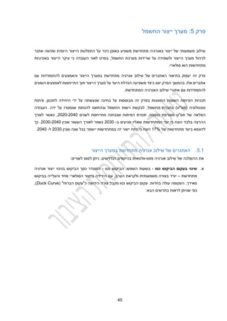 22
‫פרק‬
2
‫החשמל‬ ‫ייצור‬ ‫מערך‬ :
‫באופן‬ ‫משפיע‬ ‫מתחדשת‬ ‫באנרגיה‬ ‫ייצור‬ ‫של‬ ‫משמעותי‬ ‫שילוב‬
‫ניכר‬
‫אתגר‬ ‫ומהווה‬ ‫היומית‬ ‫הייצור‬ ‫התפלגות‬ ‫על‬
‫ו‬ ‫הייצור‬ ‫מערך‬ ‫לניהול‬
‫ל‬
‫לאור‬ ‫בפרט‬ ,‫החשמל‬ ‫מערכת‬ ‫שרידות‬ ‫על‬ ‫שמירה‬
‫העובדה‬
‫באנרגיו‬ ‫הייצור‬ ‫עיקר‬ ‫כי‬
‫ת‬
.‫סולארי‬ ‫הוא‬ ‫מתחדשות‬
‫עם‬ ‫להתמודדות‬ ‫והאמצעים‬ ‫הייצור‬ ‫במערך‬ ‫מתחדשת‬ ‫אנרגיה‬ ‫שילוב‬ ‫של‬ ‫האתגרים‬ ‫בתיאור‬ ‫יעסוק‬ ‫זה‬ ‫פרק‬
‫השונים‬ ‫לאמצעים‬ ‫התייחסות‬ ‫תוך‬ ‫הייצור‬ ‫מערך‬ ‫על‬ ‫היעד‬ ‫הגדלת‬ ‫משפיעה‬ ‫כיצד‬ ‫יוצג‬ ‫הפרק‬ ‫בהמשך‬ .‫אלו‬ ‫אתגרים‬
.‫המתחדשת‬ ‫האנרגיה‬ ‫שילוב‬ ‫אתגרי‬ ‫עם‬ ‫להתמודדות‬
‫הפי‬ ‫תכניות‬
‫פיתוח‬ ,‫לתכנון‬ ‫היחידה‬ ‫ידי‬ ‫על‬ ‫שנעשתה‬ ‫בחינה‬ ‫על‬ ‫מבוססות‬ ‫זה‬ ‫בפרק‬ ‫המוצגות‬ ‫השונות‬ ‫תוח‬
‫העבודה‬ .‫ידה‬ ‫על‬ ‫שנמסרו‬ ‫להנחות‬ ‫ובהתאם‬ ‫החשמל‬ ‫רשות‬ ‫לבקשת‬ ,‫החשמל‬ ‫בחברת‬ )‫(תפ"ט‬ ‫וטכנולוגיה‬
‫תפ"ט‬ ‫של‬ ‫המלאה‬
‫לשנים‬ ‫מתייחסת‬ ‫שנבחנה‬ ‫הפיתוח‬ ‫תכנית‬ .‫כנספח‬ ‫מצורפת‬
2020-2020
‫לצורך‬ ‫כאשר‬ ,
‫בלב‬ ‫ההרצה‬
‫ב‬ ‫מגיעים‬ ‫שאליו‬ ‫המתחדשות‬ ‫יעד‬ ‫כי‬ ‫הונח‬ ‫ד‬
-
2030
‫שבין‬ ‫העשור‬ ‫לאורך‬ ‫נשמר‬
2030-2020
‫כך‬ .
‫של‬ ‫מתחדשות‬ ‫ביעד‬ ‫לדוגמא‬
12%
‫שנה‬ ‫בכל‬ ‫יישמר‬ ‫במתחדשות‬ ‫זה‬ ‫ייצור‬ ‫נתח‬ ‫כי‬ ‫הונח‬
‫ש‬
‫בין‬
2030
‫ל‬
-
2020
.
2.1
.
‫הייצור‬ ‫במערך‬ ‫מתחדשת‬ ‫אנרגיה‬ ‫שילוב‬ ‫של‬ ‫האתגרים‬
‫פוטו‬ ‫אנרגיה‬ ‫שילוב‬ ‫של‬ ‫ההשלכה‬ ‫את‬
-
‫וולטאית‬
‫הנדרשים‬ ‫בהיקפים‬
,
:‫לשניים‬ ‫לסווג‬ ‫ניתן‬
‫א‬
.
‫ה‬ ‫בעקום‬ ‫שינוי‬
‫נטו‬ ‫ביקוש‬
-
‫ה‬ ,‫השמש‬ ‫בשעות‬
‫נטו‬ ‫ביקוש‬
-
‫אנרגיה‬ ‫ייצור‬ ‫בניכוי‬ ‫הביקוש‬ ‫כסך‬ ‫המוגדר‬
‫מתחדשת‬
–
‫יורד‬
‫בביקוש‬ ‫והעלייה‬ ‫מחד‬ ‫הסולארי‬ ‫בייצור‬ ‫הירידה‬ ‫עם‬ ,‫הערב‬ ‫ולקראת‬ ‫משמעותית‬ ‫בצורה‬
‫ה‬ ‫עקום‬ .‫בחדות‬ ‫עולה‬ ‫העקומה‬ ,‫מאידך‬
‫נטו‬ ‫ביקוש‬
‫מקבל‬
‫הידועה‬ ‫צורה‬
"‫הברווז‬ ‫כ"עקום‬
(
Duck Curve
,)
:‫הבא‬ ‫בתרשים‬ ‫לראות‬ ‫שניתן‬ ‫כפי‬
 