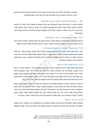 22
.‫המערכת‬
‫שי‬
‫א‬ ‫ייצור‬ ‫יחידות‬ ‫של‬ ‫לובן‬
-
‫חשבון‬ ‫על‬ ‫נרחב‬ ‫בהיקף‬ ‫סינכרוניות‬
‫טורבינות‬
‫סינכר‬
‫ונ‬
‫יות‬
‫מקטין‬
‫את‬
‫סך‬
,‫במערכת‬ ‫האינרציה‬
‫ובכך‬
‫מחליש‬
‫הספק‬ ‫שינויי‬ ‫בפני‬ ‫עמידותה‬ ‫את‬
‫פתאומיים‬
.
2.2
.
‫מתחדשת‬ ‫האנרגיה‬ ‫שילוב‬ ‫אתגרי‬ ‫עם‬ ‫התמודדות‬
‫עם‬ ‫להתמודדות‬ ‫שונים‬ ‫כלים‬ ‫נבחנו‬ ‫זו‬ ‫עבודה‬ ‫במסגרת‬
‫מ‬ ‫חלק‬
‫הבחינה‬ ‫זה‬ ‫בשלב‬ .‫לעיל‬ ‫שתוארו‬ ‫האתגרים‬
‫התמקדה‬
‫עקום‬ ‫לשינוי‬ ‫במענה‬
‫הביקוש‬
‫הרשת‬ ‫ביציבות‬ ‫הפגיעה‬ ‫על‬ ‫להתגבר‬ ‫באמצעים‬ ‫ולא‬
,
‫המהווה‬
‫סוגיה‬
‫ע‬ ‫טכנית‬
‫בהמשך‬ ‫להתמודד‬ ‫צורך‬ ‫יהיה‬ ‫מה‬
‫הייצור‬ ‫עקום‬ ‫שינוי‬ ‫עם‬ ‫להתמודדות‬ ‫השונים‬ ‫האמצעים‬ ‫יפורטו‬ ‫להלן‬ .
:‫הקונבנציונלי‬
2.2.1
‫הייצור‬ ‫למערך‬ ‫גמישות‬ ‫הוספת‬
‫הקונבנציונלי‬
‫הקמ‬ ‫נדרשת‬ ,‫המיוצר‬ ‫בהספק‬ ‫חדים‬ ‫לשינויים‬ ‫מענה‬ ‫לתת‬ ‫מנת‬ ‫על‬
‫של‬ ‫ה‬
‫הייצור‬ ‫יחידות‬ ‫גמישות‬ .‫גמישות‬ ‫יחידות‬
‫ו‬ ‫ההתנעה‬ ‫בזמני‬ ,‫האפשרי‬ ‫ההתנעות‬ ‫במספר‬ ‫היתר‬ ‫בין‬ ‫להתבטא‬ ‫צריכה‬
‫ב‬
‫והורדת‬ ‫העלאת‬ ‫יכולות‬
‫ה‬
.‫עומס‬
2.2.2
‫קונבנציונליות‬ ‫יחידות‬ ‫של‬ ‫הפעלה‬ ‫משטרי‬ ‫שינוי‬
‫כיום‬
,
‫מסוג‬ ‫יחידות‬
( ‫משולב‬ ‫מחזור‬
‫מחז"ם‬
)
‫עבודת‬ ‫במהלך‬ ‫רבות‬ ‫התנעות‬ ‫מבצעות‬ ‫אינן‬
‫ן‬
‫שילוב‬ ‫עם‬ ,‫בעתיד‬ .
‫פוטו‬ ‫מתקנים‬
-
,‫במערכת‬ ‫וולטאים‬
‫עשויות‬
‫יחידות‬
‫זה‬ ‫מסוג‬
‫של‬ ‫יותר‬ ‫גדול‬ ‫מספר‬ ‫שכולל‬ ‫במשטר‬ ‫לעבוד‬
‫כיבויים‬
‫ו‬
‫התחזוקה‬ ‫עלויות‬ ‫ועל‬ ‫היחידות‬ ‫זמינות‬ ‫על‬ ‫השפעה‬ ‫ההתנעות‬ ‫בכמות‬ ‫זה‬ ‫לשינוי‬ .‫התנעות‬
.
‫משטר‬ ‫שינוי‬ ,‫כן‬ ‫כמו‬
‫רגולטוריות‬ ‫התאמות‬ ‫מחייב‬ ‫ההפעלה‬
.
2.2.3
‫ברשת‬ ‫אגירה‬ ‫אמצעי‬ ‫שילוב‬
‫אם‬ ‫בין‬ ,‫באגירה‬ ‫השימוש‬ .‫אגירה‬ ‫באמצעי‬ ‫שימוש‬ ‫הוא‬ ‫שצוינו‬ ‫מהאתגרים‬ ‫לרבים‬ ‫מענה‬ ‫שנותן‬ ‫נוסף‬ ‫פתרון‬
‫שאובה‬ ‫אגירה‬
,
‫בסוללות‬
‫אחרת‬ ‫טכנולוגיה‬ ‫בכל‬ ‫או‬
‫באמצעות‬ ‫העודף‬ ‫הייצור‬ ‫בעיית‬ ‫את‬ ‫לפתור‬ ‫יכול‬ ,
‫קליטת‬
‫הייצור‬ ‫עודפי‬
‫הצהריים‬ ‫בשעות‬
‫הקטנת‬ ‫ידי‬ ‫על‬ ,‫זאת‬ .
‫בשעות‬ ‫טעינה‬ ‫באמצעות‬ ‫נטו‬ ‫הביקוש‬ ‫של‬ ‫העומס‬ ‫שינוי‬
‫ייצור‬ ‫עודפי‬ ‫ישנם‬ ‫בהן‬
‫בשעות‬ ‫ופריקה‬
‫חדה‬ ‫בצורה‬ ‫עולה‬ ‫הביקוש‬ ‫בהן‬
‫תגובה‬ ‫יכולת‬ ‫האגירה‬ ‫לאמצעי‬ ,‫בנוסף‬ .
‫שמירה‬ ‫על‬ ‫המקשות‬ ‫הדינמיות‬ ‫מהבעיות‬ ‫לחלק‬ ‫מענה‬ ‫לתת‬ ‫יכולים‬ ‫והם‬ ‫מהירה‬
.‫הרשת‬ ‫יציבות‬ ‫על‬
‫חשמל‬ ‫מערכת‬ ‫בתפעול‬ ‫בעולם‬ ‫רב‬ ‫ניסיון‬ ‫ואין‬ ‫בחיתוליה‬ ‫עדיין‬ ‫סוללות‬ ‫באמצעות‬ ‫האגירה‬ ‫טכנולוגיית‬ ‫כי‬ ‫לציין‬ ‫יש‬
‫בנוסף‬ .‫סוללות‬ ‫באמצעות‬ ‫אגירה‬ ‫מערכות‬ ‫של‬ ‫מאד‬ ‫גדולה‬ ‫כמות‬ ‫הכוללת‬
,
‫עלויות‬ ‫לגבי‬ ‫רבה‬ ‫וודאות‬ ‫אי‬ ‫קיימת‬
‫ש‬ ‫היכולות‬ ‫לגבי‬ ‫ואף‬ ‫שלה‬ ‫החיים‬ ‫מחזורי‬ ,‫הטכנולוגיה‬
‫לה‬
.
64
‫בטכנולוגיה‬ ‫השימוש‬ ,‫זאת‬ ‫עם‬
‫זו‬
‫ברחבי‬ ‫וגובר‬ ‫הולך‬
‫הקרוב‬ ‫העשור‬ ‫לאורך‬ ‫המגמה‬ ‫להמשך‬ ‫הוא‬ ‫הצפי‬ ‫כאשר‬ ‫מחירים‬ ‫ירידת‬ ‫של‬ ‫ברורה‬ ‫מגמה‬ ‫וקיימת‬ ‫העולם‬
.‫לפחות‬
65
‫במחיר‬ ‫ביניהם‬ ‫הנבדלים‬ ‫תרחישים‬ ‫מספר‬ ‫נבחנו‬ ,‫הרבה‬ ‫הוודאות‬ ‫אי‬ ‫בשל‬
‫י‬
‫האגירה‬
‫העתידיים‬
.
2.2.2
‫הביקוש‬ ‫צד‬ ‫ניהול‬
‫נוספת‬ ‫אפשרות‬
‫להתמודד‬
‫ות‬
‫בעקום‬ ‫השינויים‬ ‫עם‬
‫באמצעות‬ ‫היא‬ ‫נטו‬ ‫הביקוש‬
‫ביקוש‬ ‫ניהול‬
‫ים‬
.
‫ביקושים‬ ‫ניהול‬
‫על‬ ‫מבוסס‬
‫בשעות‬ ‫הביקוש‬ ‫להפחתת‬ ‫תעריפיים‬ ‫תמריצים‬ ‫מתן‬
‫בהן‬
‫ה‬
‫נטו‬ ‫ביקוש‬
‫גבוה‬
‫באמצעות‬ ‫למשל‬ ,
64
‫גם‬ ‫ראו‬
:
Scale Battery Storage, June 2019
-
Cost projections for Utility
–
NREL
65
‫גם‬ ‫ראו‬
:
lectricity storage and renewables: Cost and markets to 2030
E
–
IRENA
 