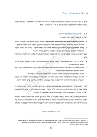 22
‫פרק‬
1
‫תועלת‬ ‫עלות‬ ‫ניתוח‬ :
‫פרק‬
‫מוצגות‬ ‫העלויות‬ .‫המתחדשת‬ ‫האנרגיה‬ ‫יעד‬ ‫בהגדלת‬ ‫הכרוכות‬ ‫והתועלות‬ ‫העלויות‬ ‫את‬ ‫לכמת‬ ‫נועד‬ ‫זה‬
‫מ‬ ‫המתחדשות‬ ‫יעד‬ ‫הגדלת‬ ‫של‬ ‫עודפת‬ ‫כעלות‬
-
12%
‫ל‬
-
22%
‫ול‬
–
30%
.
1.1
‫כלליות‬ ‫והנחות‬ ‫העלויות‬ ‫סוגי‬
‫שתומחרו‬ ‫העלויות‬
:‫קטגוריות‬ ‫לשתי‬ ‫חולקו‬
‫א‬
.
‫המתחדשת‬ ‫האנרגיה‬ ‫מתקני‬ ‫מהוספת‬ ‫הנובעות‬ ‫עלויות‬
–
‫הפוטו‬ ‫המתקנים‬ ‫של‬ ‫ותפעול‬ ‫הקמה‬ ‫עלויות‬
-
‫הנדרש‬ ‫ההספק‬ ‫את‬ ‫לקלוט‬ ‫כדי‬ ‫ברשת‬ ‫ההשקעה‬ ‫ועלויות‬ ‫וולטאים‬
.‫נתון‬ ‫מתחדשות‬ ‫ביעד‬ ‫עמידה‬ ‫לצורך‬
‫ב‬
.
‫עלויות‬
‫היעד‬ ‫מהגדלת‬ ‫כתוצאה‬ ‫הקונבנציונלי‬ ‫הייצור‬ ‫במקטע‬ ‫הנחסכות‬
–
‫עלויות‬
‫כוללות‬ ‫אלו‬
‫הקמה‬
.‫זיהום‬ ‫ועלויות‬ ‫הדלקים‬ ‫סל‬ ‫עלות‬ ,‫ואגירה‬ ‫קונבנציונליים‬ ‫מתקנים‬ ‫של‬ ‫ותפעול‬
69
,‫זה‬ ‫בשלב‬ ‫לתמחר‬ ‫בידינו‬ ‫עלה‬ ‫שלא‬ ‫ותועלות‬ ‫עלויות‬ ‫מספר‬ ‫ישנן‬ ,‫זה‬ ‫פרק‬ ‫במסגרת‬ ‫שתומחרו‬ ‫לעלויות‬ ‫מעבר‬
‫ובה‬
‫ן‬
:
‫א‬
.
‫(לדוגמא‬ ‫גדולים‬ ‫בהיקפים‬ ‫מתחדשת‬ ‫אנרגיה‬ ‫הטמעת‬ ‫עקב‬ ‫הרשת‬ ‫בייצוב‬ ‫הכרוכה‬ ‫העלות‬
‫עלויות‬ ‫תמחור‬
‫עתו‬
.)‫שונים‬ ‫מסוגים‬ ‫דה‬
‫ב‬
.
‫ביזור‬ ‫עקב‬ ,‫ייצור‬ ‫יחידות‬ ‫או‬ ‫קווים‬ ‫נפילת‬ ‫של‬ ‫במקרה‬ ‫הייצור‬ ‫מערך‬ ‫לשרידות‬ ‫המתחדשת‬ ‫האנרגיה‬ ‫תרומת‬
.‫קטנות‬ ‫ליחידות‬ ‫גדולות‬ ‫כוח‬ ‫מתחנות‬ ‫הייצור‬
‫ג‬
.
.‫המתחדשת‬ ‫האנרגיה‬ ‫קליטת‬ ‫לצורך‬ ‫החשמל‬ ‫חלוקת‬ ‫ברשת‬ ‫הנדרשות‬ ‫הפיתוח‬ ‫עלויות‬
‫ד‬
.
‫החיסכון‬
‫בז‬ ‫חשמל‬ ‫באיבודי‬
‫כות‬
‫הייצור‬ ‫במערך‬ ‫המתחדשות‬ ‫האנרגיות‬ ‫כמות‬ ‫הגדלת‬
‫שכמות‬ ‫היא‬ ‫ההנחה‬ .
‫יותר‬ ‫נמוכה‬ ‫תהיה‬ ‫היעד‬ ‫הגדלת‬ ‫בהינתן‬ ‫האיבודים‬
,
.‫צריכה‬ ‫למוקדי‬ ‫קרוב‬ ‫ייצור‬ ‫של‬ ‫יותר‬ ‫גדול‬ ‫אחוז‬ ‫עקב‬
,‫התחשיב‬ ‫מבוסס‬ ‫עליהן‬ ‫השונות‬ ‫להנחות‬ ‫הניתוח‬ ‫רגישות‬ ‫לאור‬
‫בתחזיות‬ ‫הכרוכה‬ ‫הרבה‬ ‫הודאות‬ ‫אי‬ ‫ובהינתן‬
‫עשו‬ ‫פני‬ ‫על‬
,‫קדימה‬ ‫ר‬
‫עודפת‬ ‫עלות‬ ‫של‬ ‫תרחישים‬ ‫שני‬ ‫מוצגים‬
-
‫טווח‬ ‫מוצג‬ ‫שבסיכום‬ ‫כך‬ ,‫ומקסימלית‬ ‫מינימלית‬
‫בטבלה‬ ‫מוצגים‬ ‫התרחישים‬ ‫בין‬ ‫בהנחות‬ ‫ההבדלים‬ .‫הצפויות‬ ‫העלויות‬
10
.‫שלהלן‬
‫בחשבון‬ ‫לוקח‬ ‫הניתוח‬
‫שנת‬ ‫עד‬ ‫המתקנים‬ ‫הקמת‬ ‫עלויות‬ ‫את‬
2030
‫את‬ ‫מחשב‬ ‫אך‬
‫עלויות‬
‫ה‬
,‫דלקים‬
‫ה‬
‫תפעול‬
‫ה‬
‫ו‬ ‫קבוע‬
‫ה‬
‫מזהמים‬
,
,‫ביעד‬ ‫לעמוד‬ ‫מנת‬ ‫על‬ ‫שיוקם‬ ‫ההספק‬ ‫מתמהיל‬ ‫הנובעים‬
‫של‬ ‫תקופה‬ ‫לאורך‬
20
‫קרי‬ ,‫שנים‬
‫שנת‬ ‫עד‬
2020
.
‫לשנת‬ ‫הוונו‬ ‫העלויות‬ ‫כלל‬
2020
‫של‬ ‫בגובה‬ ‫סיכון‬ ‫חסרות‬ ‫בהשקעות‬ ‫היוון‬ ‫ריבית‬ ‫שיעור‬ ‫לפי‬
3%
.
‫טבלה‬
2
-
‫שנבדקו‬ ‫עלות‬ ‫טווחי‬
69
‫של‬ ‫מתחדשות‬ ‫מיעד‬ ‫במעבר‬ ‫הנדרש‬ ‫הקונבנציונלי‬ ‫ההספק‬ ‫שסך‬ ‫כיוון‬
%
12
‫של‬ ‫מתחדשות‬ ‫ליעד‬
%
30
‫משתנה‬ ‫לא‬
‫הייצור‬ ‫מערך‬ ‫בפרק‬ ‫שנעשתה‬ ‫הבחינה‬ ‫על‬ ‫(מבוסס‬
‫מתקנים‬ ‫בחיבור‬ ‫הרשת‬ ‫בעלויות‬ ‫מהותי‬ ‫שינוי‬ ‫אין‬ ‫כי‬ ‫מונח‬ ,)
.‫ההולכה‬ ‫לרשת‬ ‫קונבנציונליים‬
 