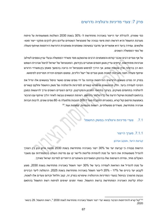 12
‫פרק‬
2
‫מדיניות‬ ‫צעדי‬ :
‫ורגולציה‬
‫נדרשים‬
‫ל‬ ‫מתחדשת‬ ‫באנרגיה‬ ‫הייצור‬ ‫יעד‬ ‫להגדלת‬ ,‫שפורט‬ ‫כפי‬
-
30%
‫בשנת‬
2030
‫פיתוח‬ ‫על‬ ‫משמעותיות‬ ‫השלכות‬
‫פוטו‬ ‫ייצור‬ ‫מתקני‬ ‫להקים‬ ‫ניתן‬ ‫עליהם‬ ‫השטחים‬ ‫פוטנציאל‬ ‫של‬ ‫גבוהה‬ ‫מיצוי‬ ‫רמת‬ ‫דורשת‬ ‫והיא‬ ‫החשמל‬ ‫מערכת‬
-
.‫וולטאים‬
‫עמידה‬
‫ב‬
‫מדובר‬ ‫אך‬ ‫אפשרית‬ ‫היא‬ ‫יעד‬
‫במשימה‬
‫הירתמות‬ ‫הדורשת‬ ‫ומאתגרת‬ ‫שאפתנית‬
‫פעולה‬ ‫ושיתוף‬
‫גופי‬ ‫של‬
‫ה‬
‫ממשלה‬
‫ה‬
.‫שונים‬
‫שהושקע‬ ‫הרבים‬ ‫והמאמצים‬ ‫קודמו‬ ‫שכבר‬ ‫רבים‬ ‫צעדים‬ ‫אף‬ ‫על‬
‫עניין‬ ‫ובעלי‬ ‫הממשלה‬ ‫משרדי‬ ‫מצד‬ ‫ו‬
‫נוספים‬
‫לשילוב‬
‫השמש‬ ‫אנרגיית‬ ‫לניצול‬ ‫ישראל‬ ‫של‬ ‫הפוטנציאל‬ .‫בקידומן‬ ‫ואתגרים‬ ‫חסמים‬ ‫מגוון‬ ‫עדיין‬ ‫קיימים‬ ,‫מתחדשות‬ ‫אנרגיות‬
‫שמ‬ ‫שטופת‬ ‫ארץ‬ ‫בהיותה‬ ‫רב‬ ‫הוא‬
‫בין‬ ‫מאמץ‬ ‫בהמשך‬ ‫כרוכה‬ ‫זה‬ ‫פוטנציאל‬ ‫למימוש‬ ‫הדרך‬ ‫אך‬ ,‫ש‬
-
‫הדורש‬ ‫משרדי‬
.‫למימושו‬ ‫תמריצים‬ ‫ויצירת‬ ‫חסמים‬ ‫צמצום‬ ,‫הליכים‬ ‫ייעול‬ ‫של‬ ‫צעדים‬ ‫מגוון‬ ‫לטובת‬ ‫מערכות‬ ‫חוצה‬ ‫פעולה‬ ‫שיתוף‬
‫הדורשים‬ ‫נושאים‬ ‫נפרט‬ ‫זה‬ ‫בפרק‬
‫אלו‬ ‫בנושאים‬ ‫טיפול‬ ‫כאשר‬ ‫שונים‬ ‫גופים‬ ‫ידי‬ ‫על‬ ‫ובחינה‬ ‫התייחסות‬
‫את‬ ‫יגדיל‬
‫הס‬
‫מהנושאים‬ ‫חלק‬ .‫ביעד‬ ‫לעמידה‬ ‫יכוי‬
‫שיפורטו‬
‫ו‬ ‫למדיניות‬ ‫קשורים‬
‫ל‬
‫קשורים‬ ‫וחלקם‬ ‫החשמל‬ ‫משק‬ ‫של‬ ‫רגולציה‬
.‫והמקרקעין‬ ‫התכנון‬ ‫בתחומי‬ ‫בעיקר‬ ,‫משיקים‬ ‫בתחומים‬ ‫לרגולציה‬
‫כמובן‬ ‫להיעשות‬ ‫צריך‬ ‫השונים‬ ‫הצעדים‬ ‫קידום‬
.‫בתחומו‬ ‫רגולטור‬ ‫כל‬ ‫של‬ ‫הדעת‬ ‫ושיקול‬ ‫לסמכות‬ ‫בהתאם‬
‫לאח‬ ‫גובשה‬ ‫הנושאים‬ ‫רשימת‬
‫הציבור‬ ‫עם‬ ‫שיתוף‬ ‫הליך‬ ‫ר‬
‫קורא‬ ‫קול‬ ‫פרסום‬ ‫באמצעות‬
,
‫מעל‬ ‫התקבלו‬ ‫במסגרתו‬
‫ל‬
-
300
‫מ‬ ‫מלמעלה‬ ‫תגובות‬
-
40
‫חברות‬ ‫לרבות‬ ,‫שונים‬ ‫גופים‬
.‫ועוד‬ ‫עמותות‬ ,‫מקומיות‬ ‫רשויות‬ ,‫ממשלתיים‬ ‫משרדים‬ ,‫מתחדשת‬ ‫אנרגיה‬
81
2.1
.
‫החשמל‬ ‫במשק‬ ‫ורגולציה‬ ‫מדיניות‬ ‫צעדי‬
2.1.1
.
‫הייצור‬ ‫מערך‬
‫ועדכון‬ ‫מעקב‬ ,‫היעד‬ ‫קביעת‬
‫של‬ ‫יעד‬ ‫קביעת‬ ‫כי‬ ‫סבורה‬ ‫הרשות‬
30%
‫בשנת‬ ‫מתחדשת‬ ‫באנרגיה‬ ‫ייצור‬
2030
‫נכון‬ ‫איזון‬ ‫מהווה‬
‫בין‬
‫הצורך‬
‫להגדיל‬
‫משמעותית‬
‫משבר‬ ‫עם‬ ‫בהתמודדות‬ ‫העולם‬ ‫מדינות‬ ‫עם‬ ‫קו‬ ‫וליישר‬ ‫פליטות‬ ‫להפחית‬ ‫מנת‬ ‫על‬ ‫היעד‬ ‫את‬
‫ישרא‬ ‫למדינת‬ ‫הייחודיים‬ ‫והאתגרים‬ ‫המאפיינים‬ ‫בהינתן‬ ‫שלו‬ ‫הישימות‬ ‫ומידת‬ ,‫מחד‬ ‫האקלים‬
.‫מאידך‬ ‫ל‬
‫של‬ ‫ביעד‬ ‫לעמידה‬ ‫הוודאות‬ ‫את‬ ‫להגדיל‬ ‫מנת‬ ‫על‬
30%
‫בשנת‬ ‫מתחדשת‬ ‫באנרגיה‬ ‫חשמל‬ ‫ייצור‬
2030
‫מוצע‬ ,
‫של‬ ‫ביניים‬ ‫יעד‬ ‫לקבוע‬
12%
-
20%
‫ל‬
‫בשנת‬ ‫מתחדשת‬ ‫באנרגיה‬ ‫חשמל‬ ‫ייצור‬
2022
.
‫הביניים‬ ‫ליעד‬ ‫ההמלצה‬
‫חלחול‬ ‫קצב‬ ,‫זה‬ ‫בפרק‬ ‫שיפורטו‬ ‫והרגולציה‬ ‫המדיניות‬ ‫בצעדי‬ ‫בטיפול‬ ‫מהצורך‬ ‫נובעת‬
,‫לשטח‬ ‫אלו‬ ‫צעדים‬ ‫וקידום‬
‫החשמל‬ ‫ברשת‬ ‫המתחדשת‬ ‫האנרגיה‬ ‫קליטת‬ ‫יכולת‬
,
‫זמנים‬ ‫טווחי‬
‫בהתאם‬ ‫החשמל‬ ‫רשת‬ ‫לפיתוח‬ ‫ישימים‬
81
‫"קול‬
‫קורא‬
‫להתייח‬
‫סות‬
‫הציבור‬
‫בנושא‬
‫יעדי‬
‫ייצור‬
‫חשמל‬
‫באנרגיה‬
‫מתחדשת‬
‫לשנת‬
2030
,‫החשמל‬ ‫רשות‬ ,"
29
‫בינואר‬
2020
.
 