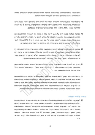 1
‫כאמור‬ ‫כלים‬
,‫גדולים‬ ‫בהיקפים‬ ,
‫הנדסיים‬ ‫שינויים‬ ‫ולדרוש‬ ‫מורכבת‬ ‫להיות‬ ‫עשויה‬
‫ורג‬
‫ו‬
‫ל‬
‫טורי‬
‫י‬
‫ם‬
‫שתהיה‬
‫הייצו‬ ‫מערך‬ ‫על‬ ‫נרחבת‬ ‫השפעה‬ ‫להם‬
‫והביקוש‬ ‫הייצור‬ ‫ניהול‬ ‫אופן‬ ‫ועל‬ ‫ר‬
.
14
.
‫באופ‬ ‫לבחון‬ ‫מנת‬ ‫על‬
‫מעשי‬ ‫ן‬
‫ההשפעה‬ ‫את‬
‫הצפויה‬
‫ה‬ ‫של‬
‫בוצע‬ ,‫הייצור‬ ‫מערך‬ ‫על‬ ‫היעד‬ ‫גדלת‬
‫בחינה‬ ‫ה‬
‫טכנו‬
-
‫ביחס‬ ,)‫(תפ"ט‬ ‫החשמל‬ ‫בחברת‬ ‫ופיתוח‬ ‫לתכנון‬ ‫היחידה‬ ‫בהשתתפות‬ ,‫כלכלית‬
‫ל‬
-
3
‫אנרגיה‬ ‫יעדי‬
‫שונים‬ ‫מתחדשת‬
–
12%
,
22%
‫ו‬
–
30%
‫שנת‬ ‫עד‬ ‫שונים‬ ‫תרחישים‬ ‫ונבחנו‬
2020
.
19
.
‫הייצור‬ ‫מערך‬ ‫על‬ ‫היעד‬ ‫קביעת‬ ‫השלכות‬ ‫מבחינת‬
‫המתחדשות‬ ‫האנרגיות‬ ‫יעד‬ ‫הגדלת‬ ‫כי‬ ‫עולה‬
‫אינה‬
‫את‬ ‫משמעותי‬ ‫באופן‬ ‫מפחיתה‬
‫ההספק‬
‫סולאריים‬ ‫מתקנים‬ ‫של‬ ‫הקמה‬ ,‫קרי‬ .‫למשק‬ ‫הנדרש‬ ‫הקונבנציונלי‬
‫כמעט‬
‫ואינה‬
.‫קונבנציונלי‬ ‫הספק‬ ‫של‬ ‫הקמה‬ ‫חוסכת‬
,‫זאת‬ ‫עם‬
‫היעד‬ ‫הגדלת‬
‫ל‬
-
30%
‫לשינוי‬ ‫מובילה‬
‫ולצורך‬ ‫טכנולוגי‬
‫יותר‬ ‫גמישים‬ ‫מתקנים‬ ‫בהקמת‬
,
‫גם‬ ‫כמו‬
‫אגירה‬ ‫מתקני‬
.‫משמעותיים‬ ‫בהיקפים‬
20
.
‫כי‬ ‫לציין‬ ‫חשוב‬ ‫זה‬ ‫בהקשר‬
‫סוללות‬ ‫באמצעות‬ ‫האגירה‬ ‫טכנולוגיית‬
‫נמצאת‬
‫רב‬ ‫ניסיון‬ ‫ואין‬ ‫בחיתוליה‬ ‫עדיין‬
‫בנוסף‬ .‫סוללות‬ ‫של‬ ‫מאד‬ ‫גדולה‬ ‫כמות‬ ‫הכוללת‬ ‫חשמל‬ ‫מערכת‬ ‫בתפעול‬ ‫בעולם‬
,
‫רבה‬ ‫וודאות‬ ‫אי‬ ‫קיימת‬
‫של‬ ‫החיים‬ ‫מחזורי‬ ,‫הטכנולוגיה‬ ‫עלויות‬ ‫לגבי‬
‫ו‬ ‫ה‬
.‫הטכניות‬ ‫יכולותיה‬
‫מספר‬ ‫נבחנו‬ ,‫הרבה‬ ‫הוודאות‬ ‫אי‬ ‫בשל‬
‫האגירה‬ ‫במחיר‬ ‫ביניהם‬ ‫הנבדלים‬ ‫תרחישים‬
.‫האפשרי‬ ‫ההשפעה‬ ‫טווח‬ ‫את‬ ‫לאמוד‬ ‫מנת‬ ‫על‬
21
.
,‫כן‬ ‫כמו‬
‫במשק‬ ‫הקונבנציונליות‬ ‫היחידות‬ ‫של‬ ‫הרצוי‬ ‫ההפעלה‬ ‫משטר‬ ‫על‬ ‫להשפיע‬ ‫צפויה‬ ‫היעד‬ ‫הגדלת‬
‫יחיד‬ ‫לרבות‬ ,‫הקיימות‬ ‫היחידות‬ ‫כי‬ ‫עולה‬ ‫ומהתוצאות‬
‫הכולל‬ ‫במשטר‬ ‫לפעול‬ ‫יידרשו‬ ,‫משולב‬ ‫במחזור‬ ‫ות‬
.‫עומס‬ ‫ושינויי‬ ‫התנעות‬ ‫של‬ ‫יותר‬ ‫רב‬ ‫מספר‬
22
.
‫ליישום‬ ‫הכרחי‬ ‫תנאי‬ ‫המהווים‬ ‫חשובים‬ ‫נושאים‬ ‫מספר‬ ‫של‬ ‫הבחינה‬ ‫בהמשך‬ ‫הצורך‬ ‫את‬ ‫חידדה‬ ‫הבחינה‬
‫של‬ ‫יעד‬
30%
‫השאר‬ ‫בין‬ .‫מתחדשות‬ ‫אנרגיות‬
,
‫האתגרים‬ ‫עם‬ ‫ההתמודדות‬ ‫על‬ ‫הדעת‬ ‫את‬ ‫לתת‬ ‫צורך‬ ‫יש‬
‫אתגר‬ ‫על‬ ‫מענה‬ ‫למתן‬ ‫השונות‬ ‫והחלופות‬ ‫מתחדשת‬ ‫אנרגיה‬ ‫משילוב‬ ‫כתוצאה‬ ‫המערכת‬ ‫ליציבות‬ ‫הנוגעים‬
‫עקום‬ ‫לשינוי‬ ‫תעריפיים‬ ‫תמריצים‬ ‫מתן‬ ,‫ביקוש‬ ‫ניהול‬ ‫בכלי‬ ‫השימוש‬ ‫הגברת‬ ‫את‬ ‫לבחון‬ ‫יש‬ ‫כן‬ ‫כמו‬ .‫זה‬
‫משטר‬ ‫בשינוי‬ ‫הצורך‬ ‫של‬ ‫וההשלכות‬ ‫נטו‬ ‫העומס‬
.‫במשק‬ ‫הקונבנציונליות‬ ‫היחידות‬ ‫של‬ ‫ההפעלה‬
‫עלות‬ ‫ניתוח‬
-
‫תועלת‬
23
.
‫היעד‬ ‫מהגדלת‬ ‫הנובעות‬ ‫והתועלות‬ ‫העלויות‬ ‫כימות‬ ‫לשם‬
‫נב‬
‫ח‬
‫נו‬
‫ביניהם‬ ‫הנבדלים‬ ,‫שונים‬ ‫תרחישים‬ ‫שני‬
‫הפוטו‬ ‫המתקנים‬ ‫הקמת‬ ‫בעלות‬
-
‫הזיהום‬ ‫בעלויות‬ ,‫הטבעי‬ ‫הגז‬ ‫במחיר‬ ,‫האגירה‬ ‫מתקני‬ ‫בעלות‬ ,‫וולטאים‬
.‫ועוד‬
‫לוקח‬ ‫הניתוח‬
‫בחשבון‬
‫את‬
‫ה‬
‫עלויות‬
‫הנובעות‬ ‫העודפות‬
‫הפוטו‬ ‫המתקנים‬ ‫של‬ ‫מההקמה‬
-
‫וולטאים‬
‫ו‬
‫הנדרש‬ ‫הרשת‬ ‫מפיתוח‬
‫הקרו‬ ‫העשור‬ ‫במהלך‬
‫הנחסכות‬ ‫העלויות‬ ‫ואת‬ ,‫ב‬
‫המתקנים‬ ‫מהקמת‬ ‫כתוצאה‬
(
‫אוויר‬ ‫וזיהום‬ ‫בדלקים‬ ‫חסכון‬ ‫בעיקר‬
)
‫של‬ ‫תקופה‬ ‫לאורך‬ ,
20
‫שנת‬ ‫עד‬ ‫קרי‬ ,‫שנים‬
2020
.
‫העלויות‬
,‫שנבחנו‬ ‫היעדים‬ ‫שני‬ ‫עבור‬ ‫חושבו‬ ‫והתועלות‬
22%
‫ו‬
-
30%
,
‫הכול‬
‫ב‬
‫השוואה‬
‫של‬ ‫היום‬ ‫הקבוע‬ ‫ליעד‬
12%
.
 