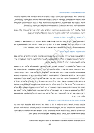 19
‫הקיימת‬ ‫התשתית‬ ‫במצבת‬ ‫השימוש‬ ‫ייעול‬
‫בפרק‬ ‫שנסקר‬ ‫כפי‬
‫בנושא‬
‫מערך‬ ‫של‬ ‫התאמה‬ ‫מחייב‬ ‫מתחדשות‬ ‫אנרגיות‬ ‫של‬ ‫גדולים‬ ‫היקפים‬ ‫שילוב‬ ,‫הייצור‬ ‫מערך‬
‫החשמ‬ ‫ייצור‬
‫כך‬ ‫לשם‬ .‫ל‬
‫נדרש‬
,‫היתר‬ ‫בין‬ ,
‫את‬ ‫להגמיש‬
,‫קונבנציונליים‬ ‫ייצור‬ ‫ממתקני‬ ‫שיידרשו‬ ‫ההפעלה‬ ‫משטרי‬
‫לרבות‬
‫של‬ ‫בהיבטים‬
‫זה‬ ‫בכלל‬ .‫ועוד‬ ‫עומס‬ ‫והעלאת‬ ‫הורדת‬ ,‫התנעות‬ ‫מספר‬
‫להתעורר‬ ‫עשוי‬
‫ה‬
‫צורך‬
‫אילו‬ ‫לבחון‬
‫עתיד‬ ‫באסדרות‬ ‫וכן‬ ‫הקיימות‬ ‫באסדרות‬ ‫נדרשות‬ ‫התאמות‬
‫י‬
.‫קונבנציונליים‬ ‫ייצור‬ ‫מתקני‬ ‫להקמת‬ ‫ות‬
‫השימוש‬ ‫את‬ ‫לייעל‬ ‫מנת‬ ‫על‬ ,‫בנוסף‬
‫הקמת‬ ‫עלות‬ ‫הפנמת‬ ‫שעיקרם‬ ‫תמריצים‬ ‫שילוב‬ ‫לבחון‬ ‫יש‬ ‫הרשת‬ ‫במשאב‬
( ‫מיקום‬ ‫באותו‬ ‫הייצור‬ ‫מתקן‬ ‫קליטת‬ ‫לצורך‬ ‫הכרוכה‬ ‫הנוספת‬ ‫הרשת‬
‫למשל‬
.)‫מיקום‬ ‫פרמיית‬
‫נטו‬ ‫הביקוש‬ ‫בעקום‬ ‫השינוי‬ ‫עם‬ ‫להתמודדות‬ ‫כלים‬
‫צורך‬ ‫רואה‬ ‫הרשות‬
‫לבחון‬
‫תעריפיים‬ ‫מנגנונים‬
‫אשר‬ ‫ואחרים‬
‫יתמרצו‬
‫הפחתת‬
‫שיא‬ ‫בשעות‬ ‫צריכה‬
‫נטו‬ ‫הביקוש‬
.
,‫היתר‬ ‫בין‬ ,‫תקודם‬ ‫זו‬ ‫מטרה‬
‫שי‬ ‫באופן‬ ‫התעריף‬ ‫מבנה‬ ‫תיקון‬ ‫באמצעות‬
‫עודד‬
‫הפחתת‬
‫צריכה‬
‫ה‬ ‫בשעות‬
‫נטו‬ ‫ביקוש‬
‫ו‬
.‫הצורך‬ ‫במקרה‬ ‫המערכת‬ ‫מנהל‬ ‫ידי‬ ‫על‬ ‫צריכה‬ ‫השלת‬ ‫שיאפשרו‬ ‫ביקוש‬ ‫לניהול‬ ‫הסדרים‬ ‫באמצעות‬
‫אנרגיה‬ ‫ואגירת‬ ‫הדינמית‬ ‫התגובה‬ ‫יכולת‬
‫לבחון‬ ‫יש‬
‫יותר‬ ‫מעמיקה‬ ‫בצורה‬
‫עקב‬ ‫הנגרמים‬ ‫הדינמיים‬ ‫מהשינויים‬ ‫כתוצאה‬ ‫הרשת‬ ‫יציבות‬ ‫על‬ ‫ההשפעה‬ ‫את‬
‫אנרגיה‬ ‫ייצור‬
‫גדולות‬ ‫בכמויות‬ ‫מתחדשת‬
‫ערכי‬ ‫בחינת‬ ‫לרבות‬ ‫הדינמית‬ ‫התגובה‬ ‫יכולת‬ ‫לשיפור‬ ‫מנגנונים‬ ‫לבחון‬ ‫ויש‬
.‫נוספים‬ ‫ואמצעים‬ ‫תדר‬ ‫לייצוב‬ ‫ייעודית‬ ‫אגירה‬ ,‫הסובבת‬ ‫עתודה‬
‫יכול‬ ‫חשמל‬ ‫אגירת‬
‫ה‬
‫לשמש‬
‫כ‬
‫משמעותי‬ ‫כלי‬
‫ל‬
‫עמידה‬
‫עלויות‬ ‫את‬ ‫ולצמצם‬ ‫ביעד‬
‫השילוב‬
‫מתחדשות‬ ‫אנרגיות‬ ‫של‬
‫לכן‬ .‫וברשת‬ ‫החשמל‬ ‫במערכת‬
,
‫זו‬ ‫עבודה‬ ‫של‬ ‫משלים‬ ‫כנדבך‬
,
‫מוצע‬
‫לבחון‬
‫את‬ ‫ובפרט‬ ‫האנרגיה‬ ‫אגירת‬ ‫נושא‬ ‫את‬
.‫המשק‬ ‫וצרכי‬ ‫האגירה‬ ‫מחירי‬ ,‫הטכנולוגית‬ ‫להתפתחות‬ ‫בהתאם‬ ‫מיטבי‬ ‫באופן‬ ‫אגירה‬ ‫מתקני‬ ‫של‬ ‫ההטמעה‬ ‫אופן‬
‫לבחון‬ ‫יש‬ ‫זאת‬ ‫במסגרת‬
‫תשמש‬ ‫האגירה‬ ‫בהם‬ ‫אזורים‬ ‫מיפוי‬ ‫ובהם‬ ,‫החשמל‬ ‫למשק‬ ‫הנוספות‬ ‫התועלות‬ ‫את‬
‫תדר‬ ‫ייצוב‬ ‫שירותי‬ ,‫החשמל‬ ‫לרשת‬ ‫כתחליף‬
,
.‫ועוד‬ ‫מתח‬ ‫ייצוב‬
‫ש‬ ‫ככל‬
‫ה‬
‫ניתן‬ ‫רשת‬ ‫כתחליף‬ ‫לשמש‬ ‫תוכל‬ ‫אגירה‬
.‫הרשת‬ ‫בפיתוח‬ ‫לחסכון‬ ‫להביא‬ ‫יהיה‬
‫בנוסף‬
‫חשמליים‬ ‫רכבים‬ ‫של‬ ‫לכניסתם‬ ‫צפי‬ ‫קיים‬ ‫הקרוב‬ ‫שבעשור‬ ‫לציין‬ ‫יש‬ ,
‫בהיקפ‬
‫גדולים‬ ‫ים‬
.
82
‫אלו‬ ‫רכבים‬
‫בשעות‬ ‫אגירה‬ ‫פתרונות‬ ‫החשמל‬ ‫למשק‬ ‫לספק‬ ‫מסוימים‬ ‫מודלים‬ ‫תחת‬ ‫יוכלו‬
‫הצורך‬
,
‫ה‬ ‫תחת‬ ‫בפרט‬
‫הנחה‬
‫שהספק‬
‫הסטנדרטי‬ ‫הבטרייה‬
‫מרמתו‬ ‫לגדול‬ ‫צפוי‬
‫כ‬ ‫הממוצעת‬
‫של‬ ‫יום‬
‫כ‬
-
20
‫קוט"ש‬
‫לכ‬
-
40
‫קוט"ש‬
‫את‬ ‫לשמש‬ ‫יוכל‬ ‫זה‬ ‫אגירה‬ ‫קיבולת‬ ‫עודף‬ ,‫בהתאם‬ ‫שינוהל‬ ‫ככל‬ .‫העשור‬ ‫סוף‬ ‫עד‬ ‫שישווקו‬ ‫בדגמים‬
.‫הצריכה‬ ‫שיאי‬ ‫בשעות‬ ‫הרשת‬
‫האפשרות‬ ‫את‬ ‫בחשבון‬ ‫לקחת‬ ‫יש‬ ‫הטעינה‬ ‫עמדות‬ ‫פריסת‬ ‫בשלב‬ ‫כבר‬ ,‫האמור‬ ‫לאור‬
.‫כיוונית‬ ‫דו‬ ‫טעינה‬ ‫של‬
‫מתחדשת‬ ‫אנרגיה‬ ‫לייצור‬ ‫נוספות‬ ‫וטכנולוגיות‬ ‫רוח‬ ‫אנרגיית‬
‫שפור‬ ‫מטעמים‬
‫ל‬ ‫הייצור‬ ‫יעד‬ ‫הגדלת‬ ‫כי‬ ‫היא‬ ‫זו‬ ‫עבודה‬ ‫של‬ ‫הבסיס‬ ‫הנחת‬ ,‫טו‬
-
30%
‫על‬ ‫ככולה‬ ‫רובה‬ ‫מתבססת‬
‫פוטו‬ ‫מתקנים‬ ‫שילוב‬
-
,‫זאת‬ ‫עם‬ .‫וולטאים‬
‫הטמעתן‬ ‫אשר‬ ‫נוספות‬ ‫טכנולוגיות‬ ‫ישנן‬
‫ו‬ ‫בישראל‬ ‫אפשרית‬
‫חשיבות‬ ‫ישנה‬
‫רבה‬
‫מתחדשת‬ ‫אנרגיה‬ ‫של‬ ‫טכנולוגיות‬ ‫מגוון‬ ‫של‬ ‫לקידום‬
.
‫בפרט‬
,
‫מ‬ ‫טכנולוגיה‬ ‫היא‬ ‫רוח‬ ‫אנרגיית‬
‫ונפוצה‬ ‫וכחת‬
‫בעיקר‬ ,‫רבים‬ ‫יתרונות‬ ‫לה‬ ‫ויש‬ ‫בעולם‬
.‫נרחב‬ ‫בהיקף‬ ‫סולאריים‬ ‫מתקנים‬ ‫של‬ ‫קיומם‬ ‫בהינתן‬
82
122
‫בשנת‬ ‫חשמליים‬ ‫רכבים‬ ‫אלף‬
2030
‫של‬ ‫לצפי‬ ‫בהתאם‬
%
22
.‫בלומברג‬ ‫תחזית‬ ‫לפי‬ ‫מהשוק‬
 