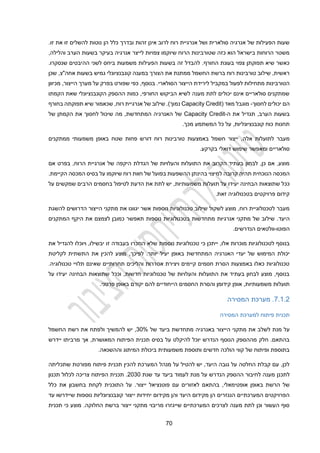 20
‫זהות‬ ‫אינן‬ ‫לרוב‬ ‫רוח‬ ‫אנרגיית‬ ‫ושל‬ ‫סולארית‬ ‫אנרגיה‬ ‫של‬ ‫הפעילות‬ ‫שעות‬
.‫זו‬ ‫את‬ ‫זו‬ ‫להשלים‬ ‫נוטות‬ ‫הן‬ ‫כלל‬ ‫ובדרך‬
,‫והלילה‬ ‫הערב‬ ‫בשעות‬ ‫בעיקר‬ ‫אנרגיה‬ ‫לייצר‬ ‫צפויות‬ ‫שיוקמו‬ ‫הרוח‬ ‫שטורבינות‬ ‫כזה‬ ‫הוא‬ ‫בישראל‬ ‫הרוחות‬ ‫משטר‬
‫לשני‬ ‫ביחס‬ ‫משמעות‬ ‫הפעילות‬ ‫בשעות‬ ‫זה‬ ‫להבדל‬ .‫החורף‬ ‫בעונת‬ ‫צפוי‬ ‫תפוקתן‬ ‫שיא‬ ‫כאשר‬
‫ה‬
.‫שנסקרו‬ ‫היבטים‬
‫גמ‬ ‫קונבנציונלי‬ ‫במענה‬ ‫הצורך‬ ‫את‬ ‫ממתנת‬ ‫החשמל‬ ‫ברשת‬ ‫רוח‬ ‫טורבינות‬ ‫שילוב‬ ,‫ראשית‬
‫שכן‬ ,‫אחה"צ‬ ‫בשעות‬ ‫יש‬
,‫בנוסף‬ .‫הסולארי‬ ‫הייצור‬ ‫לירידת‬ ‫במקביל‬ ‫לפעול‬ ‫מתחילות‬ ‫הטורבינות‬
‫מכיוון‬ ,‫הייצור‬ ‫מערך‬ ‫על‬ ‫בפרק‬ ‫שפורט‬ ‫כפי‬
‫הקמתו‬ ‫שאת‬ ‫הקונבנציונלי‬ ‫ההספק‬ ‫כמות‬ ,‫החורפי‬ ‫הביקוש‬ ‫לשיא‬ ‫מענה‬ ‫לתת‬ ‫יכולים‬ ‫אינם‬ ‫סולאריים‬ ‫שמתקנים‬
‫לחסוך‬ ‫יכולים‬ ‫הם‬
-
( ‫מאד‬ ‫מוגבל‬
Capacity Credit
‫נ‬
‫בחורף‬ ‫תפוקתה‬ ‫שיא‬ ‫שכאמור‬ ,‫רוח‬ ‫אנרגיית‬ ‫של‬ ‫שילוב‬ .)‫מוך‬
‫ה‬ ‫את‬ ‫תגדיל‬ ,‫הערב‬ ‫בשעות‬
-
Capacity Credit
‫לחסוך‬ ‫שיכול‬ ‫מה‬ ,‫המתחדשת‬ ‫האנרגיה‬ ‫של‬
‫הקמתן‬ ‫את‬
‫של‬
.‫מכך‬ ‫המשתמע‬ ‫כל‬ ‫על‬ ,‫קונבנציונליות‬ ‫כוח‬ ‫תחנות‬
‫לתועלות‬ ‫מעבר‬
‫אלה‬
‫משמעו‬ ‫באופן‬ ‫שטח‬ ‫פחות‬ ‫דורש‬ ‫רוח‬ ‫טורבינות‬ ‫באמצעות‬ ‫חשמל‬ ‫ייצור‬ ,
‫ממתקנים‬ ‫תי‬
.‫בקרקע‬ ‫דואלי‬ ‫שימוש‬ ‫ומאפשר‬ ‫סולאריים‬
‫אם‬ ‫בפרט‬ ,‫הרוח‬ ‫אנרגיית‬ ‫של‬ ‫היקפה‬ ‫הגדלת‬ ‫של‬ ‫והעלויות‬ ‫התועלות‬ ‫את‬ ‫הקרוב‬ ‫בעתיד‬ ‫לבחון‬ ,‫כן‬ ‫אם‬ ,‫מוצע‬
‫למיצוי‬ ‫קרובה‬ ‫תהיה‬ ‫הנוכחית‬ ‫המכסה‬
‫בהינתן‬
‫ה‬
‫המכסה‬ ‫בסיס‬ ‫על‬ ‫שיוקמו‬ ‫רוח‬ ‫חוות‬ ‫של‬ ‫בפועל‬ ‫השפעות‬
‫הקיימת‬
.
‫יעידו‬ ‫הבחינה‬ ‫שתוצאות‬ ‫ככל‬
‫על‬ ‫שמקשים‬ ‫הרבים‬ ‫בחסמים‬ ‫לטיפול‬ ‫הדעת‬ ‫את‬ ‫לתת‬ ‫יש‬ ,‫משמעותיות‬ ‫תועלות‬ ‫על‬
.‫זאת‬ ‫בטכנולוגיה‬ ‫פרויקטים‬ ‫קידום‬
‫נוספות‬ ‫טכנולוגיות‬ ‫שילוב‬ ‫לשקול‬ ‫מוצע‬ ,‫רוח‬ ‫לטכנולוגיית‬ ‫מעבר‬
‫להשגת‬ ‫הדרושים‬ ‫הייצור‬ ‫מתקני‬ ‫את‬ ‫יגוונו‬ ‫אשר‬
.‫היעד‬
‫המתקנים‬ ‫היקף‬ ‫את‬ ‫לצמצם‬ ‫כמובן‬ ‫תאפשר‬ ‫נוספות‬ ‫בטכנולוגיות‬ ‫מתחדשות‬ ‫אנרגיות‬ ‫מתקני‬ ‫של‬ ‫שילוב‬
‫הפוטו‬
-
‫וולטאים‬
.‫הנדרשים‬
,‫אלו‬ ‫מוכרות‬ ‫לטכנולוגיות‬ ‫בנוסף‬
‫כי‬ ‫ייתכן‬
‫זו‬ ‫בעבודה‬ ‫הוזכרו‬ ‫שלא‬ ‫נוספות‬ ‫טכנולוגיות‬
‫יבשילו‬
‫ו‬ ,
‫יוכלו‬
‫את‬ ‫להגדיל‬
‫יעי‬ ‫באופן‬ ‫המתחדשת‬ ‫האנרגיה‬ ‫יעדי‬ ‫של‬ ‫המימוש‬ ‫יכולת‬
‫לקליטת‬ ‫התשתית‬ ‫את‬ ‫להכין‬ ‫מוצע‬ ,‫לפיכך‬ .‫יותר‬ ‫ל‬
.‫טכנולוגיה‬ ‫תלויי‬ ‫שאינם‬ ‫תחרותיים‬ ‫והליכים‬ ‫אסדרות‬ ‫ויצירת‬ ‫קיימים‬ ‫חסמים‬ ‫הסרת‬ ‫באמצעות‬ ‫כאלו‬ ‫טכנולוגיות‬
‫על‬ ‫יעידו‬ ‫הבחינה‬ ‫שתוצאות‬ ‫וככל‬ ,‫חדשות‬ ‫טכנולוגיות‬ ‫של‬ ‫והעלויות‬ ‫התועלות‬ ‫את‬ ‫בעתיד‬ ‫לבחון‬ ‫מוצע‬ ,‫בנוסף‬
‫אופן‬ ,‫משמעותיות‬ ‫תועלות‬
.‫פרטני‬ ‫באופן‬ ‫יקודם‬ ‫להם‬ ‫הייחודיים‬ ‫החסמים‬ ‫והסרת‬ ‫קידומן‬
2.1.2
.
‫המסירה‬ ‫מערכת‬
‫המסירה‬ ‫למערכת‬ ‫פיתוח‬ ‫תכנית‬
‫מנת‬ ‫על‬
‫לשלב‬
‫מתקני‬ ‫את‬
‫ה‬
‫של‬ ‫ביעד‬ ‫מתחדשת‬ ‫באנרגיה‬ ‫ייצור‬
30%
,
‫יש‬
‫ו‬ ‫להמשיך‬
‫החשמל‬ ‫רשת‬ ‫את‬ ‫לפתח‬
‫יידרש‬ ‫מרביתו‬ ‫אך‬ ,‫המאושרת‬ ‫הפיתוח‬ ‫תכנית‬ ‫בסיס‬ ‫על‬ ‫להיקלט‬ ‫יוכל‬ ‫הנדרש‬ ‫הנוסף‬ ‫מההספק‬ ‫חלק‬ .‫בהתאם‬
.‫וההשנאה‬ ‫המיתוג‬ ‫ביכולת‬ ‫משמעותית‬ ‫ותוספת‬ ‫חדשים‬ ‫הולכה‬ ‫קווי‬ ‫של‬ ‫ופיתוח‬ ‫בתוספת‬
‫מ‬ ‫פיתוח‬ ‫תכנית‬ ‫להכין‬ ‫המערכת‬ ‫מנהל‬ ‫על‬ ‫להטיל‬ ‫יש‬ ,‫היעד‬ ‫גובה‬ ‫על‬ ‫החלטה‬ ‫קבלת‬ ‫עם‬ ,‫לכן‬
‫שתכליתה‬ ‫פורטת‬
‫לת‬
‫כנן‬
‫שנת‬ ‫עד‬ ‫ביעד‬ ‫לעמוד‬ ‫מנת‬ ‫על‬ ‫הנדרש‬ ‫ההספק‬ ‫לחיבור‬ ‫מענה‬
2030
‫תכנון‬ ‫לכלול‬ ‫צריכה‬ ‫הפיתוח‬ ‫תכנית‬ .
‫אופטימאלי‬ ‫באופן‬ ‫הרשת‬ ‫של‬
‫ייצור‬ ‫פוטנציאל‬ ‫עם‬ ‫לאזורים‬ ‫בהתאם‬ ,
.
‫התוכנית‬ ‫על‬
‫כלל‬ ‫את‬ ‫בחשבון‬ ‫לקחת‬
‫י‬ ‫יחידות‬ ‫מקידום‬ ‫והן‬ ‫היעד‬ ‫מקידום‬ ‫הן‬ ‫הנגזרים‬ ‫המערכתיים‬ ‫הפרויקטים‬
‫עד‬ ‫שיידרשו‬ ‫נוספות‬ ‫קונבנציונליות‬ ‫יצור‬
‫י‬ ‫מתקני‬ ‫מריבוי‬ ‫שייגזרו‬ ‫המערכתיים‬ ‫לצרכים‬ ‫מענה‬ ‫לתת‬ ‫וכן‬ ‫העשור‬ ‫סוף‬
‫י‬
‫תכנית‬ ‫כי‬ ‫מוצע‬ .‫החלוקה‬ ‫ברשת‬ ‫צור‬
 