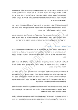 2
22
.
‫כי‬ ‫עולה‬ ‫מהניתוח‬
‫העודפת‬ ‫העלות‬
‫ל‬ ‫היעד‬ ‫מהגדלת‬ ‫כתוצאה‬ ‫החשמל‬ ‫לצרכן‬
-
30%
,
‫נע‬
‫ה‬
‫בין‬
‫שלושה‬
.‫שקלים‬ ‫מיליארד‬ ‫לתשעה‬
‫מדובר‬ ,‫המחשה‬ ‫לשם‬
‫בכ‬
-
1%
‫החשמל‬ ‫בתעריף‬ ‫המוכרות‬ ‫העלויות‬ ‫מסך‬
‫המודל‬ ‫בתקופת‬
.
‫של‬ ‫עודפת‬ ‫עלות‬ ‫בין‬ ‫של‬ ‫לטווח‬ ‫מביאה‬ ‫האוויר‬ ‫זיהום‬ ‫מצמצום‬ ‫התועלת‬ ‫הוספת‬
‫כ‬
-
2
‫מיליארד‬
‫המרבית‬ ‫העודפת‬ ‫העלות‬ ‫בתרחיש‬ ‫שקלים‬ ‫י‬
‫ל‬
‫חיסכון‬
‫כ‬ ‫של‬
-
4
‫מיליארד‬
‫בתרחיש‬ ,‫שקלים‬ ‫י‬
.‫המינימלית‬ ‫העודפת‬ ‫העלות‬
22
.
‫של‬ ‫ליעד‬ ‫ביחס‬
22%
‫כי‬ ‫עולה‬
‫העלות‬
‫העודפת‬
‫החשמל‬ ‫לצרכן‬
‫נע‬
‫ה‬
‫בין‬
200
‫מיליון‬
‫ל‬
‫כ‬
-
2
‫וחצי‬
‫מיליארד‬
‫י‬
‫שקלים‬
.
‫לטווח‬ ‫מביאה‬ ‫האוויר‬ ‫זיהום‬ ‫מצמצום‬ ‫התועלת‬ ‫הוספת‬
‫בין‬ ‫שנע‬
‫כ‬ ‫של‬ ‫עודפת‬ ‫עלות‬
-
2.2
‫מיליארד‬
‫שקלים‬ ‫י‬
‫ל‬
‫כ‬ ‫של‬ ‫חיסכון‬
-
1
‫מיליארד‬
‫י‬
‫שקלים‬
.
21
.
‫כי‬ ‫לציין‬ ‫יש‬
‫עלויות‬ ‫מספר‬ ‫ישנן‬
‫ובה‬ ‫זה‬ ‫בשלב‬ ‫תומחרו‬ ‫שלא‬ ‫ותועלות‬
‫ן‬
‫אמצעים‬ ‫בהוספת‬ ‫הכרוכה‬ ‫העלות‬
‫המערכת‬ ‫לייצוב‬
,
‫או‬ ‫קווים‬ ‫נפילת‬ ‫של‬ ‫במקרה‬ ‫הייצור‬ ‫מערך‬ ‫לשרידות‬ ‫המבוזר‬ ‫הייצור‬ ‫תרומת‬
‫יחידות‬
‫הייצור‬ ‫ביזור‬ ‫עקב‬ ‫ייצור‬
,
.‫ברשת‬ ‫באיבודים‬ ‫והחיסכון‬ ‫החלוקה‬ ‫ברשת‬ ‫הנדרשות‬ ‫הפיתוח‬ ‫עלויות‬
‫נדרשים‬ ‫מדיניות‬ ‫וצעדי‬ ‫המלצה‬
22
.
‫כי‬ ,‫זו‬ ‫עבודה‬ ‫בעקבות‬ ,‫סבורה‬ ‫הרשות‬
‫של‬ ‫יעד‬ ‫קביעת‬
30%
‫בשנת‬ ‫מתחדשת‬ ‫באנרגיה‬ ‫ייצור‬
2030
‫הי‬
‫א‬
‫אנרגיות‬ ‫בהיבטי‬ ‫העולם‬ ‫מדינות‬ ‫עם‬ ‫אחת‬ ‫בשורה‬ ‫לעמוד‬ ‫ישראל‬ ‫של‬ ‫שאיפותיה‬ ‫בין‬ ‫המאזנת‬ ‫מדיניות‬
‫ו‬ ‫מתחדשות‬
‫הצורך‬
‫המשקי‬ ‫האוויר‬ ‫זיהום‬ ‫את‬ ‫להפחית‬
‫ובין‬
‫העלויות‬
‫ההשלכות‬ ,
‫הנובעים‬ ‫והאתגרים‬
‫מכך‬
.
24
.
‫של‬ ‫ביניים‬ ‫יעד‬ ‫לקבוע‬ ‫מוצע‬ ,‫ביעד‬ ‫לעמידה‬ ‫הוודאות‬ ‫את‬ ‫להגדיל‬ ‫מנת‬ ‫על‬
12%-20%
‫בשנת‬
2022
.
‫של‬ ‫יותר‬ ‫מאוזנת‬ ‫פריסה‬ ‫ותבטיח‬ ‫בתחום‬ ‫הקיימת‬ ‫התנופה‬ ‫את‬ ‫להמשיך‬ ‫תעזור‬ ‫ביניים‬ ‫יעד‬ ‫קביעת‬
.‫השנים‬ ‫פני‬ ‫על‬ ‫הנדרש‬ ‫ההספק‬
29
.
‫להבטיח‬ ‫כדי‬
‫יש‬ ‫ביעדים‬ ‫עמידה‬
.‫חיוניים‬ ‫משלימים‬ ‫צעדים‬ ‫במספר‬ ‫לנקוט‬
‫לוודא‬ ‫יש‬ ‫ראשית‬
‫פיתוח‬
‫מואץ‬
‫של‬
‫רשת‬
‫החשמל‬
‫רשת‬ ‫פיתוח‬ .
‫ה‬
‫בהקדם‬ ‫לגבש‬ ‫נדרש‬ ,‫כן‬ ‫על‬ .‫היעדים‬ ‫ליישום‬ ‫הכרחי‬ ‫תנאי‬ ‫מהווה‬ ‫חשמל‬
‫היות‬ ,‫בנוסף‬ .‫הנדרש‬ ‫ההספק‬ ‫לקליטת‬ ‫מענה‬ ‫שתיתן‬ ‫החלוקה‬ ‫ולרשת‬ ‫המסירה‬ ‫למערכת‬ ‫פיתוח‬ ‫תכניות‬
‫להס‬ ‫תכנית‬ ‫בהקדם‬ ‫לקדם‬ ‫נדרש‬ ,‫הרשת‬ ‫לפיתוח‬ ‫משמעותיים‬ ‫חסמים‬ ‫וקיימים‬
‫חסמים‬ ‫רת‬
,
‫ל‬
‫האצת‬
‫ו‬ ‫הרשת‬ ‫פריסת‬
‫רשת‬ ‫למתקני‬ ‫התכנוניים‬ ‫ההליכים‬ ‫לייעול‬
.
30
.
,‫בנוסף‬
‫באופן‬ ‫אגירה‬ ‫מתקני‬ ‫של‬ ‫ההטמעה‬ ‫אופן‬ ‫את‬ ‫ובפרט‬ ‫החשמל‬ ‫אגירת‬ ‫נושא‬ ‫את‬ ‫לעומק‬ ‫לבחון‬ ‫יש‬
‫התועלות‬ ‫את‬ ‫לבחון‬ ‫מוצע‬ ‫עוד‬ .‫המשק‬ ‫וצרכי‬ ‫האגירה‬ ‫מחירי‬ ,‫הטכנולוגית‬ ‫להתפתחות‬ ‫בהתאם‬ ‫מיטבי‬
‫טכנולוגיות‬ ‫משילוב‬
‫רוח‬ ‫אנרגיית‬ ‫ובפרט‬ ‫אחרות‬
.
31
.
,‫הקרקע‬ ‫מגבלת‬ ‫לאור‬
‫קרקעות‬ ‫הקצאת‬ ‫כגון‬ ‫צעדים‬ ‫ידי‬ ‫על‬ ‫השטח‬ ‫פוטנציאל‬ ‫את‬ ‫ולמצות‬ ‫להגדיל‬ ‫נדרש‬
‫פוט‬ ‫מתקנים‬ ‫של‬ ‫הטמעה‬ ,‫תכנון‬ ‫לצורך‬ ‫במכרזים‬ ‫מדינה‬
‫ו‬
-
‫בתכניות‬ ‫נלווה‬ ‫כשימוש‬ ‫וולטאים‬
‫וודאות‬ ‫יצירת‬ ,
 