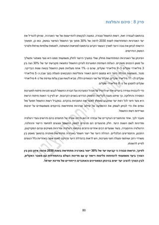 40
‫פרק‬
4
‫והמלצות‬ ‫סיכום‬ :
‫ל‬ ‫בהתאם‬
,‫זאת‬ ‫עבודה‬
‫את‬ ‫להגדיל‬ ‫שניתן‬ ,‫האנרגיה‬ ‫שר‬ ‫של‬ ‫להתייעצות‬ ‫לבקשתו‬ ‫כמענה‬ ,‫סבורה‬ ‫החשמל‬ ‫רשות‬
‫לשנת‬ ‫המתחדשות‬ ‫האנרגיות‬ ‫יעד‬
2030
‫של‬ ‫לרמה‬
30%
‫המיוצר‬ ‫החשמל‬ ‫סך‬ ‫מתוך‬
.‫במשק‬
‫תמשיך‬ ,‫כן‬ ‫כמו‬
‫הקרוב‬ ‫העשור‬ ‫לאורך‬ ‫היעד‬ ‫גובה‬ ‫את‬ ‫לבחון‬ ‫הרשות‬
‫ולצרכי‬ ‫שיחולו‬ ‫עולמיות‬ ‫למגמות‬ ,‫המשתנה‬ ‫למציאות‬ ‫בהתאם‬
‫הנדרשים‬ ‫המשק‬
.
‫ממנו‬ ‫משמעותי‬ ‫לחלק‬ ‫הייצור‬ ‫במערך‬ ‫שולי‬ ‫מחלק‬ ‫המתחדשות‬ ‫האנרגיות‬ ‫של‬ ‫הפיכתן‬
‫היא‬
‫צעד‬
‫מאתגר‬
‫ו‬
‫תשליך‬
‫מגוון‬ ‫על‬
.‫משקיים‬ ‫היבטים‬
‫העודפת‬ ‫העלות‬
‫המוערכת‬
‫החשמל‬ ‫לצרכן‬
‫מ‬ ‫כתוצאה‬
‫קביעת‬
‫של‬ ‫יעד‬
30%
‫נעה‬
‫בין‬
3
‫מיל‬
‫י‬
‫ארד‬
‫י‬
‫שקלים‬
‫ל‬
-
9
‫מיליארד‬
‫י‬
,‫שקלים‬
‫שהם‬
‫כ‬
-
1%
‫הבדיקה‬ ‫שנות‬ ‫בטווח‬ ‫החשמל‬ ‫משק‬ ‫מעלויות‬ ‫אחוז‬
.
‫מנגד‬
,
‫האוויר‬ ‫זיהום‬ ‫צמצום‬ ‫היא‬ ‫היעד‬ ‫הגדלת‬ ‫משמעות‬
‫והפליטות‬
‫שבין‬ ‫בסך‬ ‫תועלת‬ ‫המבטאים‬
‫כ‬
-
2
‫מיל‬
‫י‬
‫ארד‬
‫י‬
‫ל‬ ‫שקלים‬
‫כ‬
-
11
‫של‬ ‫עודפת‬ ‫עלות‬ ‫שבין‬ ‫לטווח‬ ‫מביא‬ ,‫הללו‬ ‫הטווחים‬ ‫שני‬ ‫של‬ ‫שקלול‬ .‫שקלים‬ ‫מיליארד‬
‫כ‬
-
2
‫מיליארד‬
‫י‬
‫לחסכון‬ ‫שקלים‬
‫כ‬ ‫של‬
-
4
‫מיליארדי‬
.‫שקלים‬
‫ביעדים‬ ‫עמידה‬ ‫להבטיח‬ ‫כדי‬
‫אלו‬
‫למערכות‬ ‫פיתוח‬ ‫תכניות‬ ‫לגבש‬ ‫החשמל‬ ‫חברת‬ ‫ועל‬ ‫המערכת‬ ‫מנהל‬ ‫על‬ ‫להטיל‬ ‫יש‬
‫והחלוקה‬ ‫המסירה‬
,
‫כך‬
‫הה‬ ‫לקליטת‬ ‫מענה‬ ‫שיתנו‬
.‫הקרובות‬ ‫בשנים‬ ‫הנדרש‬ ‫ספק‬
‫הרשת‬ ‫פיתוח‬ ‫האצת‬ ‫כי‬ ‫לציין‬ ‫יש‬
‫חיוני‬ ‫צעד‬ ‫היא‬
.‫בהקדם‬ ‫התוכניות‬ ‫את‬ ‫לאשר‬ ‫ומומלץ‬ ‫שתקבע‬ ‫יעד‬ ‫רמת‬ ‫לכל‬
‫במקביל‬
‫מול‬ ‫תפעל‬ ‫החשמל‬ ‫רשות‬
‫יציבות‬ ‫על‬ ‫משמעותיים‬ ‫בהיקפים‬ ‫מתחדשות‬ ‫אנרגיות‬ ‫שילוב‬ ‫של‬ ‫ההשפעה‬ ‫את‬ ‫לעומק‬ ‫לבחון‬ ‫כדי‬ ‫אלו‬ ‫גופים‬
.‫החשמל‬ ‫רשת‬ ‫ושרידות‬
‫מעבר‬
‫רגולציה‬ ‫צעדי‬ ‫נדרשים‬ ‫בהם‬ ‫תחומים‬ ‫של‬ ‫שורה‬ ‫פירוט‬ ‫הוא‬ ‫זו‬ ‫עבודה‬ ‫של‬ ‫העיקריים‬ ‫מהתוצרים‬ ‫אחד‬ ,‫לכך‬
‫מהצעדים‬ ‫חלק‬ .‫היעד‬ ‫השגת‬ ‫לשם‬ ‫ומדיניות‬
‫למשק‬ ‫פנימיים‬ ‫הם‬
,‫וההולכה‬ ‫הייצור‬ ‫לתחומי‬ ‫ונוגעים‬ ‫החשמל‬
‫וההסברה‬ ‫הרגולציה‬
‫בעוד‬ ,
‫ש‬
‫צעדים‬
‫אחרים‬ ‫רבים‬
‫משיקים‬ ‫ומדיניות‬ ‫רגולציה‬ ‫בתחומי‬ ‫כרוכים‬
,‫המקרקעין‬ ‫ובהם‬
,‫התכנון‬
‫ו‬
‫הכלכליים‬ ‫התמריצים‬
.
‫י‬ ‫של‬ ‫היעד‬ ‫הגדלת‬
‫י‬
‫בין‬ ‫מאמץ‬ ‫בהמשך‬ ‫מותנית‬ ‫מתחדשת‬ ‫באנרגיה‬ ‫חשמל‬ ‫צור‬
‫ויש‬ ,‫מערכות‬ ‫חוצי‬ ‫פעולה‬ ‫ושיתופי‬ ‫רחב‬ ‫משרדי‬
‫ב‬ ‫לראות‬
‫הגופים‬ ‫כלל‬ ‫באחריות‬ ‫אשר‬ ‫לאומי‬ ‫פרויקט‬ ‫היעד‬ ‫הגדלת‬
.‫להשגתו‬ ‫לסייע‬
‫לפיכך‬
4
‫הרשות‬
‫סבורה‬
‫כי‬
‫קביעת‬
‫יעד‬
‫של‬
30%
‫ייצור‬
‫באנרגיה‬
‫מתחדשת‬
‫בשנת‬
2030
‫מהווה‬
‫איזון‬
‫נכון‬
‫בין‬
‫הצורך‬
‫ביעד‬
‫משמעותי‬
‫להפחתת‬
‫פליטות‬
‫ויישור‬
‫קו‬
‫עם‬
‫מדינות‬
‫העולם‬
‫בהתמודדות‬
‫עם‬
‫משבר‬
‫האקלים‬
4
‫להציב‬ ‫הצורך‬ ‫לבין‬
‫יעד‬
‫ישים‬
‫בהינתן‬
‫המאפיינים‬
‫והאתגרים‬
‫הייחודיים‬
‫של‬
‫מדינת‬
‫ישראל‬
.
 