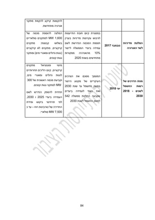 42
‫מתקני‬ ‫להקמת‬ ‫קרקע‬ ‫להקצאת‬
.‫מתחדשת‬ ‫אנרגיה‬
‫מדיניות‬ ‫המלצת‬
‫האנרגיה‬ ‫לשר‬
‫נובמבר‬
2042
‫התייעצות‬ ‫חובת‬ ‫קיום‬ ‫במסגרת‬
‫עק‬ ‫לגיבוש‬
‫בעניין‬ ‫מדיניות‬ ‫רונות‬
‫לשם‬ ‫הנדרשת‬ ‫המכסה‬ ‫תוספת‬
‫לייצור‬ ‫הממשלה‬ ‫ביעדי‬ ‫עמידה‬
10%
‫ממקורות‬ ‫מהאנרגיה‬
‫בשנת‬ ‫מתחדשים‬
2020
‫של‬ ‫מכסה‬ ‫להוספת‬ ‫המלצה‬
1,100
MW
‫סולאריים‬ ‫למתקנים‬
‫מתקנים‬ :‫קבוצות‬ ‫בשלוש‬
‫קרקעיים‬ ‫לא‬ ‫מתקנים‬ ,‫קרקעיים‬
‫ומתקני‬ )‫מים‬ ‫ומאגרי‬ ‫גדולים‬ ‫(גגות‬
.‫קטנים‬ ‫גגות‬
‫מפת‬
‫של‬ ‫הדרכים‬
‫החשמל‬ ‫רשות‬
‫לשנים‬
2018 -
2030
‫יוני‬
2045
‫הצרכים‬ ‫את‬ ‫מסכם‬ ‫המסמך‬
‫הייצור‬ ‫מקטע‬ ‫של‬ ‫העיקריים‬
‫שנת‬ ‫עד‬ ‫החשמל‬ ‫במשק‬
2030
‫ביעדים‬ ‫לעמידה‬ ‫הצפי‬ ‫ואת‬
‫ממשלה‬ ‫החלטת‬ ‫שקבעה‬
222
‫לשנת‬ ‫החשמל‬ ‫למשק‬
2030
‫מתקנים‬ ‫פוטנציאל‬ ‫מיצוי‬
‫תחרותיים‬ ‫הליכים‬ ‫קיום‬ ,‫קרקעיים‬
‫ומאגרי‬ ‫גדולים‬ ‫לגגות‬
,‫מים‬
‫של‬ ‫ראשונית‬ ‫מכסה‬ ‫וקביעת‬
300
MW
‫קטנים‬ ‫גגות‬ ‫למתקני‬
.
‫לשם‬ ‫הנדרש‬ ‫להספק‬ ‫תחזית‬
‫ביעדי‬ ‫העמידה‬
2022
‫ו‬
2030
,
‫ומידת‬ ‫ביקוש‬ ‫תרחישי‬ ‫לפי‬
‫רוח‬ ‫טורבינות‬ ‫של‬ ‫החדירה‬
–
‫כ‬ ‫עד‬
2,200
MW
.‫סולארי‬
 
