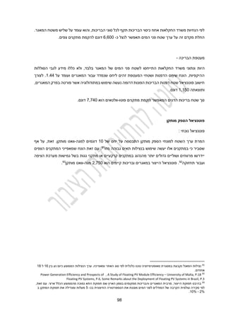 94
.‫המאגר‬ ‫משטח‬ ‫שליש‬ ‫על‬ ‫עומד‬ ‫והוא‬ ,‫הבריכות‬ ‫סוגי‬ ‫לכל‬ ‫תקף‬ ‫הבריכות‬ ‫כיסוי‬ ‫אחוז‬ ‫החקלאות‬ ‫משרד‬ ‫הנחיות‬ ‫לפי‬
‫כ‬ ‫לנצל‬ ‫תאפשר‬ ‫המים‬ ‫פני‬ ‫שטח‬ ‫ערך‬ ‫על‬ ‫זה‬ ‫מקדם‬ ‫החלת‬
-
1,100
.‫צפים‬ ‫מתקנים‬ ‫להקמת‬ ‫דונם‬
‫הבריכה‬ ‫מעטפת‬
-
‫היות‬
‫הסוללות‬ ‫לגבי‬ ‫מידע‬ ‫כללו‬ ‫ולא‬ ,‫בלבד‬ ‫המאגר‬ ‫של‬ ‫המים‬ ‫פני‬ ‫לשטח‬ ‫התייחסו‬ ‫החקלאות‬ ‫משרד‬ ‫ונתוני‬
‫על‬ ‫ועומד‬ ‫המאגרים‬ ‫עבור‬ ‫שנמדד‬ ‫ליחס‬ ‫זהים‬ ‫המעטפת‬ ‫ושטחי‬ ‫הדפנות‬ ‫שיחס‬ ‫הונח‬ ,‫ההיקפיות‬
1.22
‫לצורך‬ .
‫בפר‬ ‫פורטה‬ ‫אשר‬ ‫במתודולוגיה‬ ‫שימוש‬ ‫נעשה‬ ‫דרומה‬ ‫הפונות‬ ‫הבריכות‬ ‫דפנות‬ ‫שטח‬ ‫פוטנציאל‬ ‫חישוב‬
,‫המאגרים‬ ‫ק‬
‫ותוצאתה‬
1,120
.‫דונם‬
‫מתקנים‬ ‫הקמת‬ ‫המאפשר‬ ‫הדגים‬ ‫בריכות‬ ‫שטח‬ ‫סך‬
‫פוטו‬
-
‫וולטאים‬
‫הוא‬
2,220
.‫דונם‬
‫מותקן‬ ‫הספק‬ ‫פוטנציאל‬
‫נוכחי‬ ‫פוטנציאל‬
:
‫של‬ ‫יחס‬ ‫על‬ ‫התבססה‬ ‫מותקן‬ ‫הספק‬ ‫למונחי‬ ‫השטח‬ ‫ערך‬ ‫המרת‬
10
‫למגה‬ ‫דונמים‬
-
‫זאת‬ .‫מותקן‬ ‫וואט‬
,
‫אף‬ ‫על‬
‫במתקנים‬ ‫כי‬ ‫שסביר‬
‫אלו‬
‫שימוש‬ ‫יעשה‬
‫בנ‬
‫צ‬
‫י‬
‫ל‬
‫ו‬
‫מזו‬ ‫גבוהה‬ ‫תאים‬ ‫ת‬
91
‫הצפים‬ ‫המתקנים‬ ‫שמאפייני‬ ‫הונח‬ ‫זאת‬ ‫עם‬ .
‫הציפה‬ ‫מערכת‬ ‫גמישות‬ ‫בשל‬ ‫גגות‬ ‫מתקני‬ ‫או‬ ‫קרקעיים‬ ‫במתקנים‬ ‫מהנהוג‬ ‫יותר‬ ‫גדולים‬ ‫ושוליים‬ ‫מרווחים‬ ‫יידרשו‬
‫תחזוקה‬ ‫ועבור‬
92
‫קיימים‬ ‫ובריכות‬ ‫במאגרים‬ ‫הייצור‬ ‫פוטנציאל‬ .
‫הוא‬
2,220
‫מגה‬
-
‫מותקן‬ ‫וואט‬
93
.
91
‫נצילות‬
‫ה‬ ‫ערך‬ .‫ומאפייניו‬ ‫האתר‬ ‫סוג‬ ‫לפי‬ ‫כלכלית‬ ‫טכנו‬ ‫מאופטימיזציה‬ ‫במסגרת‬ ‫נקבעת‬ ‫הפאנל‬
‫נצילות‬
‫בין‬ ‫נע‬ ‫כיום‬ ‫הממוצע‬
11
‫ל‬
14
.‫אחוזים‬
92
University of Malta, P.18
–
A Study of Floating PV Module Efficiency
,
rospects of
P
fficiency and
E
eneration
G
Power
Floating PV Systems, P.6, Some Remarks about the Deployment of Floating PV Systems in Brazil, P.3
93
‫והבריכות‬ ‫המאגרים‬ ‫מרבית‬ ,‫הייצור‬ ‫תפוקת‬ ‫בהיבט‬
‫מ‬
‫מ‬
,‫זאת‬ ‫עם‬ .‫ארצי‬ ‫הכלל‬ ‫מהממוצע‬ ‫נמוכה‬ ‫התא‬ ‫תפוקת‬ ‫שם‬ ‫הארץ‬ ‫בצפון‬ ‫קומים‬
‫עולמית‬ ‫סקירה‬ ‫לפי‬
‫בכ‬ ‫החיצונית‬ ‫הטמפרטורה‬ ‫את‬ ‫מצננת‬ ‫המים‬ ‫לפני‬ ‫המודלים‬ ‫של‬ ‫הקרבה‬
-
2
‫ב‬ ‫המתקן‬ ‫תפוקת‬ ‫את‬ ‫ומגדילה‬ ‫מעלות‬
2%
-
10%
.
 