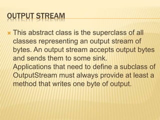 OUTPUT STREAM
 This abstract class is the superclass of all
classes representing an output stream of
bytes. An output stream accepts output bytes
and sends them to some sink.
Applications that need to define a subclass of
OutputStream must always provide at least a
method that writes one byte of output.
 