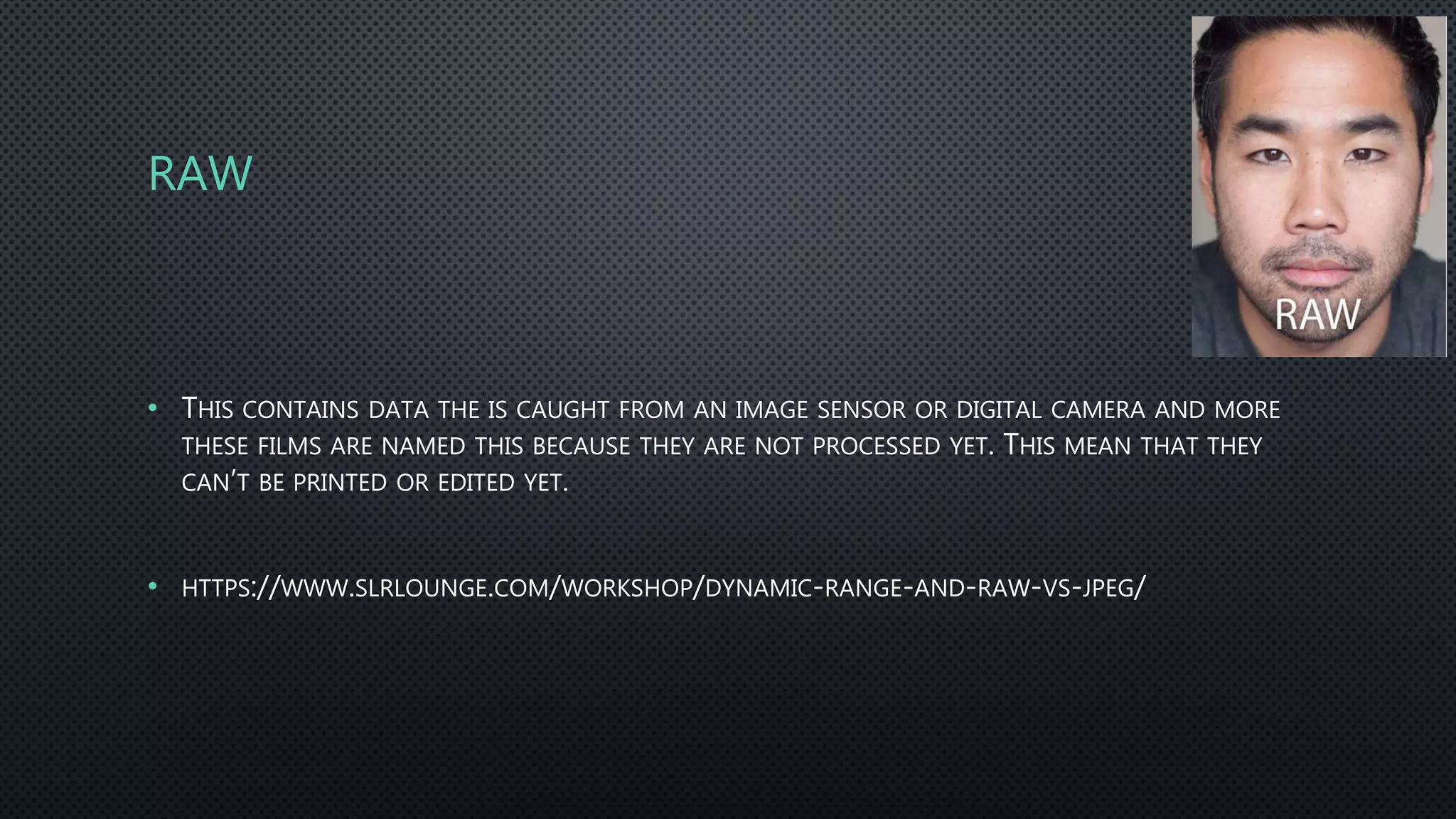 RAW
• THIS CONTAINS DATA THE IS CAUGHT FROM AN IMAGE SENSOR OR DIGITAL CAMERA AND MORE
THESE FILMS ARE NAMED THIS BECAUSE THEY ARE NOT PROCESSED YET. THIS MEAN THAT THEY
CAN’T BE PRINTED OR EDITED YET.
• HTTPS://WWW.SLRLOUNGE.COM/WORKSHOP/DYNAMIC-RANGE-AND-RAW-VS-JPEG/