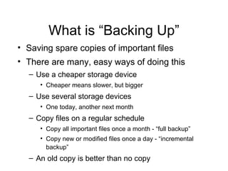 What is “Backing Up”
• Saving spare copies of important files
• There are many, easy ways of doing this
  – Use a cheaper storage device
     • Cheaper means slower, but bigger
  – Use several storage devices
     • One today, another next month
  – Copy files on a regular schedule
     • Copy all important files once a month - “full backup”
     • Copy new or modified files once a day - “incremental
       backup”
  – An old copy is better than no copy
 