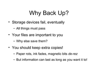 Why Back Up?
• Storage devices fail, eventually
  – All things must pass

• Your files are important to you
  – Why else save them?

• You should keep extra copies!
  – Paper rots, ink fades, magnetic bits de-rez
  – But information can last as long as you want it to!
 