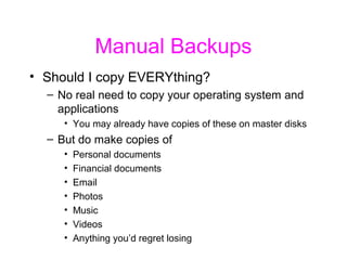 Manual Backups
• Should I copy EVERYthing?
  – No real need to copy your operating system and
    applications
     • You may already have copies of these on master disks
  – But do make copies of
     •   Personal documents
     •   Financial documents
     •   Email
     •   Photos
     •   Music
     •   Videos
     •   Anything you’d regret losing
 