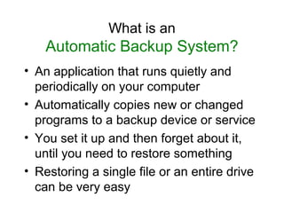What is an
    Automatic Backup System?
• An application that runs quietly and
  periodically on your computer
• Automatically copies new or changed
  programs to a backup device or service
• You set it up and then forget about it,
  until you need to restore something
• Restoring a single file or an entire drive
  can be very easy
 