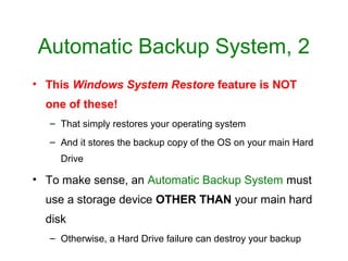 Automatic Backup System, 2
• This Windows System Restore feature is NOT
  one of these!
  – That simply restores your operating system
  – And it stores the backup copy of the OS on your main Hard
    Drive

• To make sense, an Automatic Backup System must
  use a storage device OTHER THAN your main hard
  disk
  – Otherwise, a Hard Drive failure can destroy your backup
 