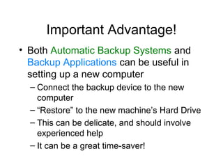 Important Advantage!
• Both Automatic Backup Systems and
  Backup Applications can be useful in
  setting up a new computer
  – Connect the backup device to the new
    computer
  – “Restore” to the new machine’s Hard Drive
  – This can be delicate, and should involve
    experienced help
  – It can be a great time-saver!
 