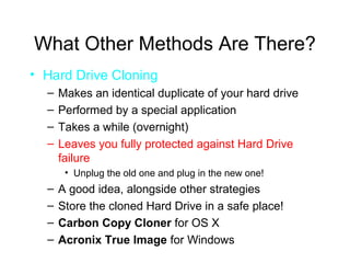 What Other Methods Are There?
• Hard Drive Cloning
  –   Makes an identical duplicate of your hard drive
  –   Performed by a special application
  –   Takes a while (overnight)
  –   Leaves you fully protected against Hard Drive
      failure
       • Unplug the old one and plug in the new one!
  –   A good idea, alongside other strategies
  –   Store the cloned Hard Drive in a safe place!
  –   Carbon Copy Cloner for OS X
  –   Acronix True Image for Windows
 