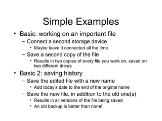 Simple Examples
• Basic: working on an important file
  – Connect a second storage device
     • Maybe leave it connected all the time
  – Save a second copy of the file
     • Results in two copies of every file you work on, saved on
       two different drives
• Basic 2: saving history
  – Save the edited file with a new name
     • Add today’s date to the end of the original name
  – Save the new file, in addition to the old one(s)
     • Results in all versions of the file being saved
     • An old backup is better than none!
 