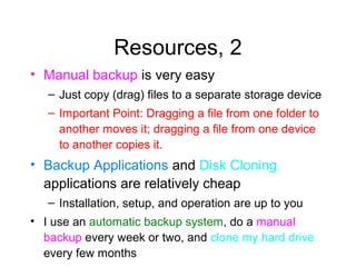 Resources, 2
• Manual backup is very easy
   – Just copy (drag) files to a separate storage device
   – Important Point: Dragging a file from one folder to
     another moves it; dragging a file from one device
     to another copies it.
• Backup Applications and Disk Cloning
  applications are relatively cheap
   – Installation, setup, and operation are up to you
• I use an automatic backup system, do a manual
  backup every week or two, and clone my hard drive
  every few months
 