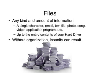 Files
• Any kind and amount of information
  – A single character, email, text file, photo, song,
    video, application program, etc.
  – Up to the entire contents of your Hard Drive
• Without organization, insanity can result
 