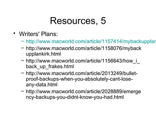 Resources, 5
• Writers' Plans:
  – http://www.macworld.com/article/1157414/mybackupplan
  – http://www.macworld.com/article/1158076/myback
    upplankirk.html
  – http://www.macworld.com/article/1156643/how_i_
    back_up_frakes.html
  – http://www.macworld.com/article/2013249/bullet-
    proof-backups-when-you-absolutely-cant-lose-
    any-data.html
  – http://www.macworld.com/article/2028889/emerge
    ncy-backups-you-didnt-know-you-had.html
 