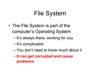 File System
• The File System is part of the
  computer’s Operating System
  – It’s always there, working for you
  – It’s complicated
  – You don’t need to know much about it
  – It can get corrupted and cause
    problems
 