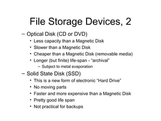 File Storage Devices, 2
– Optical Disk (CD or DVD)
   •   Less capacity than a Magnetic Disk
   •   Slower than a Magnetic Disk
   •   Cheaper than a Magnetic Disk (removable media)
   •   Longer (but finite) life-span - “archival”
        – Subject to metal evaporation
– Solid State Disk (SSD)
   •   This is a new form of electronic “Hard Drive”
   •   No moving parts
   •   Faster and more expensive than a Magnetic Disk
   •   Pretty good life span
   •   Not practical for backups
 