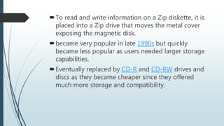 To read and write information on a Zip diskette, it is
placed into a Zip drive that moves the metal cover
exposing the magnetic disk.
became very popular in late 1990s but quickly
became less popular as users needed larger storage
capabilities.
Eventually replaced by CD-R and CD-RW drives and
discs as they became cheaper since they offered
much more storage and compatibility.
 