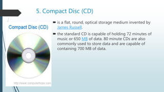 5. Compact Disc (CD)
 is a flat, round, optical storage medium invented by
James Russell.
 the standard CD is capable of holding 72 minutes of
music or 650 MB of data. 80 minute CDs are also
commonly used to store data and are capable of
containing 700 MB of data.
 