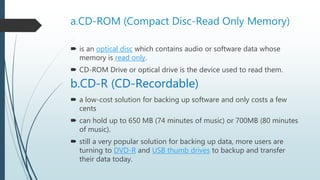 a.CD-ROM (Compact Disc-Read Only Memory)
 is an optical disc which contains audio or software data whose
memory is read only.
 CD-ROM Drive or optical drive is the device used to read them.
b.CD-R (CD-Recordable)
 a low-cost solution for backing up software and only costs a few
cents
 can hold up to 650 MB (74 minutes of music) or 700MB (80 minutes
of music).
 still a very popular solution for backing up data, more users are
turning to DVD-R and USB thumb drives to backup and transfer
their data today.
 