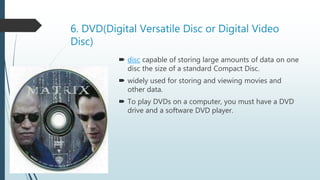 6. DVD(Digital Versatile Disc or Digital Video
Disc)
 disc capable of storing large amounts of data on one
disc the size of a standard Compact Disc.
 widely used for storing and viewing movies and
other data.
 To play DVDs on a computer, you must have a DVD
drive and a software DVD player.
 