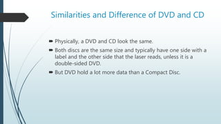 Similarities and Difference of DVD and CD
 Physically, a DVD and CD look the same.
 Both discs are the same size and typically have one side with a
label and the other side that the laser reads, unless it is a
double-sided DVD.
 But DVD hold a lot more data than a Compact Disc.
 
