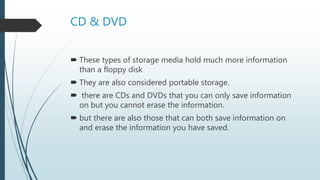 CD & DVD
 These types of storage media hold much more information
than a floppy disk
 They are also considered portable storage.
 there are CDs and DVDs that you can only save information
on but you cannot erase the information.
 but there are also those that can both save information on
and erase the information you have saved.
 